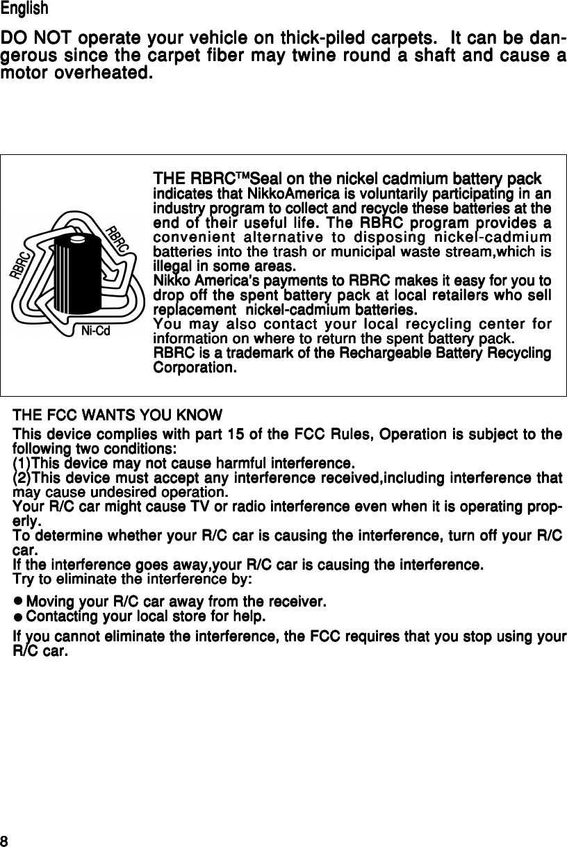 88888English/FrançaisEnglish/FrançaisEnglish/FrançaisEnglish/FrançaisEnglish/FrançaisTHE FCC WANTS YOU KNOWTHE FCC WANTS YOU KNOWTHE FCC WANTS YOU KNOWTHE FCC WANTS YOU KNOWTHE FCC WANTS YOU KNOWThis device complies with part 15 of the FCC Rules, Operation is subject to theThis device complies with part 15 of the FCC Rules, Operation is subject to theThis device complies with part 15 of the FCC Rules, Operation is subject to theThis device complies with part 15 of the FCC Rules, Operation is subject to theThis device complies with part 15 of the FCC Rules, Operation is subject to thefollowing two conditions:following two conditions:following two conditions:following two conditions:following two conditions:(1)This device may not cause harmful interference.(1)This device may not cause harmful interference.(1)This device may not cause harmful interference.(1)This device may not cause harmful interference.(1)This device may not cause harmful interference.(2)This device must accept any interference received,including interference that(2)This device must accept any interference received,including interference that(2)This device must accept any interference received,including interference that(2)This device must accept any interference received,including interference that(2)This device must accept any interference received,including interference thatmay cause undesired operation.may cause undesired operation.may cause undesired operation.may cause undesired operation.may cause undesired operation.Your R/C car might cause TV or radio interference even when it is operating prop-Your R/C car might cause TV or radio interference even when it is operating prop-Your R/C car might cause TV or radio interference even when it is operating prop-Your R/C car might cause TV or radio interference even when it is operating prop-Your R/C car might cause TV or radio interference even when it is operating prop-erly.erly.erly.erly.erly.To determine whether your R/C car is causing the interference, turn off your R/CTo determine whether your R/C car is causing the interference, turn off your R/CTo determine whether your R/C car is causing the interference, turn off your R/CTo determine whether your R/C car is causing the interference, turn off your R/CTo determine whether your R/C car is causing the interference, turn off your R/Ccar.car.car.car.car.If the interference goes away,your R/C car is causing the interference.If the interference goes away,your R/C car is causing the interference.If the interference goes away,your R/C car is causing the interference.If the interference goes away,your R/C car is causing the interference.If the interference goes away,your R/C car is causing the interference.Try to eliminate the interference by:Try to eliminate the interference by:Try to eliminate the interference by:Try to eliminate the interference by:Try to eliminate the interference by:Moving your R/C car away from the receiver.Moving your R/C car away from the receiver.Moving your R/C car away from the receiver.Moving your R/C car away from the receiver.Moving your R/C car away from the receiver.Contacting your local store for help.Contacting your local store for help.Contacting your local store for help.Contacting your local store for help.Contacting your local store for help.If you cannot eliminate the interference, the FCC requires that you stop using yourIf you cannot eliminate the interference, the FCC requires that you stop using yourIf you cannot eliminate the interference, the FCC requires that you stop using yourIf you cannot eliminate the interference, the FCC requires that you stop using yourIf you cannot eliminate the interference, the FCC requires that you stop using yourR/C car.R/C car.R/C car.R/C car.R/C car.zzTHE RBRCTHE RBRCTHE RBRCTHE RBRCTHE RBRCTMTMTMTMTMSeal on the nickel cadmium battery packSeal on the nickel cadmium battery packSeal on the nickel cadmium battery packSeal on the nickel cadmium battery packSeal on the nickel cadmium battery packindicates that NikkoAmerica is voluntarily participating in anindicates that NikkoAmerica is voluntarily participating in anindicates that NikkoAmerica is voluntarily participating in anindicates that NikkoAmerica is voluntarily participating in anindicates that NikkoAmerica is voluntarily participating in anindustry program to collect and recycle these batteries at theindustry program to collect and recycle these batteries at theindustry program to collect and recycle these batteries at theindustry program to collect and recycle these batteries at theindustry program to collect and recycle these batteries at theend of their useful life. The RBRC program provides aend of their useful life. The RBRC program provides aend of their useful life. The RBRC program provides aend of their useful life. The RBRC program provides aend of their useful life. The RBRC program provides aconvenient alternative to disposing nickel-cadmiumconvenient alternative to disposing nickel-cadmiumconvenient alternative to disposing nickel-cadmiumconvenient alternative to disposing nickel-cadmiumconvenient alternative to disposing nickel-cadmiumbatteries into the trash or municipal waste stream,which isbatteries into the trash or municipal waste stream,which isbatteries into the trash or municipal waste stream,which isbatteries into the trash or municipal waste stream,which isbatteries into the trash or municipal waste stream,which isillegal in some areas.illegal in some areas.illegal in some areas.illegal in some areas.illegal in some areas.Nikko America&apos;s payments to RBRC makes it easy for you toNikko America&apos;s payments to RBRC makes it easy for you toNikko America&apos;s payments to RBRC makes it easy for you toNikko America&apos;s payments to RBRC makes it easy for you toNikko America&apos;s payments to RBRC makes it easy for you todrop off the spent battery pack at local retailers who selldrop off the spent battery pack at local retailers who selldrop off the spent battery pack at local retailers who selldrop off the spent battery pack at local retailers who selldrop off the spent battery pack at local retailers who sellreplacement  nickel-cadmium batteries.replacement  nickel-cadmium batteries.replacement  nickel-cadmium batteries.replacement  nickel-cadmium batteries.replacement  nickel-cadmium batteries.You may also contact your local recycling center forYou may also contact your local recycling center forYou may also contact your local recycling center forYou may also contact your local recycling center forYou may also contact your local recycling center forinformation on where to return the spent battery pack.information on where to return the spent battery pack.information on where to return the spent battery pack.information on where to return the spent battery pack.information on where to return the spent battery pack.RBRC is a trademark of the Rechargeable Battery RecyclingRBRC is a trademark of the Rechargeable Battery RecyclingRBRC is a trademark of the Rechargeable Battery RecyclingRBRC is a trademark of the Rechargeable Battery RecyclingRBRC is a trademark of the Rechargeable Battery RecyclingCorporation.Corporation.Corporation.Corporation.Corporation.EnglishEnglishEnglishEnglishEnglishDO NOT operate your vehicle on thick-piled carpets.  It can be dan-DO NOT operate your vehicle on thick-piled carpets.  It can be dan-DO NOT operate your vehicle on thick-piled carpets.  It can be dan-DO NOT operate your vehicle on thick-piled carpets.  It can be dan-DO NOT operate your vehicle on thick-piled carpets.  It can be dan-gerous since the carpet fiber may twine round a shaft and cause agerous since the carpet fiber may twine round a shaft and cause agerous since the carpet fiber may twine round a shaft and cause agerous since the carpet fiber may twine round a shaft and cause agerous since the carpet fiber may twine round a shaft and cause amotor overheated.motor overheated.motor overheated.motor overheated.motor overheated.