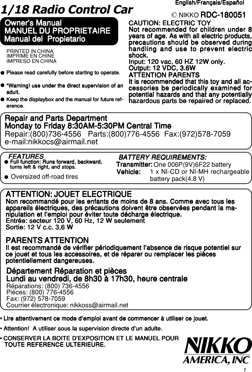 11/18 Radio Control CarOwner&apos;s ManualOwner&apos;s ManualOwner&apos;s ManualOwner&apos;s ManualOwner&apos;s Manual RDC-180051RDC-180051RDC-180051RDC-180051RDC-180051CAUTION: ELECTRIC TOYCAUTION: ELECTRIC TOYCAUTION: ELECTRIC TOYCAUTION: ELECTRIC TOYCAUTION: ELECTRIC TOYNot recommended for children under 8Not recommended for children under 8Not recommended for children under 8Not recommended for children under 8Not recommended for children under 8years of age. As with all electric products,years of age. As with all electric products,years of age. As with all electric products,years of age. As with all electric products,years of age. As with all electric products,precautions should be observed duringprecautions should be observed duringprecautions should be observed duringprecautions should be observed duringprecautions should be observed duringhandling and use to prevent electrichandling and use to prevent electrichandling and use to prevent electrichandling and use to prevent electrichandling and use to prevent electricshock.shock.shock.shock.shock.Input: 120 vac, 60 HZ 12W only.Input: 120 vac, 60 HZ 12W only.Input: 120 vac, 60 HZ 12W only.Input: 120 vac, 60 HZ 12W only.Input: 120 vac, 60 HZ 12W only.Output: 12 VDC, 3.6WOutput: 12 VDC, 3.6WOutput: 12 VDC, 3.6WOutput: 12 VDC, 3.6WOutput: 12 VDC, 3.6WATTENTION PARENTSATTENTION PARENTSATTENTION PARENTSATTENTION PARENTSATTENTION PARENTSIt is recommended that this toy and all ac-It is recommended that this toy and all ac-It is recommended that this toy and all ac-It is recommended that this toy and all ac-It is recommended that this toy and all ac-cessories be periodically examined forcessories be periodically examined forcessories be periodically examined forcessories be periodically examined forcessories be periodically examined forpotential hazards and that any potentiallypotential hazards and that any potentiallypotential hazards and that any potentiallypotential hazards and that any potentiallypotential hazards and that any potentiallyhazardous parts be repaired or replaced.hazardous parts be repaired or replaced.hazardous parts be repaired or replaced.hazardous parts be repaired or replaced.hazardous parts be repaired or replaced.Repair and Parts DepartmentRepair and Parts DepartmentRepair and Parts DepartmentRepair and Parts DepartmentRepair and Parts DepartmentMonday to Friday 8:30AM-5:30PM Central TimeMonday to Friday 8:30AM-5:30PM Central TimeMonday to Friday 8:30AM-5:30PM Central TimeMonday to Friday 8:30AM-5:30PM Central TimeMonday to Friday 8:30AM-5:30PM Central TimeRepair:(800)736-4556   Parts:(800)776-4556  Fax:(972)578-7059e-mail:nikkocs@airmail.net© NIKKOzPlease read carefully before starting to operate.Please read carefully before starting to operate.Please read carefully before starting to operate.Please read carefully before starting to operate.Please read carefully before starting to operate.&quot;Warning! use under the direct supervision of an&quot;Warning! use under the direct supervision of an&quot;Warning! use under the direct supervision of an&quot;Warning! use under the direct supervision of an&quot;Warning! use under the direct supervision of anadult.adult.adult.adult.adult.zzKeep the displaybox and the manual for future ref-Keep the displaybox and the manual for future ref-Keep the displaybox and the manual for future ref-Keep the displaybox and the manual for future ref-Keep the displaybox and the manual for future ref-erence.erence.erence.erence.erence.Manual del  PropietarioManual del  PropietarioManual del  PropietarioManual del  PropietarioManual del  PropietarioMANUEL DU PROPRIETAIREMANUEL DU PROPRIETAIREMANUEL DU PROPRIETAIREMANUEL DU PROPRIETAIREMANUEL DU PROPRIETAIREATTENTION: JOUET ELECTRIQUEATTENTION: JOUET ELECTRIQUEATTENTION: JOUET ELECTRIQUEATTENTION: JOUET ELECTRIQUEATTENTION: JOUET ELECTRIQUENon recommandé pour les enfants de moins de 8 ans. Comme avec tous lesNon recommandé pour les enfants de moins de 8 ans. Comme avec tous lesNon recommandé pour les enfants de moins de 8 ans. Comme avec tous lesNon recommandé pour les enfants de moins de 8 ans. Comme avec tous lesNon recommandé pour les enfants de moins de 8 ans. Comme avec tous lesappareils électriques, des précautions doivent être observées pendant la ma-appareils électriques, des précautions doivent être observées pendant la ma-appareils électriques, des précautions doivent être observées pendant la ma-appareils électriques, des précautions doivent être observées pendant la ma-appareils électriques, des précautions doivent être observées pendant la ma-nipulation et l’emploi pour éviter toute décharge électrique.nipulation et l’emploi pour éviter toute décharge électrique.nipulation et l’emploi pour éviter toute décharge électrique.nipulation et l’emploi pour éviter toute décharge électrique.nipulation et l’emploi pour éviter toute décharge électrique.Entrée: secteur 120 V, 60 Hz, 12 W seulementEntrée: secteur 120 V, 60 Hz, 12 W seulementEntrée: secteur 120 V, 60 Hz, 12 W seulementEntrée: secteur 120 V, 60 Hz, 12 W seulementEntrée: secteur 120 V, 60 Hz, 12 W seulementSortie: 12 V c.c. 3,6 WSortie: 12 V c.c. 3,6 WSortie: 12 V c.c. 3,6 WSortie: 12 V c.c. 3,6 WSortie: 12 V c.c. 3,6 WPARENTS ATTENTIONPARENTS ATTENTIONPARENTS ATTENTIONPARENTS ATTENTIONPARENTS ATTENTIONIl est recommandé de vérifier périodiquement l’absence de risque potentiel surIl est recommandé de vérifier périodiquement l’absence de risque potentiel surIl est recommandé de vérifier périodiquement l’absence de risque potentiel surIl est recommandé de vérifier périodiquement l’absence de risque potentiel surIl est recommandé de vérifier périodiquement l’absence de risque potentiel surce jouet et tous les accessoires, et de réparer ou remplacer les piècesce jouet et tous les accessoires, et de réparer ou remplacer les piècesce jouet et tous les accessoires, et de réparer ou remplacer les piècesce jouet et tous les accessoires, et de réparer ou remplacer les piècesce jouet et tous les accessoires, et de réparer ou remplacer les piècespotentiellement dangereuses.potentiellement dangereuses.potentiellement dangereuses.potentiellement dangereuses.potentiellement dangereuses.Département Réparation et piècesDépartement Réparation et piècesDépartement Réparation et piècesDépartement Réparation et piècesDépartement Réparation et piècesLundi au vendredi, de 8h30 à 17h30, heure centraleLundi au vendredi, de 8h30 à 17h30, heure centraleLundi au vendredi, de 8h30 à 17h30, heure centraleLundi au vendredi, de 8h30 à 17h30, heure centraleLundi au vendredi, de 8h30 à 17h30, heure centraleRéparations: (800) 736-4556Pièces: (800) 776-4556Fax: (972) 578-7059Courrier électronique: nikkoss@airmail.net• Lire attentivement ce mode d’emploi avant de commencer à utiliser ce jouet.• Lire attentivement ce mode d’emploi avant de commencer à utiliser ce jouet.• Lire attentivement ce mode d’emploi avant de commencer à utiliser ce jouet.• Lire attentivement ce mode d’emploi avant de commencer à utiliser ce jouet.• Lire attentivement ce mode d’emploi avant de commencer à utiliser ce jouet.• Attention!  A utiliser sous la supervision directe d’un adulte.• Attention!  A utiliser sous la supervision directe d’un adulte.• Attention!  A utiliser sous la supervision directe d’un adulte.• Attention!  A utiliser sous la supervision directe d’un adulte.• Attention!  A utiliser sous la supervision directe d’un adulte.• CONSERVER LA BOITE D’EXPOSITION ET LE MANUEL POUR• CONSERVER LA BOITE D’EXPOSITION ET LE MANUEL POUR• CONSERVER LA BOITE D’EXPOSITION ET LE MANUEL POUR• CONSERVER LA BOITE D’EXPOSITION ET LE MANUEL POUR• CONSERVER LA BOITE D’EXPOSITION ET LE MANUEL POURTOUTE REFERENCE ULTERIEURE.TOUTE REFERENCE ULTERIEURE.TOUTE REFERENCE ULTERIEURE.TOUTE REFERENCE ULTERIEURE.TOUTE REFERENCE ULTERIEURE.FEATURESFEATURESFEATURESFEATURESFEATURES BATTERY REQUIREMENTS:BATTERY REQUIREMENTS:BATTERY REQUIREMENTS:BATTERY REQUIREMENTS:BATTERY REQUIREMENTS:Transmitter:Transmitter:Transmitter:Transmitter:Transmitter: One 006P(9V)6F22 batteryzFull function: Runs forward, backward,Full function: Runs forward, backward,Full function: Runs forward, backward,Full function: Runs forward, backward,Full function: Runs forward, backward,turns left &amp; right, and stops.turns left &amp; right, and stops.turns left &amp; right, and stops.turns left &amp; right, and stops.turns left &amp; right, and stops.Oversized off-road tireszVehicle:Vehicle:Vehicle:Vehicle:Vehicle: 1 x NI-CD or NI-MH rechargeablebattery pack(4.8 V)English/Français/EspañolEnglish/Français/EspañolEnglish/Français/EspañolEnglish/Français/EspañolEnglish/Français/EspañolPRINTED IN CHINAIMPRIME EN CHINEIMPRESO EN CHINA