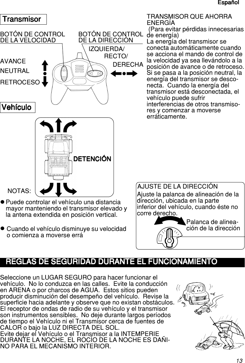 13EspañolEspañolEspañolEspañolEspañolzzTransmisorTransmisorTransmisorTransmisorTransmisorAVANCE IZQUIERDA/TRANSMISOR QUE AHORRAENERGÍA (Para evitar pérdidas innecesariasde energía)La energía del transmisor seconecta automáticamente cuandose acciona el mando de control dela velocidad ya sea llevándolo a laposición de avance o de retroceso.Si se pasa a la posición neutral, laenergía del transmisor se desco-necta.  Cuando la energía deltransmisor está desconectada, elvehículo puede sufririnterferencias de otros transmiso-res y comenzar a moverseerráticamente.VehículoVehículoVehículoVehículoVehículoNOTAS:Seleccione un LUGAR SEGURO para hacer funcionar elvehículo.  No lo conduzca en las calles.  Evite la conducciónen ARENA o por charcos de AGUA.  Estos sitios puedenproducir disminución del desempeño del vehículo.  Revise lasuperficie hacia adelante y observe que no existan obstáculos.El receptor de ondas de radio de su vehículo y el transmisorson instrumentos sensibles.  No deje durante largos períodosde tiempo el Vehículo ni el Transmisor cerca de fuentes deCALOR o bajo la LUZ DIRECTA DEL SOL.Evite dejar el Vehículo o el Transmisor a la INTEMPERIEDURANTE LA NOCHE, EL ROCÍO DE LA NOCHE ES DAÑI-NO PARA EL MECANISMO INTERIOR.DETENCIÓNDETENCIÓNDETENCIÓNDETENCIÓNDETENCIÓNNEUTRALRETROCESOAJUSTE DE LA DIRECCIÓNAjuste la palanca de alineación de ladirección, ubicada en la parteinferior del vehículo, cuando éste nocorre derecho.Palanca de alinea-ción de la direcciónBOTÓN DE CONTROLDE LA VELOCIDAD BOTÓN DE CONTROLDE LA DIRECCIÓNDERECHARECTO/Puede controlar el vehículo una distanciamayor manteniendo el transmisor elevado yla antena extendida en posición vertical.Cuando el vehículo disminuye su velocidado comienza a moverse erráEspañolEspañolEspañolEspañolEspañolREGLAS DE SEGURIDAD DURANTE EL FUNCIONAMIENTOREGLAS DE SEGURIDAD DURANTE EL FUNCIONAMIENTOREGLAS DE SEGURIDAD DURANTE EL FUNCIONAMIENTOREGLAS DE SEGURIDAD DURANTE EL FUNCIONAMIENTOREGLAS DE SEGURIDAD DURANTE EL FUNCIONAMIENTO