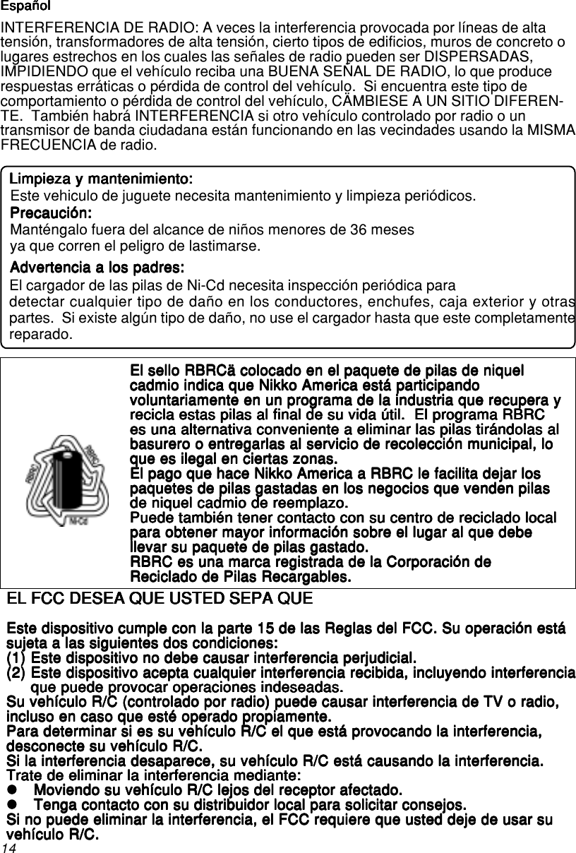 14EspañolEspañolEspañolEspañolEspañolEspañolEspañolEspañolEspañolEspañolINTERFERENCIA DE RADIO: A veces la interferencia provocada por líneas de altatensión, transformadores de alta tensión, cierto tipos de edificios, muros de concreto olugares estrechos en los cuales las señales de radio pueden ser DISPERSADAS,IMPIDIENDO que el vehículo reciba una BUENA SEÑAL DE RADIO, lo que producerespuestas erráticas o pérdida de control del vehículo.  Si encuentra este tipo decomportamiento o pérdida de control del vehículo, CÄMBIESE A UN SITIO DIFEREN-TE.  También habrá INTERFERENCIA si otro vehículo controlado por radio o untransmisor de banda ciudadana están funcionando en las vecindades usando la MISMAFRECUENCIA de radio.EL FCC DESEA QUE USTED SEPA QUEEL FCC DESEA QUE USTED SEPA QUEEL FCC DESEA QUE USTED SEPA QUEEL FCC DESEA QUE USTED SEPA QUEEL FCC DESEA QUE USTED SEPA QUEEste dispositivo cumple con la parte 15 de las Reglas del FCC. Su operación estáEste dispositivo cumple con la parte 15 de las Reglas del FCC. Su operación estáEste dispositivo cumple con la parte 15 de las Reglas del FCC. Su operación estáEste dispositivo cumple con la parte 15 de las Reglas del FCC. Su operación estáEste dispositivo cumple con la parte 15 de las Reglas del FCC. Su operación estásujeta a las siguientes dos condiciones:sujeta a las siguientes dos condiciones:sujeta a las siguientes dos condiciones:sujeta a las siguientes dos condiciones:sujeta a las siguientes dos condiciones:(1)(1)(1)(1)(1) Este dispositivo no debe causar interferencia perjudicial.Este dispositivo no debe causar interferencia perjudicial.Este dispositivo no debe causar interferencia perjudicial.Este dispositivo no debe causar interferencia perjudicial.Este dispositivo no debe causar interferencia perjudicial.(2)(2)(2)(2)(2) Este dispositivo acepta cualquier interferencia recibida, incluyendo interferenciaEste dispositivo acepta cualquier interferencia recibida, incluyendo interferenciaEste dispositivo acepta cualquier interferencia recibida, incluyendo interferenciaEste dispositivo acepta cualquier interferencia recibida, incluyendo interferenciaEste dispositivo acepta cualquier interferencia recibida, incluyendo interferenciaque puede provocar operaciones indeseadas.que puede provocar operaciones indeseadas.que puede provocar operaciones indeseadas.que puede provocar operaciones indeseadas.que puede provocar operaciones indeseadas.Su vehículo R/C (controlado por radio) puede causar interferencia de TV o radio,Su vehículo R/C (controlado por radio) puede causar interferencia de TV o radio,Su vehículo R/C (controlado por radio) puede causar interferencia de TV o radio,Su vehículo R/C (controlado por radio) puede causar interferencia de TV o radio,Su vehículo R/C (controlado por radio) puede causar interferencia de TV o radio,incluso en caso que esté operado propiamente.incluso en caso que esté operado propiamente.incluso en caso que esté operado propiamente.incluso en caso que esté operado propiamente.incluso en caso que esté operado propiamente.Para determinar si es su vehículo R/C el que está provocando la interferencia,Para determinar si es su vehículo R/C el que está provocando la interferencia,Para determinar si es su vehículo R/C el que está provocando la interferencia,Para determinar si es su vehículo R/C el que está provocando la interferencia,Para determinar si es su vehículo R/C el que está provocando la interferencia,desconecte su vehículo R/C.desconecte su vehículo R/C.desconecte su vehículo R/C.desconecte su vehículo R/C.desconecte su vehículo R/C.Si la interferencia desaparece, su vehículo R/C está causando la interferencia.Si la interferencia desaparece, su vehículo R/C está causando la interferencia.Si la interferencia desaparece, su vehículo R/C está causando la interferencia.Si la interferencia desaparece, su vehículo R/C está causando la interferencia.Si la interferencia desaparece, su vehículo R/C está causando la interferencia.Trate de eliminar la interferencia mediante:Trate de eliminar la interferencia mediante:Trate de eliminar la interferencia mediante:Trate de eliminar la interferencia mediante:Trate de eliminar la interferencia mediante:zzzzzMoviendo su vehículo R/C lejos del receptor afectado.Moviendo su vehículo R/C lejos del receptor afectado.Moviendo su vehículo R/C lejos del receptor afectado.Moviendo su vehículo R/C lejos del receptor afectado.Moviendo su vehículo R/C lejos del receptor afectado.zzzzzTenga contacto con su distribuidor local para solicitar consejos.Tenga contacto con su distribuidor local para solicitar consejos.Tenga contacto con su distribuidor local para solicitar consejos.Tenga contacto con su distribuidor local para solicitar consejos.Tenga contacto con su distribuidor local para solicitar consejos.Si no puede eliminar la interferencia, el FCC requiere que usted deje de usar suSi no puede eliminar la interferencia, el FCC requiere que usted deje de usar suSi no puede eliminar la interferencia, el FCC requiere que usted deje de usar suSi no puede eliminar la interferencia, el FCC requiere que usted deje de usar suSi no puede eliminar la interferencia, el FCC requiere que usted deje de usar suvehículo R/C.vehículo R/C.vehículo R/C.vehículo R/C.vehículo R/C.El sello RBRCä colocado en el paquete de pilas de niquelEl sello RBRCä colocado en el paquete de pilas de niquelEl sello RBRCä colocado en el paquete de pilas de niquelEl sello RBRCä colocado en el paquete de pilas de niquelEl sello RBRCä colocado en el paquete de pilas de niquelcadmio indica que Nikko America está participandocadmio indica que Nikko America está participandocadmio indica que Nikko America está participandocadmio indica que Nikko America está participandocadmio indica que Nikko America está participandovoluntariamente en un programa de la industria que recupera yvoluntariamente en un programa de la industria que recupera yvoluntariamente en un programa de la industria que recupera yvoluntariamente en un programa de la industria que recupera yvoluntariamente en un programa de la industria que recupera yrecicla estas pilas al final de su vida útil.  El programa RBRCrecicla estas pilas al final de su vida útil.  El programa RBRCrecicla estas pilas al final de su vida útil.  El programa RBRCrecicla estas pilas al final de su vida útil.  El programa RBRCrecicla estas pilas al final de su vida útil.  El programa RBRCes una alternativa conveniente a eliminar las pilas tirándolas ales una alternativa conveniente a eliminar las pilas tirándolas ales una alternativa conveniente a eliminar las pilas tirándolas ales una alternativa conveniente a eliminar las pilas tirándolas ales una alternativa conveniente a eliminar las pilas tirándolas albasurero o entregarlas al servicio de recolección municipal, lobasurero o entregarlas al servicio de recolección municipal, lobasurero o entregarlas al servicio de recolección municipal, lobasurero o entregarlas al servicio de recolección municipal, lobasurero o entregarlas al servicio de recolección municipal, loque es ilegal en ciertas zonas.que es ilegal en ciertas zonas.que es ilegal en ciertas zonas.que es ilegal en ciertas zonas.que es ilegal en ciertas zonas.El pago que hace Nikko America a RBRC le facilita dejar losEl pago que hace Nikko America a RBRC le facilita dejar losEl pago que hace Nikko America a RBRC le facilita dejar losEl pago que hace Nikko America a RBRC le facilita dejar losEl pago que hace Nikko America a RBRC le facilita dejar lospaquetes de pilas gastadas en los negocios que venden pilaspaquetes de pilas gastadas en los negocios que venden pilaspaquetes de pilas gastadas en los negocios que venden pilaspaquetes de pilas gastadas en los negocios que venden pilaspaquetes de pilas gastadas en los negocios que venden pilasde niquel cadmio de reemplazo.de niquel cadmio de reemplazo.de niquel cadmio de reemplazo.de niquel cadmio de reemplazo.de niquel cadmio de reemplazo.Puede también tener contacto con su centro de reciclado localPuede también tener contacto con su centro de reciclado localPuede también tener contacto con su centro de reciclado localPuede también tener contacto con su centro de reciclado localPuede también tener contacto con su centro de reciclado localpara obtener mayor información sobre el lugar al que debepara obtener mayor información sobre el lugar al que debepara obtener mayor información sobre el lugar al que debepara obtener mayor información sobre el lugar al que debepara obtener mayor información sobre el lugar al que debellevar su paquete de pilas gastado.llevar su paquete de pilas gastado.llevar su paquete de pilas gastado.llevar su paquete de pilas gastado.llevar su paquete de pilas gastado.RBRC es una marca registrada de la Corporación deRBRC es una marca registrada de la Corporación deRBRC es una marca registrada de la Corporación deRBRC es una marca registrada de la Corporación deRBRC es una marca registrada de la Corporación deReciclado de Pilas Recargables.Reciclado de Pilas Recargables.Reciclado de Pilas Recargables.Reciclado de Pilas Recargables.Reciclado de Pilas Recargables.Advertencia a los padres:Advertencia a los padres:Advertencia a los padres:Advertencia a los padres:Advertencia a los padres:Manténgalo fuera del alcance de niños menores de 36 mesesya que corren el peligro de lastimarse.Precaución:Precaución:Precaución:Precaución:Precaución:Limpieza y mantenimiento:Limpieza y mantenimiento:Limpieza y mantenimiento:Limpieza y mantenimiento:Limpieza y mantenimiento:Este vehiculo de juguete necesita mantenimiento y limpieza periódicos.El cargador de las pilas de Ni-Cd necesita inspección periódica paradetectar cualquier tipo de daño en los conductores, enchufes, caja exterior y otraspartes.  Si existe algún tipo de daño, no use el cargador hasta que este completamentereparado.EspañolEspañolEspañolEspañolEspañol