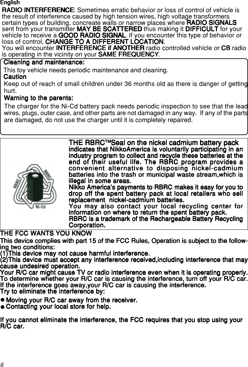 6 RADIO INTERFERENCERADIO INTERFERENCERADIO INTERFERENCERADIO INTERFERENCERADIO INTERFERENCE: Sometimes erratic behavior or loss of control of vehicle is the result of interference caused by high tension wires, high voltage transformers certain types of building, concreate walls or narrow places where RADIO SIGNALSRADIO SIGNALSRADIO SIGNALSRADIO SIGNALSRADIO SIGNALS sent from your transmitter MAY BE SCATTEREDMAY BE SCATTEREDMAY BE SCATTEREDMAY BE SCATTEREDMAY BE SCATTERED thus making it DIFFICULTDIFFICULTDIFFICULTDIFFICULTDIFFICULT for your vehicle to receive a GOOD RADIO SIGNALGOOD RADIO SIGNALGOOD RADIO SIGNALGOOD RADIO SIGNALGOOD RADIO SIGNAL. If you encounter this type of behavior or loss of control, CHANGE TO A DIFFERENT LOCATIONCHANGE TO A DIFFERENT LOCATIONCHANGE TO A DIFFERENT LOCATIONCHANGE TO A DIFFERENT LOCATIONCHANGE TO A DIFFERENT LOCATION. You will encounter INTERFERENCE if ANOTHERINTERFERENCE if ANOTHERINTERFERENCE if ANOTHERINTERFERENCE if ANOTHERINTERFERENCE if ANOTHER radio controlled vehicle or CBCBCBCBCB radio is operating in the vicinity on your SAME FREQUENCYSAME FREQUENCYSAME FREQUENCYSAME FREQUENCYSAME FREQUENCY.EnglishEnglishEnglishEnglishEnglishEnglish/FrançaisEnglish/FrançaisEnglish/FrançaisEnglish/FrançaisEnglish/FrançaisTHE FCC WANTS YOU KNOWTHE FCC WANTS YOU KNOWTHE FCC WANTS YOU KNOWTHE FCC WANTS YOU KNOWTHE FCC WANTS YOU KNOWThis device complies with part 15 of the FCC Rules, Operation is subject to the follow-This device complies with part 15 of the FCC Rules, Operation is subject to the follow-This device complies with part 15 of the FCC Rules, Operation is subject to the follow-This device complies with part 15 of the FCC Rules, Operation is subject to the follow-This device complies with part 15 of the FCC Rules, Operation is subject to the follow-ing two conditions:ing two conditions:ing two conditions:ing two conditions:ing two conditions:(1)This device may not cause harmful interference.(1)This device may not cause harmful interference.(1)This device may not cause harmful interference.(1)This device may not cause harmful interference.(1)This device may not cause harmful interference.(2)This device must accept any interference received,including interference that may(2)This device must accept any interference received,including interference that may(2)This device must accept any interference received,including interference that may(2)This device must accept any interference received,including interference that may(2)This device must accept any interference received,including interference that maycause undesired operation.cause undesired operation.cause undesired operation.cause undesired operation.cause undesired operation.Your R/C car might cause TV or radio interference even when it is operating properly.Your R/C car might cause TV or radio interference even when it is operating properly.Your R/C car might cause TV or radio interference even when it is operating properly.Your R/C car might cause TV or radio interference even when it is operating properly.Your R/C car might cause TV or radio interference even when it is operating properly.To determine whether your R/C car is causing the interference, turn off your R/C car.To determine whether your R/C car is causing the interference, turn off your R/C car.To determine whether your R/C car is causing the interference, turn off your R/C car.To determine whether your R/C car is causing the interference, turn off your R/C car.To determine whether your R/C car is causing the interference, turn off your R/C car.If the interference goes away,your R/C car is causing the interference.If the interference goes away,your R/C car is causing the interference.If the interference goes away,your R/C car is causing the interference.If the interference goes away,your R/C car is causing the interference.If the interference goes away,your R/C car is causing the interference.Try to eliminate the interference by:Try to eliminate the interference by:Try to eliminate the interference by:Try to eliminate the interference by:Try to eliminate the interference by:Moving your R/C car away from the receiver.Moving your R/C car away from the receiver.Moving your R/C car away from the receiver.Moving your R/C car away from the receiver.Moving your R/C car away from the receiver.Contacting your local store for help.Contacting your local store for help.Contacting your local store for help.Contacting your local store for help.Contacting your local store for help.If you cannot eliminate the interference, the FCC requires that you stop using yourIf you cannot eliminate the interference, the FCC requires that you stop using yourIf you cannot eliminate the interference, the FCC requires that you stop using yourIf you cannot eliminate the interference, the FCC requires that you stop using yourIf you cannot eliminate the interference, the FCC requires that you stop using yourR/C car.R/C car.R/C car.R/C car.R/C car.zzTHE RBRCTHE RBRCTHE RBRCTHE RBRCTHE RBRCTMTMTMTMTMSeal on the nickel cadmium battery packSeal on the nickel cadmium battery packSeal on the nickel cadmium battery packSeal on the nickel cadmium battery packSeal on the nickel cadmium battery packindicates that NikkoAmerica is voluntarily participating in anindicates that NikkoAmerica is voluntarily participating in anindicates that NikkoAmerica is voluntarily participating in anindicates that NikkoAmerica is voluntarily participating in anindicates that NikkoAmerica is voluntarily participating in anindustry program to collect and recycle these batteries at theindustry program to collect and recycle these batteries at theindustry program to collect and recycle these batteries at theindustry program to collect and recycle these batteries at theindustry program to collect and recycle these batteries at theend of their useful life. The RBRC program provides aend of their useful life. The RBRC program provides aend of their useful life. The RBRC program provides aend of their useful life. The RBRC program provides aend of their useful life. The RBRC program provides aconvenient alternative to disposing nickel-cadmiumconvenient alternative to disposing nickel-cadmiumconvenient alternative to disposing nickel-cadmiumconvenient alternative to disposing nickel-cadmiumconvenient alternative to disposing nickel-cadmiumbatteries into the trash or municipal waste stream,which isbatteries into the trash or municipal waste stream,which isbatteries into the trash or municipal waste stream,which isbatteries into the trash or municipal waste stream,which isbatteries into the trash or municipal waste stream,which isillegal in some areas.illegal in some areas.illegal in some areas.illegal in some areas.illegal in some areas.Nikko America&apos;s payments to RBRC makes it easy for you toNikko America&apos;s payments to RBRC makes it easy for you toNikko America&apos;s payments to RBRC makes it easy for you toNikko America&apos;s payments to RBRC makes it easy for you toNikko America&apos;s payments to RBRC makes it easy for you todrop off the spent battery pack at local retailers who selldrop off the spent battery pack at local retailers who selldrop off the spent battery pack at local retailers who selldrop off the spent battery pack at local retailers who selldrop off the spent battery pack at local retailers who sellreplacement  nickel-cadmium batteries.replacement  nickel-cadmium batteries.replacement  nickel-cadmium batteries.replacement  nickel-cadmium batteries.replacement  nickel-cadmium batteries.You may also contact your local recycling center forYou may also contact your local recycling center forYou may also contact your local recycling center forYou may also contact your local recycling center forYou may also contact your local recycling center forinformation on where to return the spent battery pack.information on where to return the spent battery pack.information on where to return the spent battery pack.information on where to return the spent battery pack.information on where to return the spent battery pack.RBRC is a trademark of the Rechargeable Battery RecyclingRBRC is a trademark of the Rechargeable Battery RecyclingRBRC is a trademark of the Rechargeable Battery RecyclingRBRC is a trademark of the Rechargeable Battery RecyclingRBRC is a trademark of the Rechargeable Battery RecyclingCorporation.Corporation.Corporation.Corporation.Corporation.Keep out of reach of small children under 36 months old as there is danger of gettinghurt.CautionCautionCautionCautionCautionThis toy vehicle needs periodic maintenance and cleaning.The charger for the Ni-Cd battery pack needs periodic inspection to see that the leadwires, plugs, outer case, and other parts are not damaged in any way.  If any of the partsare damaged, do not use the charger until it is completely repaired.Warning to the parents:Warning to the parents:Warning to the parents:Warning to the parents:Warning to the parents:Cleaning and maintenance:Cleaning and maintenance:Cleaning and maintenance:Cleaning and maintenance:Cleaning and maintenance:EnglishEnglishEnglishEnglishEnglish