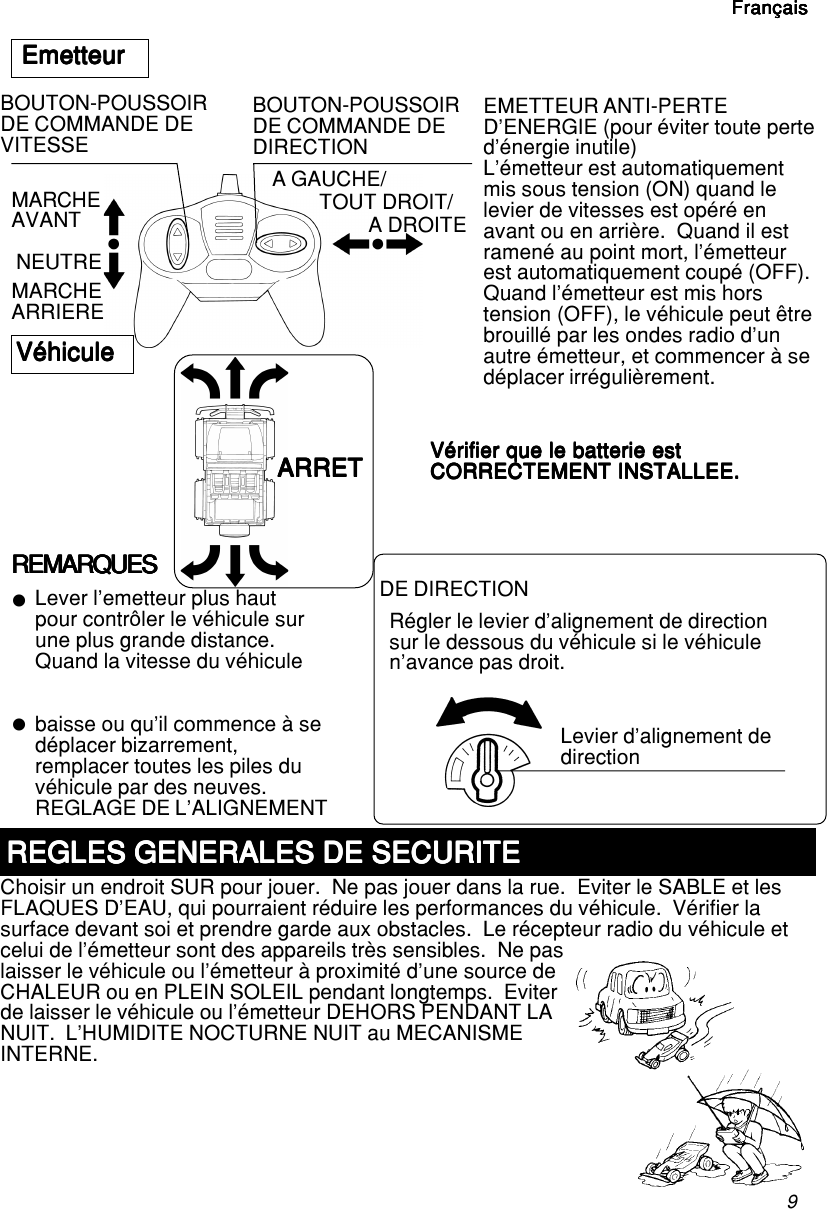 9FrançaisFrançaisFrançaisFrançaisFrançaiszzEmetteurEmetteurEmetteurEmetteurEmetteurMARCHEAVANT NEUTREMARCHEARRIEREA GAUCHE/TOUT DROIT/A DROITEEMETTEUR ANTI-PERTED’ENERGIE (pour éviter toute perted’énergie inutile)L’émetteur est automatiquementmis sous tension (ON) quand lelevier de vitesses est opéré enavant ou en arrière.  Quand il estramené au point mort, l’émetteurest automatiquement coupé (OFF).Quand l’émetteur est mis horstension (OFF), le véhicule peut êtrebrouillé par les ondes radio d’unautre émetteur, et commencer à sedéplacer irrégulièrement.Vérifier que le batterie estVérifier que le batterie estVérifier que le batterie estVérifier que le batterie estVérifier que le batterie estCORRECTEMENT INSTALLEE.CORRECTEMENT INSTALLEE.CORRECTEMENT INSTALLEE.CORRECTEMENT INSTALLEE.CORRECTEMENT INSTALLEE.VéhiculeVéhiculeVéhiculeVéhiculeVéhiculeREMARQUESREMARQUESREMARQUESREMARQUESREMARQUESLever l’emetteur plus hautpour contrôler le véhicule surune plus grande distance.Quand la vitesse du véhiculebaisse ou qu’il commence à sedéplacer bizarrement,remplacer toutes les piles duvéhicule par des neuves.REGLAGE DE L’ALIGNEMENTDE DIRECTIONRégler le levier d’alignement de directionsur le dessous du véhicule si le véhiculen’avance pas droit.REGLES GENERALES DE SECURITEREGLES GENERALES DE SECURITEREGLES GENERALES DE SECURITEREGLES GENERALES DE SECURITEREGLES GENERALES DE SECURITEChoisir un endroit SUR pour jouer.  Ne pas jouer dans la rue.  Eviter le SABLE et lesFLAQUES D’EAU, qui pourraient réduire les performances du véhicule.  Vérifier lasurface devant soi et prendre garde aux obstacles.  Le récepteur radio du véhicule etcelui de l’émetteur sont des appareils très sensibles.  Ne paslaisser le véhicule ou l’émetteur à proximité d’une source deCHALEUR ou en PLEIN SOLEIL pendant longtemps.  Eviterde laisser le véhicule ou l’émetteur DEHORS PENDANT LANUIT.  L’HUMIDITE NOCTURNE NUIT au MECANISMEINTERNE.ARRETARRETARRETARRETARRETLevier d’alignement dedirectionBOUTON-POUSSOIRDE COMMANDE DEVITESSEBOUTON-POUSSOIRDE COMMANDE DEDIRECTIONFrançaisFrançaisFrançaisFrançaisFrançais