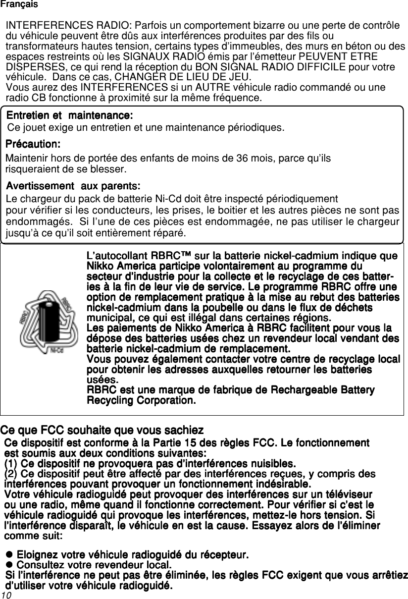 10INTERFERENCES RADIO: Parfois un comportement bizarre ou une perte de contrôledu véhicule peuvent être dûs aux interférences produites par des fils outransformateurs hautes tension, certains types d’immeubles, des murs en béton ou desespaces restreints où les SIGNAUX RADIO émis par l’émetteur PEUVENT ETREDISPERSES, ce qui rend la réception du BON SIGNAL RADIO DIFFICILE pour votrevéhicule.  Dans ce cas, CHANGER DE LIEU DE JEU.Vous aurez des INTERFERENCES si un AUTRE véhicule radio commandé ou uneradio CB fonctionne à proximité sur la même fréquence.Ce dispositif est conforme à la Partie 15 des règles FCC. Le fonctionnementCe dispositif est conforme à la Partie 15 des règles FCC. Le fonctionnementCe dispositif est conforme à la Partie 15 des règles FCC. Le fonctionnementCe dispositif est conforme à la Partie 15 des règles FCC. Le fonctionnementCe dispositif est conforme à la Partie 15 des règles FCC. Le fonctionnementest soumis aux deux conditions suivantes:est soumis aux deux conditions suivantes:est soumis aux deux conditions suivantes:est soumis aux deux conditions suivantes:est soumis aux deux conditions suivantes:(1) Ce dispositif ne provoquera pas d’interférences nuisibles.(1) Ce dispositif ne provoquera pas d’interférences nuisibles.(1) Ce dispositif ne provoquera pas d’interférences nuisibles.(1) Ce dispositif ne provoquera pas d’interférences nuisibles.(1) Ce dispositif ne provoquera pas d’interférences nuisibles.(2) Ce dispositif peut être affecté par des interférences reçues, y compris des(2) Ce dispositif peut être affecté par des interférences reçues, y compris des(2) Ce dispositif peut être affecté par des interférences reçues, y compris des(2) Ce dispositif peut être affecté par des interférences reçues, y compris des(2) Ce dispositif peut être affecté par des interférences reçues, y compris desinterférences pouvant provoquer un fonctionnement indésirable.interférences pouvant provoquer un fonctionnement indésirable.interférences pouvant provoquer un fonctionnement indésirable.interférences pouvant provoquer un fonctionnement indésirable.interférences pouvant provoquer un fonctionnement indésirable.Votre véhicule radioguidé peut provoquer des interférences sur un téléviseurVotre véhicule radioguidé peut provoquer des interférences sur un téléviseurVotre véhicule radioguidé peut provoquer des interférences sur un téléviseurVotre véhicule radioguidé peut provoquer des interférences sur un téléviseurVotre véhicule radioguidé peut provoquer des interférences sur un téléviseurou une radio, même quand il fonctionne correctement. Pour vérifier si c’est leou une radio, même quand il fonctionne correctement. Pour vérifier si c’est leou une radio, même quand il fonctionne correctement. Pour vérifier si c’est leou une radio, même quand il fonctionne correctement. Pour vérifier si c’est leou une radio, même quand il fonctionne correctement. Pour vérifier si c’est levéhicule radioguidé qui provoque les interférences, mettez-le hors tension. Sivéhicule radioguidé qui provoque les interférences, mettez-le hors tension. Sivéhicule radioguidé qui provoque les interférences, mettez-le hors tension. Sivéhicule radioguidé qui provoque les interférences, mettez-le hors tension. Sivéhicule radioguidé qui provoque les interférences, mettez-le hors tension. Sil’interférence disparaît, le véhicule en est la cause. Essayez alors de l’éliminerl’interférence disparaît, le véhicule en est la cause. Essayez alors de l’éliminerl’interférence disparaît, le véhicule en est la cause. Essayez alors de l’éliminerl’interférence disparaît, le véhicule en est la cause. Essayez alors de l’éliminerl’interférence disparaît, le véhicule en est la cause. Essayez alors de l’éliminercomme suit:comme suit:comme suit:comme suit:comme suit:L’autocollant RBRC™ sur la batterie nickel-cadmium indique queL’autocollant RBRC™ sur la batterie nickel-cadmium indique queL’autocollant RBRC™ sur la batterie nickel-cadmium indique queL’autocollant RBRC™ sur la batterie nickel-cadmium indique queL’autocollant RBRC™ sur la batterie nickel-cadmium indique queNikko America participe volontairement au programme duNikko America participe volontairement au programme duNikko America participe volontairement au programme duNikko America participe volontairement au programme duNikko America participe volontairement au programme dusecteur d’industrie pour la collecte et le recyclage de ces batter-secteur d’industrie pour la collecte et le recyclage de ces batter-secteur d’industrie pour la collecte et le recyclage de ces batter-secteur d’industrie pour la collecte et le recyclage de ces batter-secteur d’industrie pour la collecte et le recyclage de ces batter-ies à la fin de leur vie de service. Le programme RBRC offre uneies à la fin de leur vie de service. Le programme RBRC offre uneies à la fin de leur vie de service. Le programme RBRC offre uneies à la fin de leur vie de service. Le programme RBRC offre uneies à la fin de leur vie de service. Le programme RBRC offre uneoption de remplacement pratique à la mise au rebut des batteriesoption de remplacement pratique à la mise au rebut des batteriesoption de remplacement pratique à la mise au rebut des batteriesoption de remplacement pratique à la mise au rebut des batteriesoption de remplacement pratique à la mise au rebut des batteriesnickel-cadmium dans la poubelle ou dans le flux de déchetsnickel-cadmium dans la poubelle ou dans le flux de déchetsnickel-cadmium dans la poubelle ou dans le flux de déchetsnickel-cadmium dans la poubelle ou dans le flux de déchetsnickel-cadmium dans la poubelle ou dans le flux de déchetsmunicipal, ce qui est illégal dans certaines régions.municipal, ce qui est illégal dans certaines régions.municipal, ce qui est illégal dans certaines régions.municipal, ce qui est illégal dans certaines régions.municipal, ce qui est illégal dans certaines régions.Les paiements de Nikko America à RBRC facilitent pour vous laLes paiements de Nikko America à RBRC facilitent pour vous laLes paiements de Nikko America à RBRC facilitent pour vous laLes paiements de Nikko America à RBRC facilitent pour vous laLes paiements de Nikko America à RBRC facilitent pour vous ladépose des batteries usées chez un revendeur local vendant desdépose des batteries usées chez un revendeur local vendant desdépose des batteries usées chez un revendeur local vendant desdépose des batteries usées chez un revendeur local vendant desdépose des batteries usées chez un revendeur local vendant desbatterie nickel-cadmium de remplacement.batterie nickel-cadmium de remplacement.batterie nickel-cadmium de remplacement.batterie nickel-cadmium de remplacement.batterie nickel-cadmium de remplacement.Vous pouvez également contacter votre centre de recyclage localVous pouvez également contacter votre centre de recyclage localVous pouvez également contacter votre centre de recyclage localVous pouvez également contacter votre centre de recyclage localVous pouvez également contacter votre centre de recyclage localpour obtenir les adresses auxquelles retourner les batteriespour obtenir les adresses auxquelles retourner les batteriespour obtenir les adresses auxquelles retourner les batteriespour obtenir les adresses auxquelles retourner les batteriespour obtenir les adresses auxquelles retourner les batteriesusées.usées.usées.usées.usées.RBRC est une marque de fabrique de Rechargeable BatteryRBRC est une marque de fabrique de Rechargeable BatteryRBRC est une marque de fabrique de Rechargeable BatteryRBRC est une marque de fabrique de Rechargeable BatteryRBRC est une marque de fabrique de Rechargeable BatteryRecycling Corporation.Recycling Corporation.Recycling Corporation.Recycling Corporation.Recycling Corporation.Ce que FCC souhaite que vous sachiezCe que FCC souhaite que vous sachiezCe que FCC souhaite que vous sachiezCe que FCC souhaite que vous sachiezCe que FCC souhaite que vous sachiezzzzzz Eloignez votre véhicule radioguidé du récepteur. Eloignez votre véhicule radioguidé du récepteur. Eloignez votre véhicule radioguidé du récepteur. Eloignez votre véhicule radioguidé du récepteur. Eloignez votre véhicule radioguidé du récepteur.zzzzz Consultez votre revendeur local. Consultez votre revendeur local. Consultez votre revendeur local. Consultez votre revendeur local. Consultez votre revendeur local.Si l’interférence ne peut pas être éliminée, les règles FCC exigent que vous arrêtiezSi l’interférence ne peut pas être éliminée, les règles FCC exigent que vous arrêtiezSi l’interférence ne peut pas être éliminée, les règles FCC exigent que vous arrêtiezSi l’interférence ne peut pas être éliminée, les règles FCC exigent que vous arrêtiezSi l’interférence ne peut pas être éliminée, les règles FCC exigent que vous arrêtiezd’utiliser votre véhicule radioguidé.d’utiliser votre véhicule radioguidé.d’utiliser votre véhicule radioguidé.d’utiliser votre véhicule radioguidé.d’utiliser votre véhicule radioguidé.Entretien et  maintenance:Entretien et  maintenance:Entretien et  maintenance:Entretien et  maintenance:Entretien et  maintenance:Ce jouet exige un entretien et une maintenance périodiques.Précaution:Précaution:Précaution:Précaution:Précaution:Maintenir hors de portée des enfants de moins de 36 mois, parce qu&apos;ilsrisqueraient de se blesser.Avertissement  aux parents:Avertissement  aux parents:Avertissement  aux parents:Avertissement  aux parents:Avertissement  aux parents:Le chargeur du pack de batterie Ni-Cd doit être inspecté périodiquementpour vérifier si les conducteurs, les prises, le boitier et les autres pièces ne sont pasendommagés.  Si I’une de ces pièces est endommagée, ne pas utiliser le chargeurjusqu’à ce qu’il soit entièrement réparé.FrançaisFrançaisFrançaisFrançaisFrançais