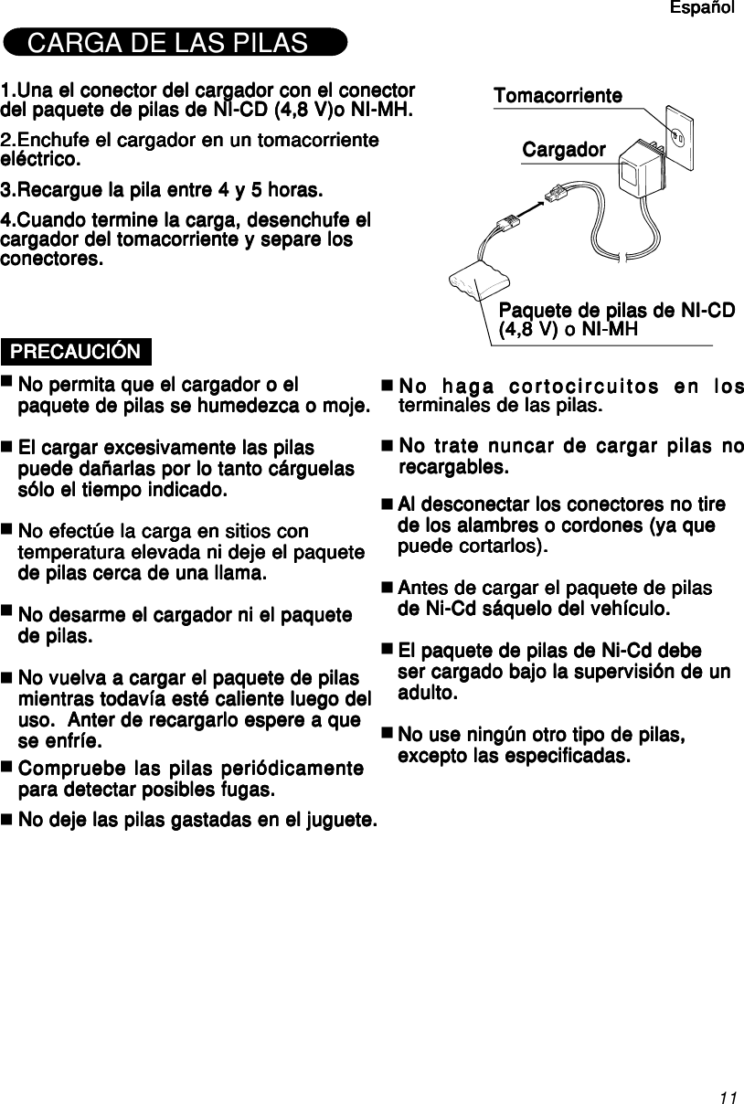 11CARGA DE LAS PILAS1.Una el conector del cargador con el conector1.Una el conector del cargador con el conector1.Una el conector del cargador con el conector1.Una el conector del cargador con el conector1.Una el conector del cargador con el conectordel paquete de pilas de NI-CD (4,8 V)o NI-MH.del paquete de pilas de NI-CD (4,8 V)o NI-MH.del paquete de pilas de NI-CD (4,8 V)o NI-MH.del paquete de pilas de NI-CD (4,8 V)o NI-MH.del paquete de pilas de NI-CD (4,8 V)o NI-MH.2.Enchufe el cargador en un tomacorriente2.Enchufe el cargador en un tomacorriente2.Enchufe el cargador en un tomacorriente2.Enchufe el cargador en un tomacorriente2.Enchufe el cargador en un tomacorrienteeléctrico.eléctrico.eléctrico.eléctrico.eléctrico.3.Recargue la pila entre 4 y 5 horas.3.Recargue la pila entre 4 y 5 horas.3.Recargue la pila entre 4 y 5 horas.3.Recargue la pila entre 4 y 5 horas.3.Recargue la pila entre 4 y 5 horas.4.Cuando termine la carga, desenchufe el4.Cuando termine la carga, desenchufe el4.Cuando termine la carga, desenchufe el4.Cuando termine la carga, desenchufe el4.Cuando termine la carga, desenchufe elcargador del tomacorriente y separe loscargador del tomacorriente y separe loscargador del tomacorriente y separe loscargador del tomacorriente y separe loscargador del tomacorriente y separe losconectores.conectores.conectores.conectores.conectores.TomacorrienteTomacorrienteTomacorrienteTomacorrienteTomacorrienteCargadorCargadorCargadorCargadorCargadorPaquete de pilas de NI-CDPaquete de pilas de NI-CDPaquete de pilas de NI-CDPaquete de pilas de NI-CDPaquete de pilas de NI-CD(4,8 V) o NI-MH(4,8 V) o NI-MH(4,8 V) o NI-MH(4,8 V) o NI-MH(4,8 V) o NI-MHPRECAUCIÓNPRECAUCIÓNPRECAUCIÓNPRECAUCIÓNPRECAUCIÓNNo permita que el cargador o elNo permita que el cargador o elNo permita que el cargador o elNo permita que el cargador o elNo permita que el cargador o elpaquete de pilas se humedezca o moje.paquete de pilas se humedezca o moje.paquete de pilas se humedezca o moje.paquete de pilas se humedezca o moje.paquete de pilas se humedezca o moje.El cargar excesivamente las pilasEl cargar excesivamente las pilasEl cargar excesivamente las pilasEl cargar excesivamente las pilasEl cargar excesivamente las pilaspuede dañarlas por lo tanto cárguelaspuede dañarlas por lo tanto cárguelaspuede dañarlas por lo tanto cárguelaspuede dañarlas por lo tanto cárguelaspuede dañarlas por lo tanto cárguelassólo el tiempo indicado.sólo el tiempo indicado.sólo el tiempo indicado.sólo el tiempo indicado.sólo el tiempo indicado.No efectúe la carga en sitios conNo efectúe la carga en sitios conNo efectúe la carga en sitios conNo efectúe la carga en sitios conNo efectúe la carga en sitios contemperatura elevada ni deje el paquetetemperatura elevada ni deje el paquetetemperatura elevada ni deje el paquetetemperatura elevada ni deje el paquetetemperatura elevada ni deje el paquetede pilas cerca de una llama.de pilas cerca de una llama.de pilas cerca de una llama.de pilas cerca de una llama.de pilas cerca de una llama.No desarme el cargador ni el paqueteNo desarme el cargador ni el paqueteNo desarme el cargador ni el paqueteNo desarme el cargador ni el paqueteNo desarme el cargador ni el paquetede pilas.de pilas.de pilas.de pilas.de pilas.No vuelva a cargar el paquete de pilasNo vuelva a cargar el paquete de pilasNo vuelva a cargar el paquete de pilasNo vuelva a cargar el paquete de pilasNo vuelva a cargar el paquete de pilasmientras todavía esté caliente luego delmientras todavía esté caliente luego delmientras todavía esté caliente luego delmientras todavía esté caliente luego delmientras todavía esté caliente luego deluso.  Anter de recargarlo espere a queuso.  Anter de recargarlo espere a queuso.  Anter de recargarlo espere a queuso.  Anter de recargarlo espere a queuso.  Anter de recargarlo espere a quese enfríe.se enfríe.se enfríe.se enfríe.se enfríe.Al desconectar los conectores no tireAl desconectar los conectores no tireAl desconectar los conectores no tireAl desconectar los conectores no tireAl desconectar los conectores no tirede los alambres o cordones (ya quede los alambres o cordones (ya quede los alambres o cordones (ya quede los alambres o cordones (ya quede los alambres o cordones (ya quepuede cortarlos).puede cortarlos).puede cortarlos).puede cortarlos).puede cortarlos).Antes de cargar el paquete de pilasAntes de cargar el paquete de pilasAntes de cargar el paquete de pilasAntes de cargar el paquete de pilasAntes de cargar el paquete de pilasde Ni-Cd sáquelo del vehículo.de Ni-Cd sáquelo del vehículo.de Ni-Cd sáquelo del vehículo.de Ni-Cd sáquelo del vehículo.de Ni-Cd sáquelo del vehículo.El paquete de pilas de Ni-Cd debeEl paquete de pilas de Ni-Cd debeEl paquete de pilas de Ni-Cd debeEl paquete de pilas de Ni-Cd debeEl paquete de pilas de Ni-Cd debeser cargado bajo la supervisión de unser cargado bajo la supervisión de unser cargado bajo la supervisión de unser cargado bajo la supervisión de unser cargado bajo la supervisión de unadulto.adulto.adulto.adulto.adulto.No use ningún otro tipo de pilas,No use ningún otro tipo de pilas,No use ningún otro tipo de pilas,No use ningún otro tipo de pilas,No use ningún otro tipo de pilas,excepto las especificadas.excepto las especificadas.excepto las especificadas.excepto las especificadas.excepto las especificadas.EspañolEspañolEspañolEspañolEspañolCompruebe las pilas periódicamenteCompruebe las pilas periódicamenteCompruebe las pilas periódicamenteCompruebe las pilas periódicamenteCompruebe las pilas periódicamentepara detectar posibles fugas.para detectar posibles fugas.para detectar posibles fugas.para detectar posibles fugas.para detectar posibles fugas.No deje las pilas gastadas en el juguete.No deje las pilas gastadas en el juguete.No deje las pilas gastadas en el juguete.No deje las pilas gastadas en el juguete.No deje las pilas gastadas en el juguete.No trate nuncar de cargar pilas noNo trate nuncar de cargar pilas noNo trate nuncar de cargar pilas noNo trate nuncar de cargar pilas noNo trate nuncar de cargar pilas norecargables.recargables.recargables.recargables.recargables.No haga cortocircuitos en losNo haga cortocircuitos en losNo haga cortocircuitos en losNo haga cortocircuitos en losNo haga cortocircuitos en losterminales de las pilas.terminales de las pilas.terminales de las pilas.terminales de las pilas.terminales de las pilas.