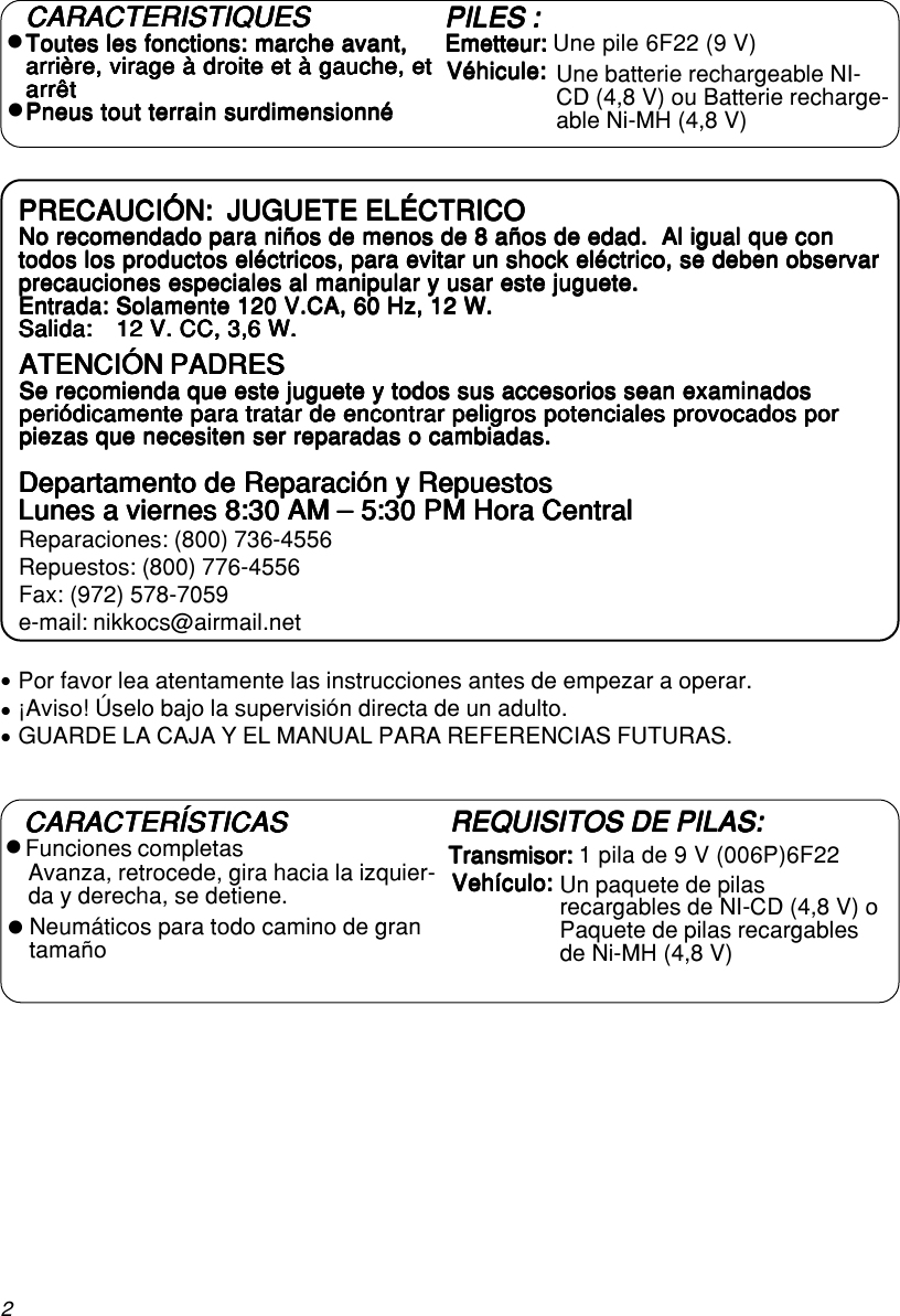 2Por favor lea atentamente las instrucciones antes de empezar a operar.¡Aviso! Úselo bajo la supervisión directa de un adulto.GUARDE LA CAJA Y EL MANUAL PARA REFERENCIAS FUTURAS.zzzPRECAUCIÓN:  JUGUETE ELÉCTRICOPRECAUCIÓN:  JUGUETE ELÉCTRICOPRECAUCIÓN:  JUGUETE ELÉCTRICOPRECAUCIÓN:  JUGUETE ELÉCTRICOPRECAUCIÓN:  JUGUETE ELÉCTRICONo recomendado para niños de menos de 8 años de edad.  Al igual que conNo recomendado para niños de menos de 8 años de edad.  Al igual que conNo recomendado para niños de menos de 8 años de edad.  Al igual que conNo recomendado para niños de menos de 8 años de edad.  Al igual que conNo recomendado para niños de menos de 8 años de edad.  Al igual que contodos los productos eléctricos, para evitar un shock eléctrico, se deben observartodos los productos eléctricos, para evitar un shock eléctrico, se deben observartodos los productos eléctricos, para evitar un shock eléctrico, se deben observartodos los productos eléctricos, para evitar un shock eléctrico, se deben observartodos los productos eléctricos, para evitar un shock eléctrico, se deben observarprecauciones especiales al manipular y usar este juguete.precauciones especiales al manipular y usar este juguete.precauciones especiales al manipular y usar este juguete.precauciones especiales al manipular y usar este juguete.precauciones especiales al manipular y usar este juguete.Entrada: Solamente 120 V.CA, 60 Hz, 12 W.Entrada: Solamente 120 V.CA, 60 Hz, 12 W.Entrada: Solamente 120 V.CA, 60 Hz, 12 W.Entrada: Solamente 120 V.CA, 60 Hz, 12 W.Entrada: Solamente 120 V.CA, 60 Hz, 12 W.Salida:Salida:Salida:Salida:Salida: 12 V. CC, 3,6 W.12 V. CC, 3,6 W.12 V. CC, 3,6 W.12 V. CC, 3,6 W.12 V. CC, 3,6 W.ATENCIÓN PADRESATENCIÓN PADRESATENCIÓN PADRESATENCIÓN PADRESATENCIÓN PADRESSe recomienda que este juguete y todos sus accesorios sean examinadosSe recomienda que este juguete y todos sus accesorios sean examinadosSe recomienda que este juguete y todos sus accesorios sean examinadosSe recomienda que este juguete y todos sus accesorios sean examinadosSe recomienda que este juguete y todos sus accesorios sean examinadosperiódicamente para tratar de encontrar peligros potenciales provocados porperiódicamente para tratar de encontrar peligros potenciales provocados porperiódicamente para tratar de encontrar peligros potenciales provocados porperiódicamente para tratar de encontrar peligros potenciales provocados porperiódicamente para tratar de encontrar peligros potenciales provocados porpiezas que necesiten ser reparadas o cambiadas.piezas que necesiten ser reparadas o cambiadas.piezas que necesiten ser reparadas o cambiadas.piezas que necesiten ser reparadas o cambiadas.piezas que necesiten ser reparadas o cambiadas.Departamento de Reparación y RepuestosDepartamento de Reparación y RepuestosDepartamento de Reparación y RepuestosDepartamento de Reparación y RepuestosDepartamento de Reparación y RepuestosLunes a viernes 8:30 AM – 5:30 PM Hora CentralLunes a viernes 8:30 AM – 5:30 PM Hora CentralLunes a viernes 8:30 AM – 5:30 PM Hora CentralLunes a viernes 8:30 AM – 5:30 PM Hora CentralLunes a viernes 8:30 AM – 5:30 PM Hora CentralReparaciones: (800) 736-4556Repuestos: (800) 776-4556Fax: (972) 578-7059e-mail: nikkocs@airmail.netzzPILES :PILES :PILES :PILES :PILES :Emetteur: Emetteur: Emetteur: Emetteur: Emetteur: Une pile 6F22 (9 V)CARACTERÍSTICASCARACTERÍSTICASCARACTERÍSTICASCARACTERÍSTICASCARACTERÍSTICASTransmisor: Transmisor: Transmisor: Transmisor: Transmisor: 1 pila de 9 V (006P)6F22zzNeumáticos para todo camino de grantamañoCARACTERISTIQUESCARACTERISTIQUESCARACTERISTIQUESCARACTERISTIQUESCARACTERISTIQUESToutes les fonctions: marche avant,Toutes les fonctions: marche avant,Toutes les fonctions: marche avant,Toutes les fonctions: marche avant,Toutes les fonctions: marche avant,arrière, virage à droite et à gauche, etarrière, virage à droite et à gauche, etarrière, virage à droite et à gauche, etarrière, virage à droite et à gauche, etarrière, virage à droite et à gauche, etarrêtarrêtarrêtarrêtarrêtPneus tout terrain surdimensionnéPneus tout terrain surdimensionnéPneus tout terrain surdimensionnéPneus tout terrain surdimensionnéPneus tout terrain surdimensionnéUne batterie rechargeable NI-CD (4,8 V) ou Batterie recharge-able Ni-MH (4,8 V)Véhicule:Véhicule:Véhicule:Véhicule:Véhicule:Avanza, retrocede, gira hacia la izquier-da y derecha, se detiene.Funciones completasREQUISITOS DE PILAS:REQUISITOS DE PILAS:REQUISITOS DE PILAS:REQUISITOS DE PILAS:REQUISITOS DE PILAS:Vehículo:Vehículo:Vehículo:Vehículo:Vehículo: Un paquete de pilasrecargables de NI-CD (4,8 V) oPaquete de pilas recargablesde Ni-MH (4,8 V)