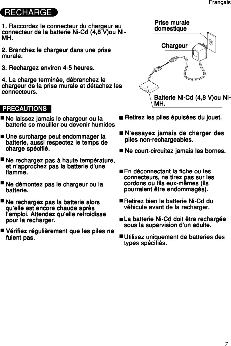 71. Raccordez le connecteur du chargeur au1. Raccordez le connecteur du chargeur au1. Raccordez le connecteur du chargeur au1. Raccordez le connecteur du chargeur au1. Raccordez le connecteur du chargeur auconnecteur de la batterie Ni-Cd (4,8 V)ou NI-connecteur de la batterie Ni-Cd (4,8 V)ou NI-connecteur de la batterie Ni-Cd (4,8 V)ou NI-connecteur de la batterie Ni-Cd (4,8 V)ou NI-connecteur de la batterie Ni-Cd (4,8 V)ou NI-MH.MH.MH.MH.MH.2. Branchez le chargeur dans une prise2. Branchez le chargeur dans une prise2. Branchez le chargeur dans une prise2. Branchez le chargeur dans une prise2. Branchez le chargeur dans une prisemurale.murale.murale.murale.murale.3. Rechargez environ 4-5 heures.3. Rechargez environ 4-5 heures.3. Rechargez environ 4-5 heures.3. Rechargez environ 4-5 heures.3. Rechargez environ 4-5 heures.4. La charge terminée, débranchez le4. La charge terminée, débranchez le4. La charge terminée, débranchez le4. La charge terminée, débranchez le4. La charge terminée, débranchez lechargeur de la prise murale et détachez leschargeur de la prise murale et détachez leschargeur de la prise murale et détachez leschargeur de la prise murale et détachez leschargeur de la prise murale et détachez lesconnecteurs.connecteurs.connecteurs.connecteurs.connecteurs.Prise muralePrise muralePrise muralePrise muralePrise muraledomestiquedomestiquedomestiquedomestiquedomestiqueChargeurChargeurChargeurChargeurChargeurBatterie Ni-Cd (4,8 V)ou NI-Batterie Ni-Cd (4,8 V)ou NI-Batterie Ni-Cd (4,8 V)ou NI-Batterie Ni-Cd (4,8 V)ou NI-Batterie Ni-Cd (4,8 V)ou NI-MH.MH.MH.MH.MH.PRECAUTIONSPRECAUTIONSPRECAUTIONSPRECAUTIONSPRECAUTIONSNe laissez jamais le chargeur ou laNe laissez jamais le chargeur ou laNe laissez jamais le chargeur ou laNe laissez jamais le chargeur ou laNe laissez jamais le chargeur ou labatterie se mouiller ou devenir humidesbatterie se mouiller ou devenir humidesbatterie se mouiller ou devenir humidesbatterie se mouiller ou devenir humidesbatterie se mouiller ou devenir humidesUne surcharge peut endommager laUne surcharge peut endommager laUne surcharge peut endommager laUne surcharge peut endommager laUne surcharge peut endommager labatterie, aussi respectez le temps debatterie, aussi respectez le temps debatterie, aussi respectez le temps debatterie, aussi respectez le temps debatterie, aussi respectez le temps decharge spécifié.charge spécifié.charge spécifié.charge spécifié.charge spécifié.Ne rechargez pas à haute température,Ne rechargez pas à haute température,Ne rechargez pas à haute température,Ne rechargez pas à haute température,Ne rechargez pas à haute température,et n’approchez pas la batterie d’uneet n’approchez pas la batterie d’uneet n’approchez pas la batterie d’uneet n’approchez pas la batterie d’uneet n’approchez pas la batterie d’uneflamme.flamme.flamme.flamme.flamme.Ne démontez pas le chargeur ou laNe démontez pas le chargeur ou laNe démontez pas le chargeur ou laNe démontez pas le chargeur ou laNe démontez pas le chargeur ou labatterie.batterie.batterie.batterie.batterie.Ne rechargez pas la batterie alorsNe rechargez pas la batterie alorsNe rechargez pas la batterie alorsNe rechargez pas la batterie alorsNe rechargez pas la batterie alorsqu’elle est encore chaude aprèsqu’elle est encore chaude aprèsqu’elle est encore chaude aprèsqu’elle est encore chaude aprèsqu’elle est encore chaude aprèsl’emploi. Attendez qu’elle refroidissel’emploi. Attendez qu’elle refroidissel’emploi. Attendez qu’elle refroidissel’emploi. Attendez qu’elle refroidissel’emploi. Attendez qu’elle refroidissepour la recharger.pour la recharger.pour la recharger.pour la recharger.pour la recharger.En déconnectant la fiche ou lesEn déconnectant la fiche ou lesEn déconnectant la fiche ou lesEn déconnectant la fiche ou lesEn déconnectant la fiche ou lesconnecteurs, ne tirez pas sur lesconnecteurs, ne tirez pas sur lesconnecteurs, ne tirez pas sur lesconnecteurs, ne tirez pas sur lesconnecteurs, ne tirez pas sur lescordons ou fils eux-mêmes (ilscordons ou fils eux-mêmes (ilscordons ou fils eux-mêmes (ilscordons ou fils eux-mêmes (ilscordons ou fils eux-mêmes (ilspourraient être endommagés).pourraient être endommagés).pourraient être endommagés).pourraient être endommagés).pourraient être endommagés).Retirez bien la batterie Ni-Cd duRetirez bien la batterie Ni-Cd duRetirez bien la batterie Ni-Cd duRetirez bien la batterie Ni-Cd duRetirez bien la batterie Ni-Cd duvéhicule avant de la recharger.véhicule avant de la recharger.véhicule avant de la recharger.véhicule avant de la recharger.véhicule avant de la recharger.La batterie Ni-Cd doit être rechargéeLa batterie Ni-Cd doit être rechargéeLa batterie Ni-Cd doit être rechargéeLa batterie Ni-Cd doit être rechargéeLa batterie Ni-Cd doit être rechargéesous la supervision d’un adulte.sous la supervision d’un adulte.sous la supervision d’un adulte.sous la supervision d’un adulte.sous la supervision d’un adulte.Utilisez uniquement de batteries desUtilisez uniquement de batteries desUtilisez uniquement de batteries desUtilisez uniquement de batteries desUtilisez uniquement de batteries destypes spécifiés.types spécifiés.types spécifiés.types spécifiés.types spécifiés.FrançaisFrançaisFrançaisFrançaisFrançaisVérifiez régulièrement que les piles neVérifiez régulièrement que les piles neVérifiez régulièrement que les piles neVérifiez régulièrement que les piles neVérifiez régulièrement que les piles nefuient pas.fuient pas.fuient pas.fuient pas.fuient pas.Retirez les piles épuisées du jouet.Retirez les piles épuisées du jouet.Retirez les piles épuisées du jouet.Retirez les piles épuisées du jouet.Retirez les piles épuisées du jouet.N’essayez jamais de charger desN’essayez jamais de charger desN’essayez jamais de charger desN’essayez jamais de charger desN’essayez jamais de charger despiles non-rechargeables.piles non-rechargeables.piles non-rechargeables.piles non-rechargeables.piles non-rechargeables.Ne court-circuitez jamais les bornes.Ne court-circuitez jamais les bornes.Ne court-circuitez jamais les bornes.Ne court-circuitez jamais les bornes.Ne court-circuitez jamais les bornes.RECHARGE