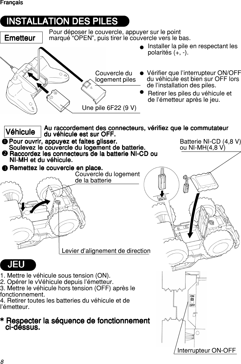 8FrançaisFrançaisFrançaisFrançaisFrançaiszzznnnnnpppppoooooEmetteurEmetteurEmetteurEmetteurEmetteurUne pile 6F22 (9 V)Couvercle dulogement pilesInstaller la pile en respectant lespolarités (+, -).Vérifier que l’interrupteur ON/OFFdu véhicule est bien sur OFF lorsde l’installation des piles.Retirer les piles du véhicule etde l’émetteur après le jeu.VéhiculeVéhiculeVéhiculeVéhiculeVéhicule1. Mettre le véhicule sous tension (ON).2. Opérer le vVéhicule depuis l’émetteur.3. Mettre le véhicule hors tension (OFF) après lefonctionnement.4. Retirer toutes les batteries du véhicule et del’émetteur.***** Respecter la séquence de fonctionnement Respecter la séquence de fonctionnement Respecter la séquence de fonctionnement Respecter la séquence de fonctionnement Respecter la séquence de fonctionnementci-dessus.ci-dessus.ci-dessus.ci-dessus.ci-dessus.Interrupteur ON-OFFLevier d’alignement de directionAu raccordement des connecteurs, vérifiez que le commutateurAu raccordement des connecteurs, vérifiez que le commutateurAu raccordement des connecteurs, vérifiez que le commutateurAu raccordement des connecteurs, vérifiez que le commutateurAu raccordement des connecteurs, vérifiez que le commutateurdu véhicule est sur OFF.du véhicule est sur OFF.du véhicule est sur OFF.du véhicule est sur OFF.du véhicule est sur OFF.Pour ouvrir, appuyez et faites glisser.Pour ouvrir, appuyez et faites glisser.Pour ouvrir, appuyez et faites glisser.Pour ouvrir, appuyez et faites glisser.Pour ouvrir, appuyez et faites glisser.Soulevez le couvercle du logement de batterie.Soulevez le couvercle du logement de batterie.Soulevez le couvercle du logement de batterie.Soulevez le couvercle du logement de batterie.Soulevez le couvercle du logement de batterie.Raccordez les connecteurs de la batterie NI-CD ouRaccordez les connecteurs de la batterie NI-CD ouRaccordez les connecteurs de la batterie NI-CD ouRaccordez les connecteurs de la batterie NI-CD ouRaccordez les connecteurs de la batterie NI-CD ouNI-MH et du véhicule.NI-MH et du véhicule.NI-MH et du véhicule.NI-MH et du véhicule.NI-MH et du véhicule.Remettez le couvercle en place.Remettez le couvercle en place.Remettez le couvercle en place.Remettez le couvercle en place.Remettez le couvercle en place.Couvercle du logementde la batterieBatterie NI-CD (4,8 V)ou NI-MH(4,8 V)INSTALLATION DES PILESINSTALLATION DES PILESINSTALLATION DES PILESINSTALLATION DES PILESINSTALLATION DES PILESPour déposer le couvercle, appuyer sur le pointmarqué “OPEN”, puis tirer le couvercle vers le bas.FrançaisFrançaisFrançaisFrançaisFrançaisJEUJEUJEUJEUJEU