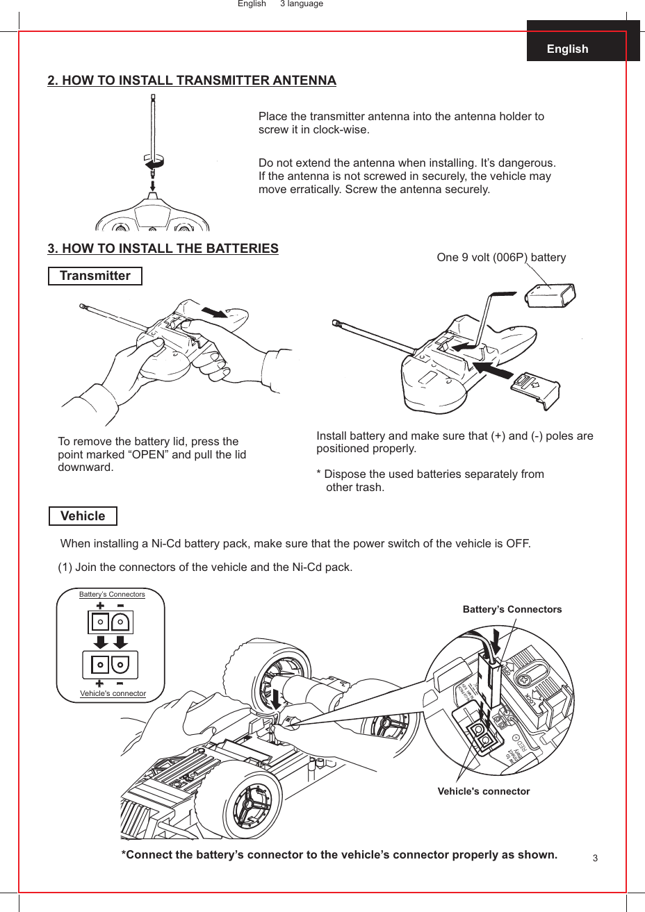 English 3 languageEnglish32. HOW TO INSTALL TRANSMITTER ANTENNAPlace the transmitter antenna into the antenna holder to screw it in clock-wise.Do not extend the antenna when installing. It’s dangerous. If the antenna is not screwed in securely, the vehicle may move erratically. Screw the antenna securely.3. HOW TO INSTALL THE BATTERIESTransmitterOne 9 volt (006P) batteryTo remove the battery lid, press thepoint marked “OPEN” and pull the liddownward.Install battery and make sure that (+) and (-) poles are positioned properly.* Dispose the used batteries separately from   other trash.VehicleWhen installing a Ni-Cd battery pack, make sure that the power switch of the vehicle is OFF.(1) Join the connectors of the vehicle and the Ni-Cd pack.++--++--Vehicle&apos;s connectorBattery’s ConnectorsBattery’s Connectors*Connect the battery’s connector to the vehicle’s connector properly as shown.Vehicle&apos;s connector