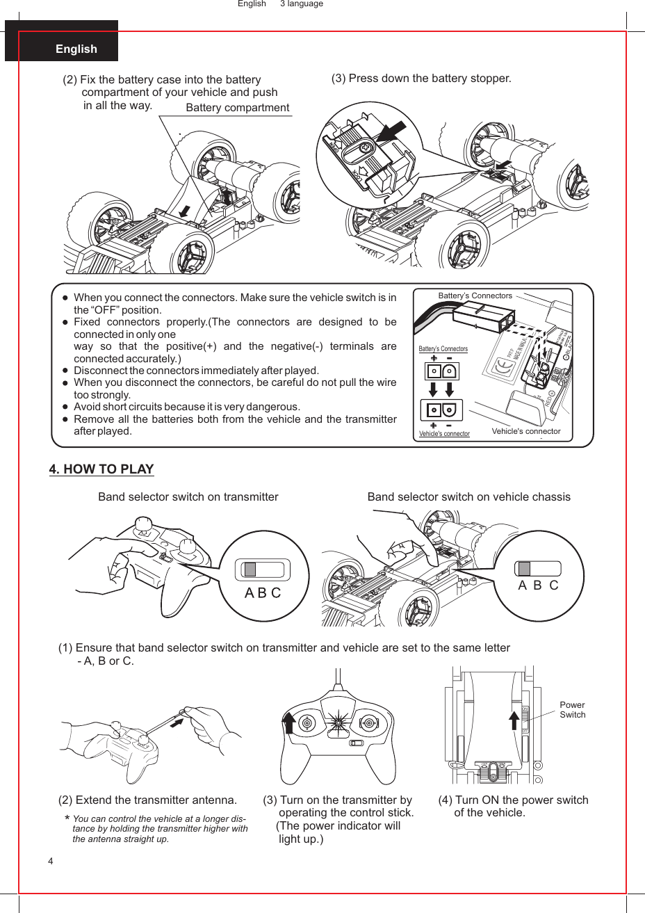 English4(3) Press down the battery stopper.English 3 language(2) Fix the battery case into the batterycompartment of your vehicle and pushin all the way. Battery compartmentWhen you connect the connectors. Make sure the vehicle switch is in the “OFF” position.Fixed connectors properly.(The connectors are designed to be connected in only oneway so that the positive(+) and the negative(-) terminals are connected accurately.)Disconnect the connectors immediately after played.When you disconnect the connectors, be careful do not pull the wire too strongly.Avoid short circuits because it is very dangerous.Remove all the batteries both from the vehicle and the transmitter after played. ++--++--Vehicle&apos;s connectorBattery’s ConnectorsBattery’s ConnectorsVehicle&apos;s connectorYou can control the vehicle at a longer dis-tance by holding the transmitter higher withthe antenna straight up.*(2) Extend the transmitter antenna. (3) Turn on the transmitter by      operating the control stick.     (The power indicator will     light up.)PowerSwitch(4) Turn ON the power switch      of the vehicle.4. HOW TO PLAY(1) Ensure that band selector switch on transmitter and vehicle are set to the same letter       - A, B or C.A  B  CBand selector switch on transmitter Band selector switch on vehicle chassis