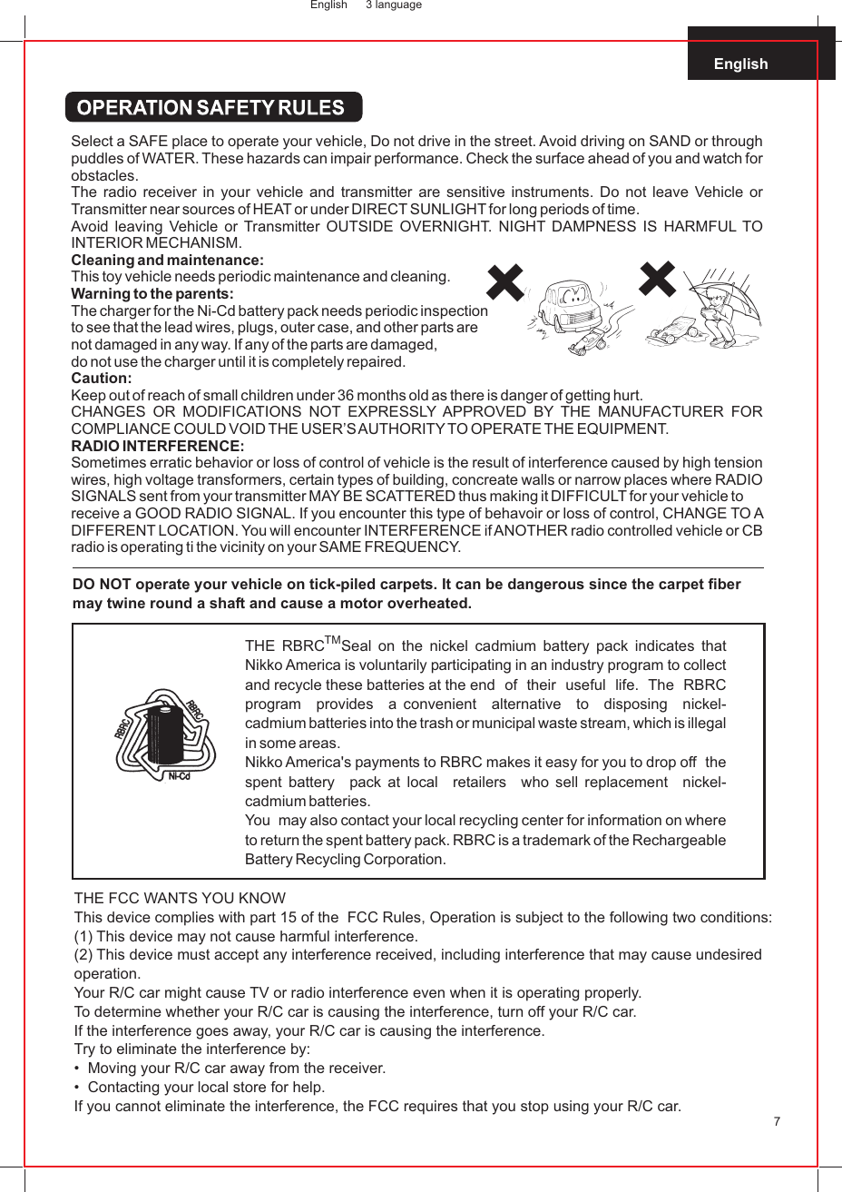 English7DO NOT operate your vehicle on tick-piled carpets. It can be dangerous since the carpet fiber may twine round a shaft and cause a motor overheated.TMTHE RBRC Seal on the nickel cadmium battery pack indicates that Nikko America is voluntarily participating in an industry program to collect and recycle these batteries at the end  of  their  useful  life.  The  RBRC  program  provides  a convenient  alternative  to  disposing  nickel-cadmium batteries into the trash or municipal waste stream, which is illegal in some areas.Nikko America&apos;s payments to RBRC makes it easy for you to drop off   the  spent battery  pack at local  retailers   who sell replacement   nickel-cadmium batteries.You  may also contact your local recycling center for information on where  to return the spent battery pack. RBRC is a trademark of the Rechargeable Battery Recycling Corporation.THE FCC WANTS YOU KNOWThis device complies with part 15 of the  FCC Rules, Operation is subject to the following two conditions:(1) This device may not cause harmful interference.(2) This device must accept any interference received, including interference that may cause undesired operation.Your R/C car might cause TV or radio interference even when it is operating properly.To determine whether your R/C car is causing the interference, turn off your R/C car.If the interference goes away, your R/C car is causing the interference.Try to eliminate the interference by:•  Moving your R/C car away from the receiver.•  Contacting your local store for help.If you cannot eliminate the interference, the FCC requires that you stop using your R/C car.English 3 languageSelect a SAFE place to operate your vehicle, Do not drive in the street. Avoid driving on SAND or through puddles of WATER. These hazards can impair performance. Check the surface ahead of you and watch for obstacles.The radio receiver in your vehicle and transmitter are sensitive instruments. Do not leave Vehicle or Transmitter near sources of HEAT or under DIRECT SUNLIGHT for long periods of time.Avoid leaving Vehicle or Transmitter OUTSIDE OVERNIGHT. NIGHT DAMPNESS IS HARMFUL TO INTERIOR MECHANISM.Cleaning and maintenance:This toy vehicle needs periodic maintenance and cleaning.Warning to the parents:The charger for the Ni-Cd battery pack needs periodic inspection to see that the lead wires, plugs, outer case, and other parts are not damaged in any way. If any of the parts are damaged, do not use the charger until it is completely repaired.Caution:Keep out of reach of small children under 36 months old as there is danger of getting hurt.CHANGES OR MODIFICATIONS NOT EXPRESSLY APPROVED BY THE MANUFACTURER FOR COMPLIANCE COULD VOID THE USER’S AUTHORITY TO OPERATE THE EQUIPMENT.RADIO INTERFERENCE:Sometimes erratic behavior or loss of control of vehicle is the result of interference caused by high tension wires, high voltage transformers, certain types of building, concreate walls or narrow places where RADIO SIGNALS sent from your transmitter MAY BE SCATTERED thus making it DIFFICULT for your vehicle toreceive a GOOD RADIO SIGNAL. If you encounter this type of behavoir or loss of control, CHANGE TO A DIFFERENT LOCATION. You will encounter INTERFERENCE if ANOTHER radio controlled vehicle or CB radio is operating ti the vicinity on your SAME FREQUENCY.        