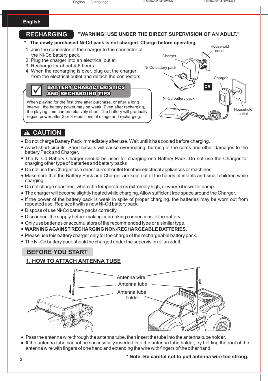 English2English 3 languagePass the antenna wire through the antenna tube, then insert the tube into the antenna tube holder.If the antenna tube cannot be successfully inserted into the antenna tube holder, try holding the root of the antenna wire with fingers of one hand and extending the wire with fingers of the other hand.* Note: Be careful not to pull antenna wire too strong.1. HOW TO ATTACH ANTENNA TUBEAntenna wireAntenna tubeAntenna tube holderBEFORE YOU STARTDo not charge Battery Pack immediately after use. Wait until it has cooled before charging.Avoid short circuits. Short circuits will cause overheating, burning of the cords and other damages to the battery Pack and Charger.The Ni-Cd Battery Charger should be used for charging one Battery Pack. Do not use the Charger for charging other type of batteries and battery packsDo not use the Charger as a direct current outlet for other electrical appliances or machines.Make sure that the Battery Pack and Charger are kept out of the hands of infants and small children while charging.Do not charge near fires, where the temperature is extremely high, or where it is wet or damp.The charger will become slightly heated while charging. Allow sufficient free space around the Charger.If the power of the battery pack is weak in spite of proper charging, the batteries may be worn out from repeated use. Replace it with a new Ni-Cd battery pack.Dispose of use Ni-Cd battery packs correctly.Disconnect the supply before making or breaking connections to the battery.Only use batteries or accumulators of the recommended type or a similar type.WARNING AGAINST RECHARGING NON-RECHARGEABLE BATTERIES.Please use this battery charger only for the charge of the rechargeable battery pack.The Ni-Cd battery pack should be charged under the supervision of an adult.CAUTIONRECHARGING &quot;WARNING! USE UNDER THE DIRECT SUPERVISION OF AN ADULT.&quot;*   The newly purchased Ni-Cd pack is not charged. Charge before operating. Household outletNi-Cd battery pack ORChargerHousehold outletChargerNi-Cd battery pack 1. Join the connector of the charger to the connector of the Ni-Cd battery pack.2. Plug the charger into an electrical outlet.3. Recharge for about 4-5 hours.4. When the recharging is over, plug out the charger from the electrical outlet and detach the connectors.When playing for the first time after purchase, or after a long interval, the battery power may be weak. Even after recharging, the playing time can be relatively short. The battery will gradually regain power after 2 or 3 repetitions of usage and recharging.KMNA-1/1040820-R KMNA-1/1040820-R1