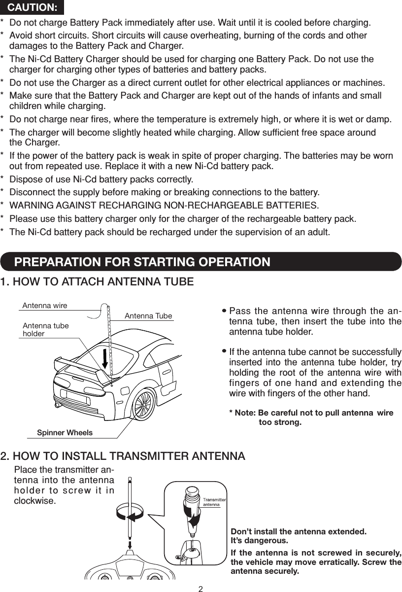 2Spinner WheelsCAUTION:*  Do not charge Battery Pack immediately after use. Wait until it is cooled before charging.*  Avoid short circuits. Short circuits will cause overheating, burning of the cords and other    damages to the Battery Pack and Charger.*  The Ni-Cd Battery Charger should be used for charging one Battery Pack. Do not use the    charger for charging other types of batteries and battery packs.*  Do not use the Charger as a direct current outlet for other electrical appliances or machines.*  Make sure that the Battery Pack and Charger are kept out of the hands of infants and small    children while charging.*  Do not charge near ﬁres, where the temperature is extremely high, or where it is wet or damp.*  The charger will become slightly heated while charging. Allow sufﬁcient free space around    the Charger.*  If the power of the battery pack is weak in spite of proper charging. The batteries may be worn    out from repeated use. Replace it with a new Ni-Cd battery pack.*  Dispose of use Ni-Cd battery packs correctly.*  Disconnect the supply before making or breaking connections to the battery.*  WARNING AGAINST RECHARGING NON-RECHARGEABLE BATTERIES.*  Please use this battery charger only for the charger of the rechargeable battery pack.*  The Ni-Cd battery pack should be recharged under the supervision of an adult.2. HOW TO INSTALL TRANSMITTER ANTENNADon’t install the antenna extended. It’s dangerous.If the  antenna  is not  screwed in  securely, the vehicle may move erratically. Screw the antenna securely.Place the transmitter an-tenna into the antenna holder to screw it in clockwise.1. HOW TO ATTACH ANTENNA TUBEPREPARATION FOR STARTING OPERATIONAntenna tube holderAntenna wireAntenna Tube Pass the antenna wire through the  an-tenna tube,  then  insert  the tube  into  the antenna tube holder.If the antenna tube cannot be successfully inserted  into  the  antenna  tube  holder,  try holding  the  root  of  the  antenna  wire  with fingers of one hand  and extending the wire with ﬁngers of the other hand.* Note: Be careful not to pull antenna  wire    too strong.