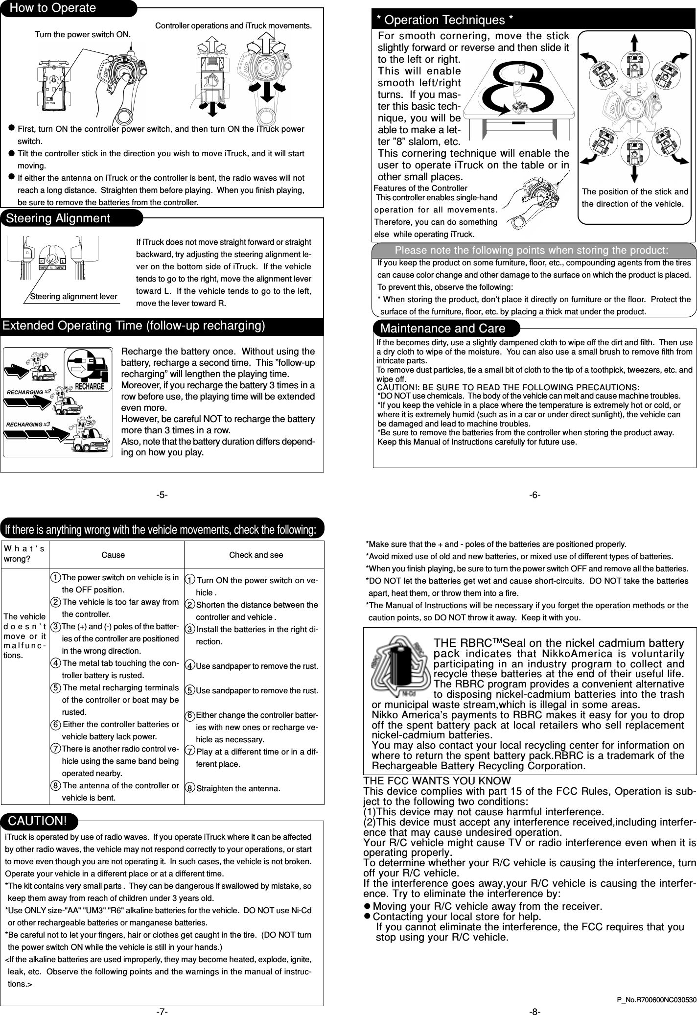 -6--7- -8-P_No.R700600NC030530If there is anything wrong with the vehicle movements, check the following:What’swrong? Cause1  The power switch on vehicle is inthe OFF position.2  The vehicle is too far away fromthe controller.3  The (+) and (-) poles of the batter-ies of the controller are positionedin the wrong direction.4  The metal tab touching the con-troller battery is rusted.5  The metal recharging terminalsof the controller or boat may berusted.6  Either the controller batteries orvehicle battery lack power.7  There is another radio control ve-hicle using the same band beingoperated nearby.8  The antenna of the controller orvehicle is bent.Check and see1  Turn ON the power switch on ve-hicle .2  Shorten the distance between thecontroller and vehicle .3  Install the batteries in the right di-rection.4  Use sandpaper to remove the rust.5  Use sandpaper to remove the rust.6  Either change the controller batter-ies with new ones or recharge ve-hicle as necessary.7  Play at a different time or in a dif-ferent place.8  Straighten the antenna.The vehicledoesn’tmove or itmalfunc-tions.How to OperateTurn the power switch ON. Controller operations and iTruck movements.First, turn ON the controller power switch, and then turn ON the iTruck powerswitch.Tilt the controller stick in the direction you wish to move iTruck, and it will startmoving.If either the antenna on iTruck or the controller is bent, the radio waves will notreach a long distance.  Straighten them before playing.  When you finish playing,be sure to remove the batteries from the controller.Steering AlignmentSteering alignment leverIf iTruck does not move straight forward or straightbackward, try adjusting the steering alignment le-ver on the bottom side of iTruck.  If the vehicletends to go to the right, move the alignment levertoward L.  If the vehicle tends to go to the left,move the lever toward R.Features of the Controller This controller enables single-handoperation for all movements.Therefore, you can do somethingelse  while operating iTruck.iTruck is operated by use of radio waves.  If you operate iTruck where it can be affectedby other radio waves, the vehicle may not respond correctly to your operations, or startto move even though you are not operating it.  In such cases, the vehicle is not broken.Operate your vehicle in a different place or at a different time.*The kit contains very small parts .  They can be dangerous if swallowed by mistake, sokeep them away from reach of children under 3 years old.*Use ONLY size-&quot;AA&quot; &quot;UM3&quot; &quot;R6&quot; alkaline batteries for the vehicle.  DO NOT use Ni-Cdor other rechargeable batteries or manganese batteries.*Be careful not to let your fingers, hair or clothes get caught in the tire.  (DO NOT turnthe power switch ON while the vehicle is still in your hands.)&lt;If the alkaline batteries are used improperly, they may become heated, explode, ignite,leak, etc.  Observe the following points and the warnings in the manual of instruc-tions.&gt;CAUTION!-5-* Operation Techniques *For smooth cornering, move the stickslightly forward or reverse and then slide itto the left or right.This  will  enablesmooth left/rightturns.  If you mas-ter this basic tech-nique, you will beable to make a let-ter ”8” slalom, etc.This cornering technique will enable theuser to operate iTruck on the table or inother small places.The position of the stick andthe direction of the vehicle.Extended Operating Time (follow-up recharging)Recharge the battery once.  Without using thebattery, recharge a second time.  This ”follow-uprecharging” will lengthen the playing time.Moreover, if you recharge the battery 3 times in arow before use, the playing time will be extendedeven more.However, be careful NOT to recharge the batterymore than 3 times in a row.Also, note that the battery duration differs depend-ing on how you play.If you keep the product on some furniture, floor, etc., compounding agents from the tirescan cause color change and other damage to the surface on which the product is placed.To prevent this, observe the following:* When storing the product, don’t place it directly on furniture or the floor.  Protect thesurface of the furniture, floor, etc. by placing a thick mat under the product.Please note the following points when storing the product:Maintenance and CareIf the becomes dirty, use a slightly dampened cloth to wipe off the dirt and filth.  Then usea dry cloth to wipe of the moisture.  You can also use a small brush to remove filth fromintricate parts.To remove dust particles, tie a small bit of cloth to the tip of a toothpick, tweezers, etc. andwipe off.CAUTION!: BE SURE TO READ THE FOLLOWING PRECAUTIONS:*DO NOT use chemicals.  The body of the vehicle can melt and cause machine troubles.*If you keep the vehicle in a place where the temperature is extremely hot or cold, orwhere it is extremely humid (such as in a car or under direct sunlight), the vehicle canbe damaged and lead to machine troubles.*Be sure to remove the batteries from the controller when storing the product away.Keep this Manual of Instructions carefully for future use.*Make sure that the + and - poles of the batteries are positioned properly.*Avoid mixed use of old and new batteries, or mixed use of different types of batteries.*When you finish playing, be sure to turn the power switch OFF and remove all the batteries.*DO NOT let the batteries get wet and cause short-circuits.  DO NOT take the batteriesapart, heat them, or throw them into a fire.*The Manual of Instructions will be necessary if you forget the operation methods or thecaution points, so DO NOT throw it away.  Keep it with you.THE FCC WANTS YOU KNOWThis device complies with part 15 of the FCC Rules, Operation is sub-ject to the following two conditions:(1)This device may not cause harmful interference.(2)This device must accept any interference received,including interfer-ence that may cause undesired operation.Your R/C vehicle might cause TV or radio interference even when it isoperating properly.To determine whether your R/C vehicle is causing the interference, turnoff your R/C vehicle.If the interference goes away,your R/C vehicle is causing the interfer-ence. Try to eliminate the interference by:Moving your R/C vehicle away from the receiver.Contacting your local store for help.If you cannot eliminate the interference, the FCC requires that youstop using your R/C vehicle.English/FrançaisTHE RBRCTMSeal on the nickel cadmium batterypack  indicates that  NikkoAmerica is  voluntarilyparticipating in an industry program to collect andrecycle these batteries at the end of their useful life.The RBRC program provides a convenient alternativeto disposing nickel-cadmium batteries into the trashor municipal waste stream,which is illegal in some areas.Nikko America&apos;s payments to RBRC makes it easy for you to dropoff the spent battery pack at local retailers who sell replacementnickel-cadmium batteries.You may also contact your local recycling center for information onwhere to return the spent battery pack.RBRC is a trademark of theRechargeable Battery Recycling Corporation.