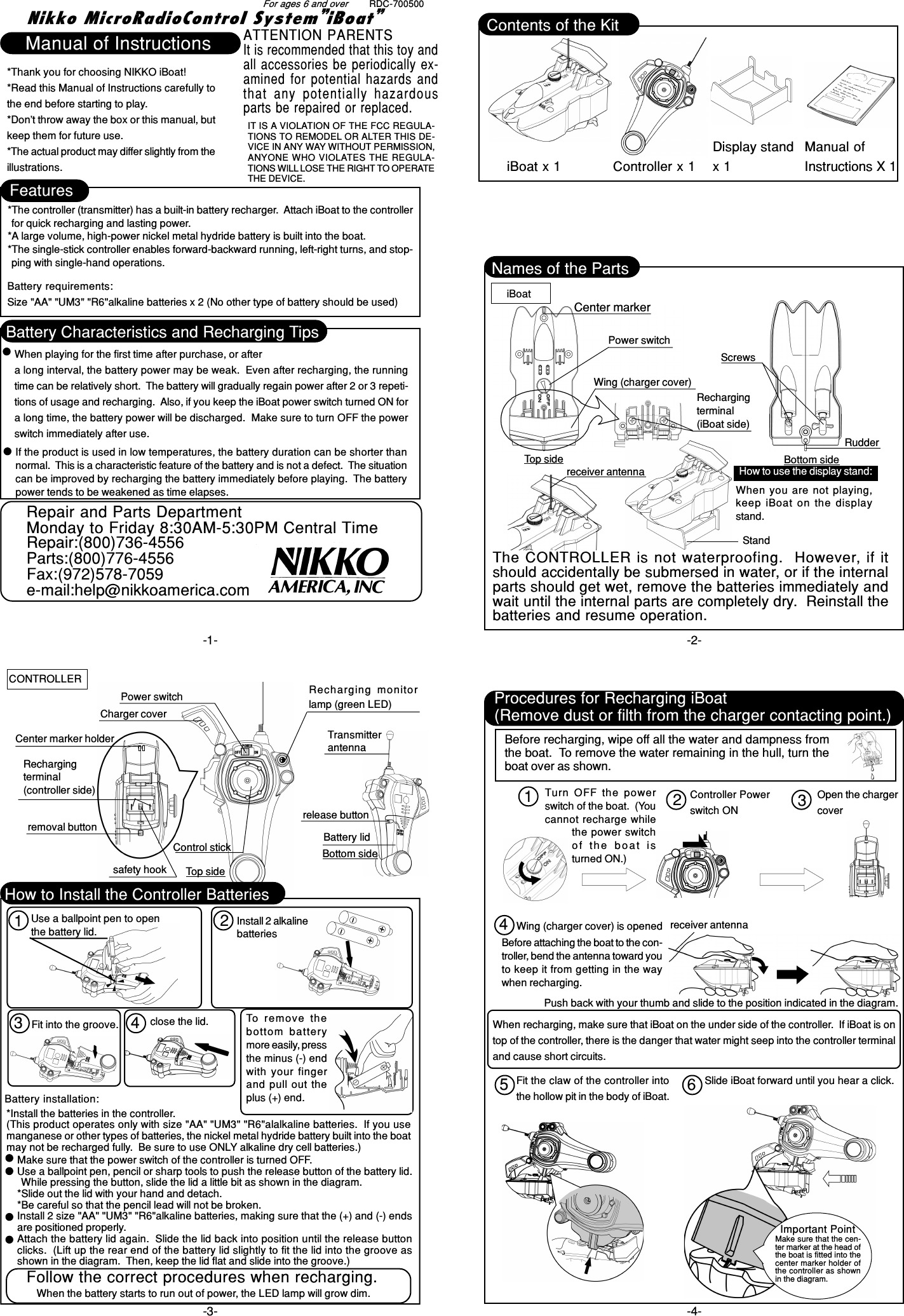 RDC-700500Nikko MicroRadioControl System”iBoat”-1- -2--4--3-FeaturesBattery Characteristics and Recharging TipsNames of the Parts*The controller (transmitter) has a built-in battery recharger.  Attach iBoat to the controllerfor quick recharging and lasting power.*A large volume, high-power nickel metal hydride battery is built into the boat.*The single-stick controller enables forward-backward running, left-right turns, and stop-ping with single-hand operations.*Thank you for choosing NIKKO iBoat!*Read this Manual of Instructions carefully tothe end before starting to play.*Don’t throw away the box or this manual, butkeep them for future use.*The actual product may differ slightly from theillustrations.Manual of InstructionsFor ages 6 and overBattery requirements:Size &quot;AA&quot; &quot;UM3&quot; &quot;R6&quot;alkaline batteries x 2 (No other type of battery should be used)When playing for the first time after purchase, or aftera long interval, the battery power may be weak.  Even after recharging, the runningtime can be relatively short.  The battery will gradually regain power after 2 or 3 repeti-tions of usage and recharging.  Also, if you keep the iBoat power switch turned ON fora long time, the battery power will be discharged.  Make sure to turn OFF the powerswitch immediately after use.Center markerPower switchWing (charger cover)Top sideScrewsBottom sideRudderiBoatCONTROLLERHow to use the display stand:Standreceiver antennaUse a ballpoint pen to openthe battery lid. Install 2 alkalinebatteriesBattery installation:*Install the batteries in the controller.(This product operates only with size &quot;AA&quot; &quot;UM3&quot; &quot;R6&quot;alalkaline batteries.  If you usemanganese or other types of batteries, the nickel metal hydride battery built into the boatmay not be recharged fully.  Be sure to use ONLY alkaline dry cell batteries.)Make sure that the power switch of the controller is turned OFF.Use a ballpoint pen, pencil or sharp tools to push the release button of the battery lid.While pressing the button, slide the lid a little bit as shown in the diagram.*Slide out the lid with your hand and detach.*Be careful so that the pencil lead will not be broken.Install 2 size &quot;AA&quot; &quot;UM3&quot; &quot;R6&quot;alkaline batteries, making sure that the (+) and (-) endsare positioned properly.Attach the battery lid again.  Slide the lid back into position until the release buttonclicks.  (Lift up the rear end of the battery lid slightly to fit the lid into the groove asshown in the diagram.  Then, keep the lid flat and slide into the groove.)Procedures for Recharging iBoat(Remove dust or filth from the charger contacting point.)Controller Powerswitch ONOpen the chargercoverWing (charger cover) is openedPush back with your thumb and slide to the position indicated in the diagram.Fit the claw of the controller intothe hollow pit in the body of iBoat.Slide iBoat forward until you hear a click.Important PointMake sure that the cen-ter marker at the head ofthe boat is fitted into thecenter marker holder ofthe controller as shownin the diagram.When recharging, make sure that iBoat on the under side of the controller.  If iBoat is ontop of the controller, there is the danger that water might seep into the controller terminaland cause short circuits.Rechargingterminal(iBoat side)close the lid.receiver antennaWhen you are not playing,keep iBoat on the displaystand.Fit into the groove. To remove  thebottom  batterymore easily, pressthe minus (-) endwith your fingerand pull out theplus (+) end.Follow the correct procedures when recharging.When the battery starts to run out of power, the LED lamp will grow dim.Before recharging, wipe off all the water and dampness fromthe boat.  To remove the water remaining in the hull, turn theboat over as shown.Turn OFF the powerswitch of the boat.  (Youcannot recharge whilethe power switchof  the  boat  isturned ON.)Before attaching the boat to the con-troller, bend the antenna toward youto keep it from getting in the waywhen recharging.If the product is used in low temperatures, the battery duration can be shorter thannormal.  This is a characteristic feature of the battery and is not a defect.  The situationcan be improved by recharging the battery immediately before playing.  The batterypower tends to be weakened as time elapses.123 412345 6The CONTROLLER is not waterproofing.  However, if itshould accidentally be submersed in water, or if the internalparts should get wet, remove the batteries immediately andwait until the internal parts are completely dry.  Reinstall thebatteries and resume operation.Charger coverCenter marker holderRechargingterminal(controller side)release buttonPower switch Recharging  monitorlamp (green LED)Top sideTransmitterantennaBattery lidBottom sidesafety hookremoval buttonControl stickHow to Install the Controller BatteriesiBoat x 1 Controller x 1Manual ofInstructions X 1Contents of the KitDisplay standx 1ATTENTION PARENTSIt is recommended that this toy andall accessories be periodically ex-amined for potential hazards andthat  any  potentially  hazardousparts be repaired or replaced.IT IS A VIOLATION OF THE FCC REGULA-TIONS TO REMODEL OR ALTER THIS DE-VICE IN ANY WAY WITHOUT PERMISSION,ANYONE WHO VIOLATES THE REGULA-TIONS WILL LOSE THE RIGHT TO OPERATETHE DEVICE.Repair and Parts DepartmentMonday to Friday 8:30AM-5:30PM Central TimeRepair:(800)736-4556Parts:(800)776-4556Fax:(972)578-7059e-mail:help@nikkoamerica.com