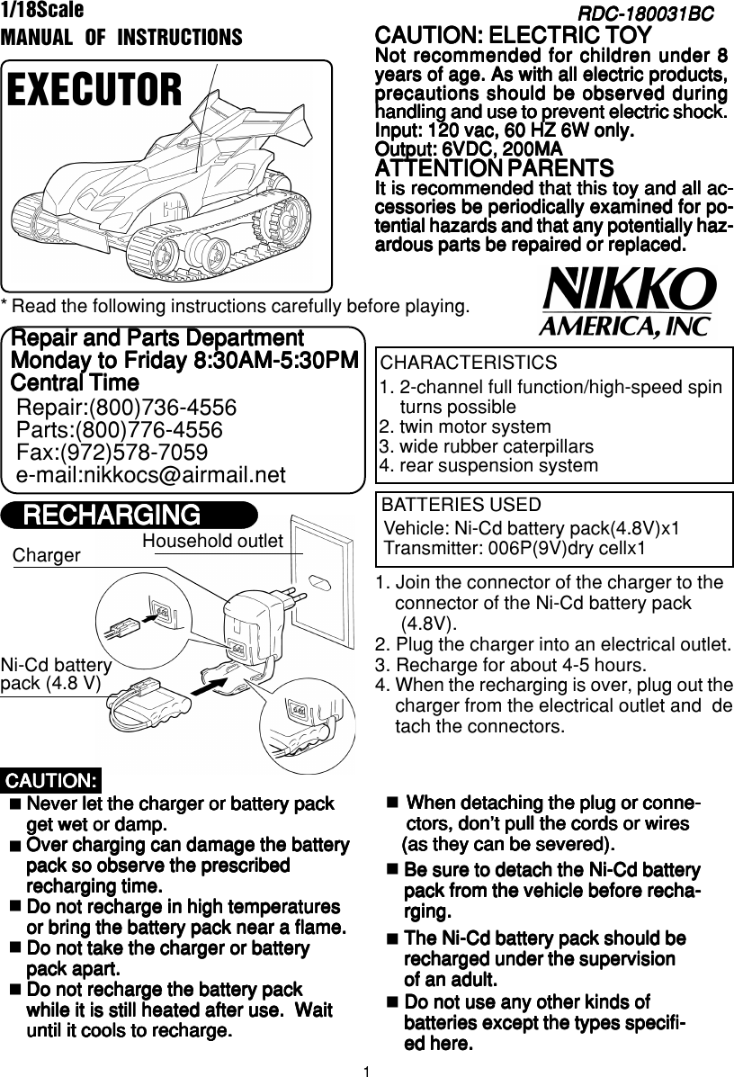 11/18ScaleRDC-180031BCRDC-180031BCRDC-180031BCRDC-180031BCRDC-180031BCMANUAL OF INSTRUCTIONSEXECUTORRead the following instructions carefully before playing.*CHARACTERISTICS1. 2-channel full function/high-speed spinturns possible2. twin motor system3. wide rubber caterpillars4. rear suspension systemBATTERIES USEDVehicle: Ni-Cd battery pack(4.8V)x1Transmitter: 006P(9V)dry cellx1CAUTION: ELECTRIC TOYCAUTION: ELECTRIC TOYCAUTION: ELECTRIC TOYCAUTION: ELECTRIC TOYCAUTION: ELECTRIC TOYNot recommended for children under 8Not recommended for children under 8Not recommended for children under 8Not recommended for children under 8Not recommended for children under 8years of age. As with all electric products,years of age. As with all electric products,years of age. As with all electric products,years of age. As with all electric products,years of age. As with all electric products,precautions should be observed duringprecautions should be observed duringprecautions should be observed duringprecautions should be observed duringprecautions should be observed duringhandling and use to prevent electric shock.handling and use to prevent electric shock.handling and use to prevent electric shock.handling and use to prevent electric shock.handling and use to prevent electric shock.Input: 120 vac, 60 HZ 6W only.Input: 120 vac, 60 HZ 6W only.Input: 120 vac, 60 HZ 6W only.Input: 120 vac, 60 HZ 6W only.Input: 120 vac, 60 HZ 6W only.Output: 6VDC, 200MAOutput: 6VDC, 200MAOutput: 6VDC, 200MAOutput: 6VDC, 200MAOutput: 6VDC, 200MAATTENTION PARENTSATTENTION PARENTSATTENTION PARENTSATTENTION PARENTSATTENTION PARENTSIt is recommended that this toy and all ac-It is recommended that this toy and all ac-It is recommended that this toy and all ac-It is recommended that this toy and all ac-It is recommended that this toy and all ac-cessories be periodically examined for po-cessories be periodically examined for po-cessories be periodically examined for po-cessories be periodically examined for po-cessories be periodically examined for po-tential hazards and that any potentially haz-tential hazards and that any potentially haz-tential hazards and that any potentially haz-tential hazards and that any potentially haz-tential hazards and that any potentially haz-ardous parts be repaired or replaced.ardous parts be repaired or replaced.ardous parts be repaired or replaced.ardous parts be repaired or replaced.ardous parts be repaired or replaced.Repair and Parts DepartmentRepair and Parts DepartmentRepair and Parts DepartmentRepair and Parts DepartmentRepair and Parts DepartmentMonday to Friday 8:30AM-5:30PMMonday to Friday 8:30AM-5:30PMMonday to Friday 8:30AM-5:30PMMonday to Friday 8:30AM-5:30PMMonday to Friday 8:30AM-5:30PMCentral TimeCentral TimeCentral TimeCentral TimeCentral TimeRepair:(800)736-4556Parts:(800)776-4556Fax:(972)578-7059e-mail:nikkocs@airmail.netHousehold outlet1. Join the connector of the charger to the    connector of the Ni-Cd battery pack     (4.8V).2. Plug the charger into an electrical outlet.3. Recharge for about 4-5 hours.4. When the recharging is over, plug out the    charger from the electrical outlet and  de    tach the connectors.  Never let the charger or battery pack  Never let the charger or battery pack  Never let the charger or battery pack  Never let the charger or battery pack  Never let the charger or battery pack  get wet or damp.  get wet or damp.  get wet or damp.  get wet or damp.  get wet or damp.  Over charging can damage the battery  Over charging can damage the battery  Over charging can damage the battery  Over charging can damage the battery  Over charging can damage the battery  pack so observe the prescribed  pack so observe the prescribed  pack so observe the prescribed  pack so observe the prescribed  pack so observe the prescribed  recharging time.  recharging time.  recharging time.  recharging time.  recharging time.  Do not recharge in high temperatures  Do not recharge in high temperatures  Do not recharge in high temperatures  Do not recharge in high temperatures  Do not recharge in high temperatures  or bring the battery pack near a flame.  or bring the battery pack near a flame.  or bring the battery pack near a flame.  or bring the battery pack near a flame.  or bring the battery pack near a flame.  Do not take the charger or battery  Do not take the charger or battery  Do not take the charger or battery  Do not take the charger or battery  Do not take the charger or battery  pack apart.  pack apart.  pack apart.  pack apart.  pack apart.  Do not recharge the battery pack  Do not recharge the battery pack  Do not recharge the battery pack  Do not recharge the battery pack  Do not recharge the battery pack  while it is still heated after use.  Wait  while it is still heated after use.  Wait  while it is still heated after use.  Wait  while it is still heated after use.  Wait  while it is still heated after use.  Wait  until it cools to recharge.  until it cools to recharge.  until it cools to recharge.  until it cools to recharge.  until it cools to recharge.CAUTION:CAUTION:CAUTION:CAUTION:CAUTION: When detaching the plug or conne- When detaching the plug or conne- When detaching the plug or conne- When detaching the plug or conne- When detaching the plug or conne- ctors, don’t pull the cords or wires ctors, don’t pull the cords or wires ctors, don’t pull the cords or wires ctors, don’t pull the cords or wires ctors, don’t pull the cords or wires(as they can be severed).(as they can be severed).(as they can be severed).(as they can be severed).(as they can be severed).Be sure to detach the Ni-Cd batteryBe sure to detach the Ni-Cd batteryBe sure to detach the Ni-Cd batteryBe sure to detach the Ni-Cd batteryBe sure to detach the Ni-Cd batterypack from the vehicle before recha-pack from the vehicle before recha-pack from the vehicle before recha-pack from the vehicle before recha-pack from the vehicle before recha-rging.rging.rging.rging.rging.The Ni-Cd battery pack should beThe Ni-Cd battery pack should beThe Ni-Cd battery pack should beThe Ni-Cd battery pack should beThe Ni-Cd battery pack should berecharged under the supervisionrecharged under the supervisionrecharged under the supervisionrecharged under the supervisionrecharged under the supervisionof an adult.of an adult.of an adult.of an adult.of an adult.Do not use any other kinds ofDo not use any other kinds ofDo not use any other kinds ofDo not use any other kinds ofDo not use any other kinds ofbatteries except the types specifi-batteries except the types specifi-batteries except the types specifi-batteries except the types specifi-batteries except the types specifi-ed here.ed here.ed here.ed here.ed here.RECHARGINGRECHARGINGRECHARGINGRECHARGINGRECHARGINGChargerNi-Cd batterypack (4.8 V)