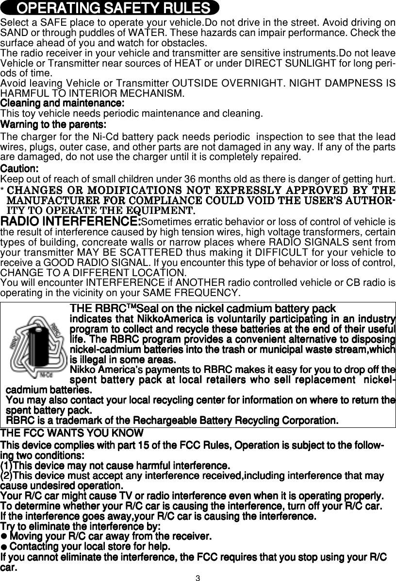 3EnglishEnglishEnglishEnglishEnglishSelect a SAFE place to operate your vehicle.Do not drive in the street. Avoid driving onSAND or through puddles of WATER. These hazards can impair performance. Check thesurface ahead of you and watch for obstacles.The radio receiver in your vehicle and transmitter are sensitive instruments.Do not leaveVehicle or Transmitter near sources of HEAT or under DIRECT SUNLIGHT for long peri-ods of time.Avoid leaving Vehicle or Transmitter OUTSIDE OVERNIGHT. NIGHT DAMPNESS ISHARMFUL TO INTERIOR MECHANISM.Cleaning and maintenance:Cleaning and maintenance:Cleaning and maintenance:Cleaning and maintenance:Cleaning and maintenance:This toy vehicle needs periodic maintenance and cleaning.Warning to the parents:Warning to the parents:Warning to the parents:Warning to the parents:Warning to the parents:The charger for the Ni-Cd battery pack needs periodic  inspection to see that the leadwires, plugs, outer case, and other parts are not damaged in any way. If any of the partsare damaged, do not use the charger until it is completely repaired.Caution:Caution:Caution:Caution:Caution:Keep out of reach of small children under 36 months old as there is danger of getting hurt.RADIO INTERFERENCE:RADIO INTERFERENCE:RADIO INTERFERENCE:RADIO INTERFERENCE:RADIO INTERFERENCE:Sometimes erratic behavior or loss of control of vehicle isthe result of interference caused by high tension wires, high voltage transformers, certaintypes of building, concreate walls or narrow places where RADIO SIGNALS sent fromyour transmitter MAY BE SCATTERED thus making it DIFFICULT for your vehicle toreceive a GOOD RADIO SIGNAL. If you encounter this type of behavior or loss of control,CHANGE TO A DIFFERENT LOCATION.You will encounter INTERFERENCE if ANOTHER radio controlled vehicle or CB radio isoperating in the vicinity on your SAME FREQUENCY.CHANGES OR MODIFICATIONS NOT EXPRESSLY APPROVED BY THECHANGES OR MODIFICATIONS NOT EXPRESSLY APPROVED BY THECHANGES OR MODIFICATIONS NOT EXPRESSLY APPROVED BY THECHANGES OR MODIFICATIONS NOT EXPRESSLY APPROVED BY THECHANGES OR MODIFICATIONS NOT EXPRESSLY APPROVED BY THEMANUFACTURER FOR COMPLIANCE COULD VOID THE USER’S AUTHOR-MANUFACTURER FOR COMPLIANCE COULD VOID THE USER’S AUTHOR-MANUFACTURER FOR COMPLIANCE COULD VOID THE USER’S AUTHOR-MANUFACTURER FOR COMPLIANCE COULD VOID THE USER’S AUTHOR-MANUFACTURER FOR COMPLIANCE COULD VOID THE USER’S AUTHOR-ITY TO OPERATE THE EQUIPMENT.ITY TO OPERATE THE EQUIPMENT.ITY TO OPERATE THE EQUIPMENT.ITY TO OPERATE THE EQUIPMENT.ITY TO OPERATE THE EQUIPMENT.* OPERATING SAFETY RULES OPERATING SAFETY RULES OPERATING SAFETY RULES OPERATING SAFETY RULES OPERATING SAFETY RULESEnglish/FrançaisEnglish/FrançaisEnglish/FrançaisEnglish/FrançaisEnglish/FrançaisTHE FCC WANTS YOU KNOWTHE FCC WANTS YOU KNOWTHE FCC WANTS YOU KNOWTHE FCC WANTS YOU KNOWTHE FCC WANTS YOU KNOWThis device complies with part 15 of the FCC Rules, Operation is subject to the follow-This device complies with part 15 of the FCC Rules, Operation is subject to the follow-This device complies with part 15 of the FCC Rules, Operation is subject to the follow-This device complies with part 15 of the FCC Rules, Operation is subject to the follow-This device complies with part 15 of the FCC Rules, Operation is subject to the follow-ing two conditions:ing two conditions:ing two conditions:ing two conditions:ing two conditions:(1)This device may not cause harmful interference.(1)This device may not cause harmful interference.(1)This device may not cause harmful interference.(1)This device may not cause harmful interference.(1)This device may not cause harmful interference.(2)This device must accept any interference received,including interference that may(2)This device must accept any interference received,including interference that may(2)This device must accept any interference received,including interference that may(2)This device must accept any interference received,including interference that may(2)This device must accept any interference received,including interference that maycause undesired operation.cause undesired operation.cause undesired operation.cause undesired operation.cause undesired operation.Your R/C car might cause TV or radio interference even when it is operating properly.Your R/C car might cause TV or radio interference even when it is operating properly.Your R/C car might cause TV or radio interference even when it is operating properly.Your R/C car might cause TV or radio interference even when it is operating properly.Your R/C car might cause TV or radio interference even when it is operating properly.To determine whether your R/C car is causing the interference, turn off your R/C car.To determine whether your R/C car is causing the interference, turn off your R/C car.To determine whether your R/C car is causing the interference, turn off your R/C car.To determine whether your R/C car is causing the interference, turn off your R/C car.To determine whether your R/C car is causing the interference, turn off your R/C car.If the interference goes away,your R/C car is causing the interference.If the interference goes away,your R/C car is causing the interference.If the interference goes away,your R/C car is causing the interference.If the interference goes away,your R/C car is causing the interference.If the interference goes away,your R/C car is causing the interference.Try to eliminate the interference by:Try to eliminate the interference by:Try to eliminate the interference by:Try to eliminate the interference by:Try to eliminate the interference by:Moving your R/C car away from the receiver.Moving your R/C car away from the receiver.Moving your R/C car away from the receiver.Moving your R/C car away from the receiver.Moving your R/C car away from the receiver.Contacting your local store for help.Contacting your local store for help.Contacting your local store for help.Contacting your local store for help.Contacting your local store for help.If you cannot eliminate the interference, the FCC requires that you stop using your R/CIf you cannot eliminate the interference, the FCC requires that you stop using your R/CIf you cannot eliminate the interference, the FCC requires that you stop using your R/CIf you cannot eliminate the interference, the FCC requires that you stop using your R/CIf you cannot eliminate the interference, the FCC requires that you stop using your R/Ccar.car.car.car.car.zzTHE RBRCTHE RBRCTHE RBRCTHE RBRCTHE RBRCTMTMTMTMTMSeal on the nickel cadmium battery packSeal on the nickel cadmium battery packSeal on the nickel cadmium battery packSeal on the nickel cadmium battery packSeal on the nickel cadmium battery packindicates that NikkoAmerica is voluntarily participating in an industryindicates that NikkoAmerica is voluntarily participating in an industryindicates that NikkoAmerica is voluntarily participating in an industryindicates that NikkoAmerica is voluntarily participating in an industryindicates that NikkoAmerica is voluntarily participating in an industryprogram to collect and recycle these batteries at the end of their usefulprogram to collect and recycle these batteries at the end of their usefulprogram to collect and recycle these batteries at the end of their usefulprogram to collect and recycle these batteries at the end of their usefulprogram to collect and recycle these batteries at the end of their usefullife. The RBRC program provides a convenient alternative to disposinglife. The RBRC program provides a convenient alternative to disposinglife. The RBRC program provides a convenient alternative to disposinglife. The RBRC program provides a convenient alternative to disposinglife. The RBRC program provides a convenient alternative to disposingnickel-cadmium batteries into the trash or municipal waste stream,whichnickel-cadmium batteries into the trash or municipal waste stream,whichnickel-cadmium batteries into the trash or municipal waste stream,whichnickel-cadmium batteries into the trash or municipal waste stream,whichnickel-cadmium batteries into the trash or municipal waste stream,whichis illegal in some areas.is illegal in some areas.is illegal in some areas.is illegal in some areas.is illegal in some areas.Nikko America&apos;s payments to RBRC makes it easy for you to drop off theNikko America&apos;s payments to RBRC makes it easy for you to drop off theNikko America&apos;s payments to RBRC makes it easy for you to drop off theNikko America&apos;s payments to RBRC makes it easy for you to drop off theNikko America&apos;s payments to RBRC makes it easy for you to drop off thespent battery pack at local retailers who sell replacement  nickel-spent battery pack at local retailers who sell replacement  nickel-spent battery pack at local retailers who sell replacement  nickel-spent battery pack at local retailers who sell replacement  nickel-spent battery pack at local retailers who sell replacement  nickel-cadmium batteries.cadmium batteries.cadmium batteries.cadmium batteries.cadmium batteries.You may also contact your local recycling center for information on where to return theYou may also contact your local recycling center for information on where to return theYou may also contact your local recycling center for information on where to return theYou may also contact your local recycling center for information on where to return theYou may also contact your local recycling center for information on where to return thespent battery pack.spent battery pack.spent battery pack.spent battery pack.spent battery pack.RBRC is a trademark of the Rechargeable Battery Recycling Corporation.RBRC is a trademark of the Rechargeable Battery Recycling Corporation.RBRC is a trademark of the Rechargeable Battery Recycling Corporation.RBRC is a trademark of the Rechargeable Battery Recycling Corporation.RBRC is a trademark of the Rechargeable Battery Recycling Corporation.