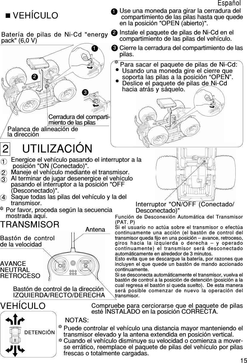 15123*****VEHÍCULOBatería de pilas de Ni-Cd &quot;energypack&quot; (6,0 V)Cerradura del comparti-miento de las pilasPalanca de alineación dela direcciónUse una moneda para girar la cerradura del compartimiento de las pilas hasta que quedeen la posición &quot;OPEN (abierto)&quot;.Instale el paquete de pilas de Ni-Cd en elcompartimiento de las pilas del vehículo.Cierre la cerradura del compartimiento de laspilas.2    UTILIZACIÓNEnergice el vehículo pasando el interruptor a la posición &quot;ON (Conectado)&quot;.Maneje el vehículo mediante el transmisor.Al terminar de jugar desenergice el vehículopasando el interruptor a la posición &quot;OFF(Desconectado)&quot;.Saque todas las pilas del vehículo y la deltransmisor. Interruptor &quot;ON/OFF (Conectado/Desconectado)&quot; 4 1 2 3Por favor, proceda según la secuenciamostrada aquí.123*****Para sacar el paquete de pilas de Ni-Cd: Usando una moneda gire el cierre que soporta las pilas a la posición “OPEN”. Deslice el paquete de pilas de Ni-Cd hacia atrás y sáquelo.TRANSMISORBastón de controlde la velocidadAntenaBastón de control de la direcciónIZQUIERDA/RECTO/DERECHAAVANCENEUTRALRETROCESOCompruebe para cerciorarse que el paquete de pilasesté INSTALADO en la posición CORRECTA.VEHÍCULODETENCIÓNNOTAS:Puede controlar el vehículo una distancia mayor manteniendo eltransmisor elevado y la antena extendida en posición vertical.Cuando el vehículo disminuye su velocidad o comienza a mover-se errático, reemplace el paquete de pilas del vehículo por pilasfrescas o totalmente cargadas.**********EspañolFunción de Desconexión Automática del Transmisor(PAT. P)Si el usuario no actúa sobre el transmisor o efectúacontinuamente una acción (el bastón  de control  deltransmisor queda fijo en una posición – avance, retroceso,giros  hacia  la  izquierda  o  derecha  –  y  operadocontinuamente)  el  transmisor  será  desconectadoautomáticamente en alrededor de 3 minutos.Esto evita que se descargue la batería, por razones queincluyen el que quede un bastón de mando accionadocontinuamente.Si se desconecta automáticamente el transmisor, vuelva elbastón de control a la posición de detención (posición a lacual regresa el bastón si queda suelto).  De esta maneraserá  posible  comenzar  de  nuevo  la  operación  deltransmisor.