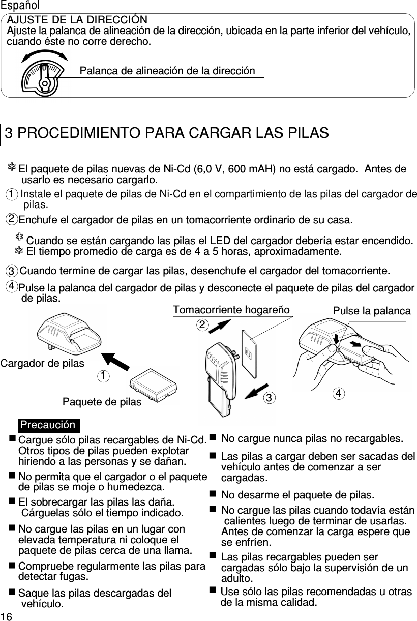 16***************12341234El paquete de pilas nuevas de Ni-Cd (6,0 V, 600 mAH) no está cargado.  Antes de usarlo es necesario cargarlo.Instale el paquete de pilas de Ni-Cd en el compartimiento de las pilas del cargador de pilas.Enchufe el cargador de pilas en un tomacorriente ordinario de su casa.Cuando se están cargando las pilas el LED del cargador debería estar encendido.El tiempo promedio de carga es de 4 a 5 horas, aproximadamente.Cuando termine de cargar las pilas, desenchufe el cargador del tomacorriente.Pulse la palanca del cargador de pilas y desconecte el paquete de pilas del cargador de pilas.Cargador de pilasPaquete de pilasTomacorriente hogareño Pulse la palancaPrecauciónCargue sólo pilas recargables de Ni-Cd.Otros tipos de pilas pueden explotarhiriendo a las personas y se dañan.No permita que el cargador o el paquetede pilas se moje o humedezca.El sobrecargar las pilas las daña. Cárguelas sólo el tiempo indicado.No cargue las pilas en un lugar conelevada temperatura ni coloque elpaquete de pilas cerca de una llama.Compruebe regularmente las pilas paradetectar fugas.Saque las pilas descargadas del vehículo.No cargue nunca pilas no recargables.Las pilas a cargar deben ser sacadas delvehículo antes de comenzar a sercargadas.No desarme el paquete de pilas.No cargue las pilas cuando todavía están calientes luego de terminar de usarlas.Antes de comenzar la carga espere quese enfríen.Use sólo las pilas recomendadas u otrasde la misma calidad.Las pilas recargables pueden sercargadas sólo bajo la supervisión de unadulto.EspañolAJUSTE DE LA DIRECCIÓNAjuste la palanca de alineación de la dirección, ubicada en la parte inferior del vehículo,cuando éste no corre derecho.Palanca de alineación de la dirección3 PROCEDIMIENTO PARA CARGAR LAS PILAS