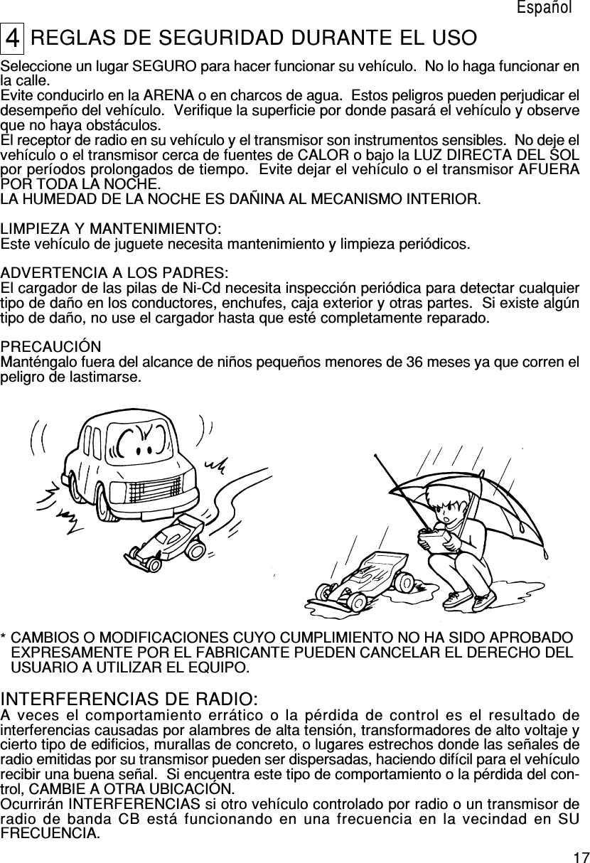 174REGLAS DE SEGURIDAD DURANTE EL USOSeleccione un lugar SEGURO para hacer funcionar su vehículo.  No lo haga funcionar enla calle.Evite conducirlo en la ARENA o en charcos de agua.  Estos peligros pueden perjudicar eldesempeño del vehículo.  Verifique la superficie por donde pasará el vehículo y observeque no haya obstáculos.El receptor de radio en su vehículo y el transmisor son instrumentos sensibles.  No deje elvehículo o el transmisor cerca de fuentes de CALOR o bajo la LUZ DIRECTA DEL SOLpor períodos prolongados de tiempo.  Evite dejar el vehículo o el transmisor AFUERAPOR TODA LA NOCHE.LA HUMEDAD DE LA NOCHE ES DAÑINA AL MECANISMO INTERIOR.LIMPIEZA Y MANTENIMIENTO:Este vehículo de juguete necesita mantenimiento y limpieza periódicos.ADVERTENCIA A LOS PADRES:El cargador de las pilas de Ni-Cd necesita inspección periódica para detectar cualquiertipo de daño en los conductores, enchufes, caja exterior y otras partes.  Si existe algúntipo de daño, no use el cargador hasta que esté completamente reparado.PRECAUCIÓNManténgalo fuera del alcance de niños pequeños menores de 36 meses ya que corren elpeligro de lastimarse.EspañolINTERFERENCIAS DE RADIO:A veces el comportamiento errático o la pérdida de control es el resultado deinterferencias causadas por alambres de alta tensión, transformadores de alto voltaje ycierto tipo de edificios, murallas de concreto, o lugares estrechos donde las señales deradio emitidas por su transmisor pueden ser dispersadas, haciendo difícil para el vehículorecibir una buena señal.  Si encuentra este tipo de comportamiento o la pérdida del con-trol, CAMBIE A OTRA UBICACIÓN.Ocurrirán INTERFERENCIAS si otro vehículo controlado por radio o un transmisor deradio de banda CB está funcionando en una frecuencia en la vecindad en SUFRECUENCIA.CAMBIOS O MODIFICACIONES CUYO CUMPLIMIENTO NO HA SIDO APROBADOEXPRESAMENTE POR EL FABRICANTE PUEDEN CANCELAR EL DERECHO DELUSUARIO A UTILIZAR EL EQUIPO.*