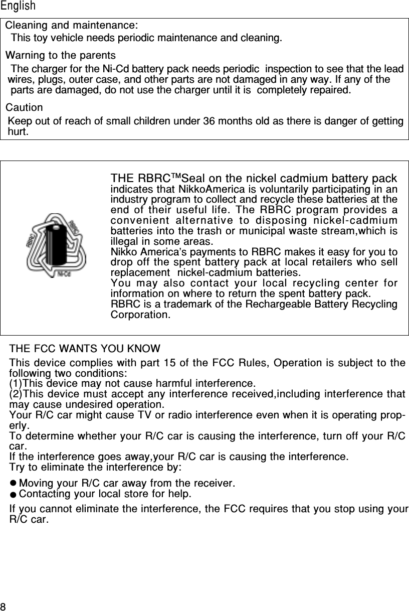 8English/FrançaisTHE FCC WANTS YOU KNOWThis device complies with part 15 of the FCC Rules, Operation is subject to thefollowing two conditions:(1)This device may not cause harmful interference.(2)This device must accept any interference received,including interference thatmay cause undesired operation.Your R/C car might cause TV or radio interference even when it is operating prop-erly.To determine whether your R/C car is causing the interference, turn off your R/Ccar.If the interference goes away,your R/C car is causing the interference.Try to eliminate the interference by:Moving your R/C car away from the receiver.Contacting your local store for help.If you cannot eliminate the interference, the FCC requires that you stop using yourR/C car.THE RBRCTMSeal on the nickel cadmium battery packindicates that NikkoAmerica is voluntarily participating in anindustry program to collect and recycle these batteries at theend of their useful life. The RBRC program provides aconvenient  alternative  to  disposing  nickel-cadmiumbatteries into the trash or municipal waste stream,which isillegal in some areas.Nikko America&apos;s payments to RBRC makes it easy for you todrop off the spent battery pack at local retailers who sellreplacement  nickel-cadmium batteries.You may also  contact your local recycling center  forinformation on where to return the spent battery pack.RBRC is a trademark of the Rechargeable Battery RecyclingCorporation. This toy vehicle needs periodic maintenance and cleaning. The charger for the Ni-Cd battery pack needs periodic  inspection to see that the leadwires, plugs, outer case, and other parts are not damaged in any way. If any of the parts are damaged, do not use the charger until it is  completely repaired.Keep out of reach of small children under 36 months old as there is danger of gettinghurt.Cleaning and maintenance:Warning to the parentsCautionEnglish