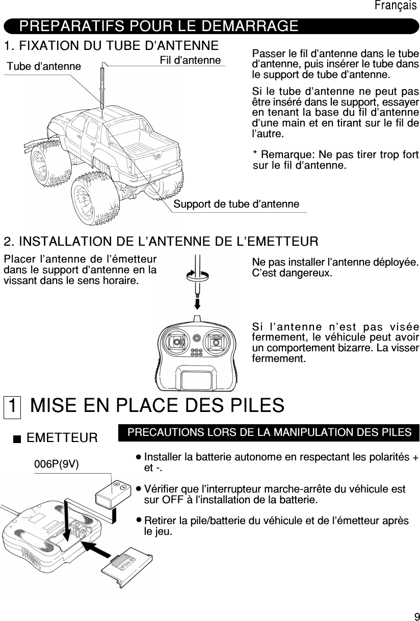 9FrançaisPREPARATIFS POUR LE DEMARRAGE1. FIXATION DU TUBE D’ANTENNETube d’antenne Fil d’antenneSupport de tube d’antennePasser le fil d’antenne dans le tubed’antenne, puis insérer le tube dansle support de tube d’antenne.Si le tube d’antenne ne peut pasêtre inséré dans le support, essayeren tenant la base du fil d’antenned’une main et en tirant sur le fil del’autre.* Remarque: Ne pas tirer trop fortsur le fil d’antenne.2. INSTALLATION DE L’ANTENNE DE L’EMETTEURPlacer l’antenne de l’émetteurdans le support d’antenne en lavissant dans le sens horaire.Ne pas installer l’antenne déployée.C’est dangereux.Si  l’antenne  n’est  pas  viséefermement, le véhicule peut avoirun comportement bizarre. La visserfermement.1  MISE EN PLACE DES PILESEMETTEUR006P(9V)PRECAUTIONS LORS DE LA MANIPULATION DES PILESInstaller la batterie autonome en respectant les polarités +et -.Vérifier que l’interrupteur marche-arrête du véhicule estsur OFF à l’installation de la batterie.Retirer la pile/batterie du véhicule et de l’émetteur aprèsle jeu.