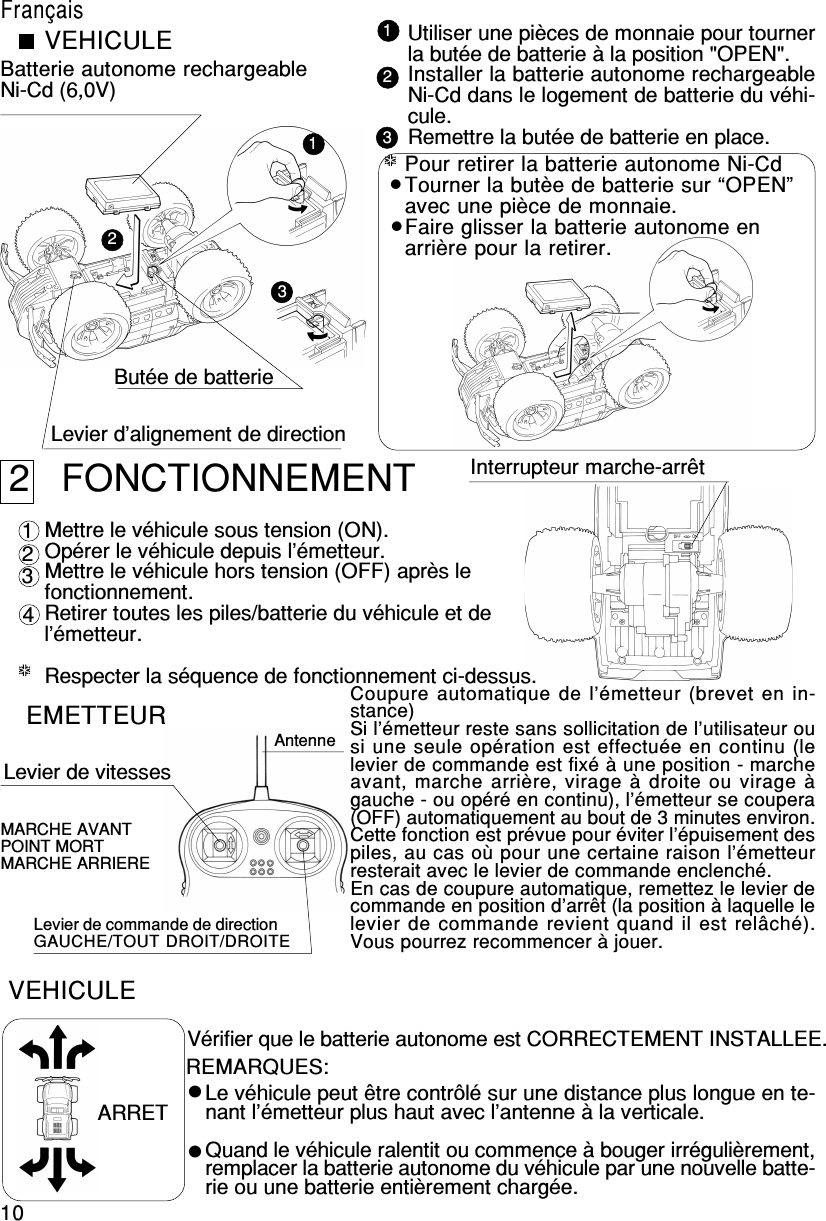 10123 EMETTEUR Levier de vitessesAntenneLevier de commande de directionGAUCHE/TOUT DROIT/DROITEMARCHE AVANTPOINT MORTMARCHE ARRIEREVérifier que le batterie autonome est CORRECTEMENT INSTALLEE. VEHICULE ARRET Le véhicule peut être contrôlé sur une distance plus longue en te-nant l’émetteur plus haut avec l’antenne à la verticale.Quand le véhicule ralentit ou commence à bouger irrégulièrement,remplacer la batterie autonome du véhicule par une nouvelle batte-rie ou une batterie entièrement chargée.REMARQUES: 1 2 3 4*****123*****VEHICULEBatterie autonome rechargeableNi-Cd (6,0V)Butée de batterieLevier d’alignement de directionUtiliser une pièces de monnaie pour tournerla butée de batterie à la position &quot;OPEN&quot;.Installer la batterie autonome rechargeableNi-Cd dans le logement de batterie du véhi-cule.Remettre la butée de batterie en place.2   FONCTIONNEMENTMettre le véhicule sous tension (ON).Opérer le véhicule depuis l’émetteur.Mettre le véhicule hors tension (OFF) après lefonctionnement.Retirer toutes les piles/batterie du véhicule et del’émetteur.Respecter la séquence de fonctionnement ci-dessus. Interrupteur marche-arrêtPour retirer la batterie autonome Ni-CdTourner la butèe de batterie sur “OPEN”avec une pièce de monnaie.Faire glisser la batterie autonome enarrière pour la retirer.FrançaisCoupure automatique de l’émetteur (brevet en in-stance)Si l’émetteur reste sans sollicitation de l’utilisateur ousi une seule opération est effectuée en continu (lelevier de commande est fixé à une position - marcheavant, marche arrière, virage à droite ou virage àgauche - ou opéré en continu), l’émetteur se coupera(OFF) automatiquement au bout de 3 minutes environ.Cette fonction est prévue pour éviter l’épuisement despiles, au cas où pour une certaine raison l’émetteurresterait avec le levier de commande enclenché.En cas de coupure automatique, remettez le levier decommande en position d’arrêt (la position à laquelle lelevier de commande revient quand il est relâché).Vous pourrez recommencer à jouer.