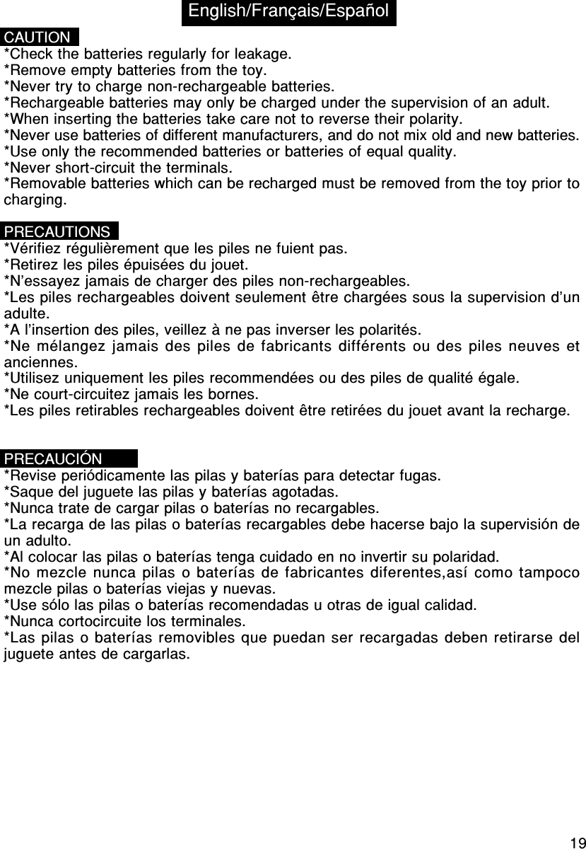 19CAUTION*Check the batteries regularly for leakage.*Remove empty batteries from the toy.*Never try to charge non-rechargeable batteries.*Rechargeable batteries may only be charged under the supervision of an adult.*When inserting the batteries take care not to reverse their polarity.*Never use batteries of different manufacturers, and do not mix old and new batteries.*Use only the recommended batteries or batteries of equal quality.*Never short-circuit the terminals.*Removable batteries which can be recharged must be removed from the toy prior tocharging.PRECAUTIONS*Vérifiez régulièrement que les piles ne fuient pas.*Retirez les piles épuisées du jouet.*N’essayez jamais de charger des piles non-rechargeables.*Les piles rechargeables doivent seulement être chargées sous la supervision d’unadulte.*A l’insertion des piles, veillez à ne pas inverser les polarités.*Ne mélangez jamais des piles de fabricants différents ou des piles neuves etanciennes.*Utilisez uniquement les piles recommendées ou des piles de qualité égale.*Ne court-circuitez jamais les bornes.*Les piles retirables rechargeables doivent être retirées du jouet avant la recharge.PRECAUCIÓN*Revise periódicamente las pilas y baterías para detectar fugas.*Saque del juguete las pilas y baterías agotadas.*Nunca trate de cargar pilas o baterías no recargables.*La recarga de las pilas o baterías recargables debe hacerse bajo la supervisión deun adulto.*Al colocar las pilas o baterías tenga cuidado en no invertir su polaridad.*No mezcle nunca pilas o baterías de fabricantes diferentes,así como tampocomezcle pilas o baterías viejas y nuevas.*Use sólo las pilas o baterías recomendadas u otras de igual calidad.*Nunca cortocircuite los terminales.*Las pilas o baterías removibles que puedan ser recargadas deben retirarse deljuguete antes de cargarlas.English/Français/Español