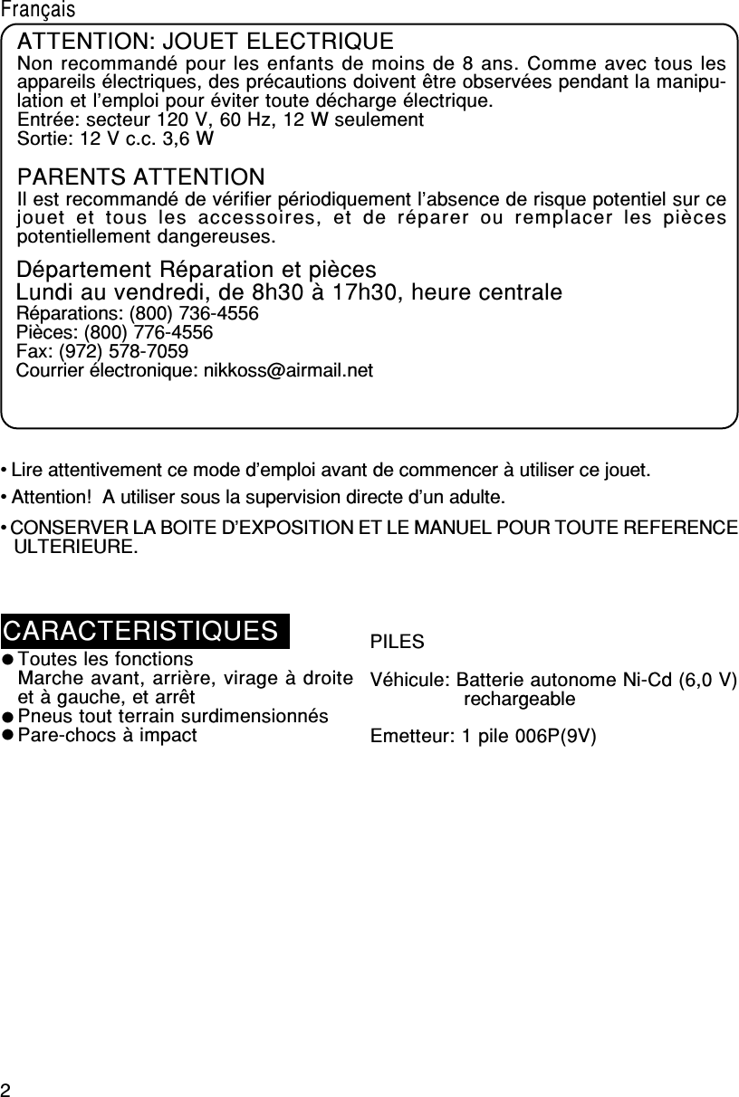 2• Lire attentivement ce mode d’emploi avant de commencer à utiliser ce jouet.• Attention!  A utiliser sous la supervision directe d’un adulte.• CONSERVER LA BOITE D’EXPOSITION ET LE MANUEL POUR TOUTE REFERENCEULTERIEURE.FrançaisCARACTERISTIQUESToutes les fonctionsMarche avant, arrière, virage à droiteet à gauche, et arrêtPneus tout terrain surdimensionnésPare-chocs à impactPILESVéhicule: Batterie autonome Ni-Cd (6,0 V)                rechargeableEmetteur: 1 pile 006P(9V)ATTENTION: JOUET ELECTRIQUENon recommandé pour les enfants de moins de 8 ans. Comme avec tous lesappareils électriques, des précautions doivent être observées pendant la manipu-lation et l’emploi pour éviter toute décharge électrique.Entrée: secteur 120 V, 60 Hz, 12 W seulementSortie: 12 V c.c. 3,6 WPARENTS ATTENTIONIl est recommandé de vérifier périodiquement l’absence de risque potentiel sur cejouet  et  tous  les  accessoires,  et  de  réparer  ou  remplacer  les  piècespotentiellement dangereuses.Département Réparation et piècesLundi au vendredi, de 8h30 à 17h30, heure centraleRéparations: (800) 736-4556Pièces: (800) 776-4556Fax: (972) 578-7059Courrier électronique: nikkoss@airmail.net