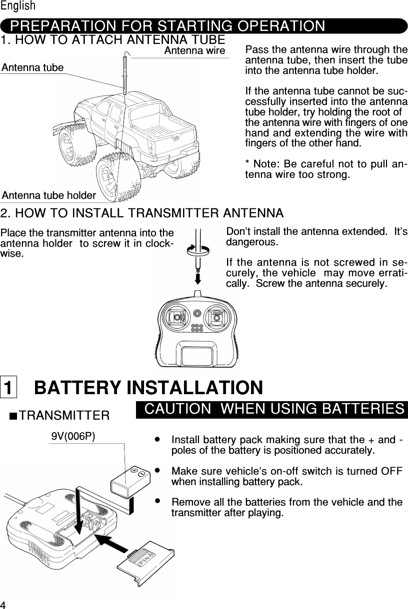 41    BATTERY INSTALLATIONTRANSMITTER CAUTION  WHEN USING BATTERIES9V(006P) Install battery pack making sure that the + and -poles of the battery is positioned accurately.Make sure vehicle&apos;s on-off switch is turned OFFwhen installing battery pack.Remove all the batteries from the vehicle and thetransmitter after playing.PREPARATION FOR STARTING OPERATION1. HOW TO ATTACH ANTENNA TUBE Antenna tubeAntenna wireAntenna tube holderPass the antenna wire through theantenna tube, then insert the tubeinto the antenna tube holder.If the antenna tube cannot be suc-cessfully inserted into the antennatube holder, try holding the root ofthe antenna wire with fingers of onehand and extending the wire withfingers of the other hand.* Note: Be careful not to pull an-tenna wire too strong.2. HOW TO INSTALL TRANSMITTER ANTENNAPlace the transmitter antenna into theantenna holder  to screw it in clock-wise.Don’t install the antenna extended.  It’sdangerous.If the antenna is not screwed in se-curely, the vehicle  may move errati-cally.  Screw the antenna securely.English