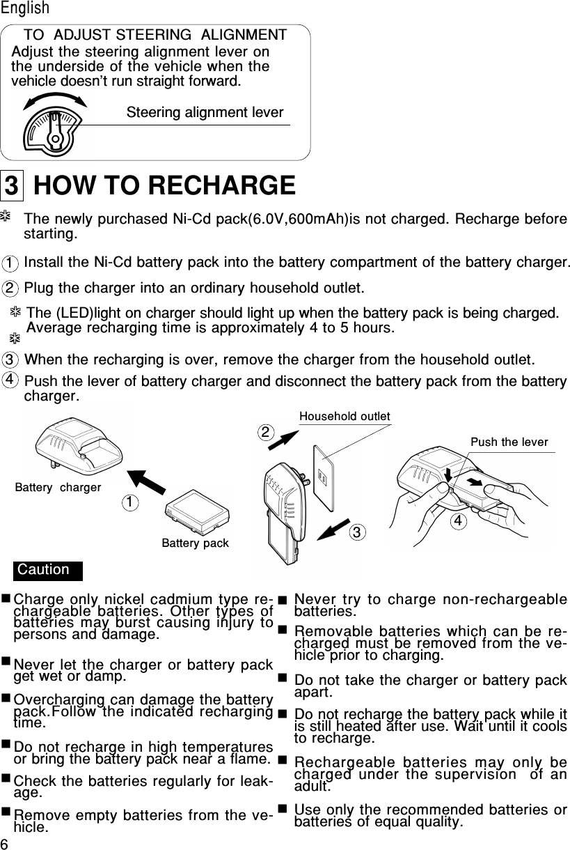 6EnglishTO  ADJUST STEERING  ALIGNMENTAdjust the steering alignment lever onthe underside of the vehicle when thevehicle doesn&apos;t run straight forward.Steering alignment lever3  HOW TO RECHARGEInstall the Ni-Cd battery pack into the battery compartment of the battery charger.The newly purchased Ni-Cd pack(6.0V,600mAh)is not charged. Recharge beforestarting.Plug the charger into an ordinary household outlet.The (LED)light on charger should light up when the battery pack is being charged.Average recharging time is approximately 4 to 5 hours.When the recharging is over, remove the charger from the household outlet.Push the lever of battery charger and disconnect the battery pack from the batterycharger.***************Battery  chargerBattery packHousehold outletPush the lever12341234CautionCharge only nickel cadmium type re-chargeable batteries. Other types ofbatteries may burst causing injury topersons and damage.Never let the charger or battery packget wet or damp.Overcharging can damage the batterypack.Follow the indicated rechargingtime.Do not recharge in high temperaturesor bring the battery pack near a flame.Check the batteries regularly for leak-age.Remove empty batteries from the ve-hicle.Never try to charge non-rechargeablebatteries.Removable batteries which can be re-charged must be removed from the ve-hicle prior to charging.Do not take the charger or battery packapart.Do not recharge the battery pack while itis still heated after use. Wait until it coolsto recharge.Rechargeable batteries may only  becharged under the supervision  of anadult.Use only the recommended batteries orbatteries of equal quality.