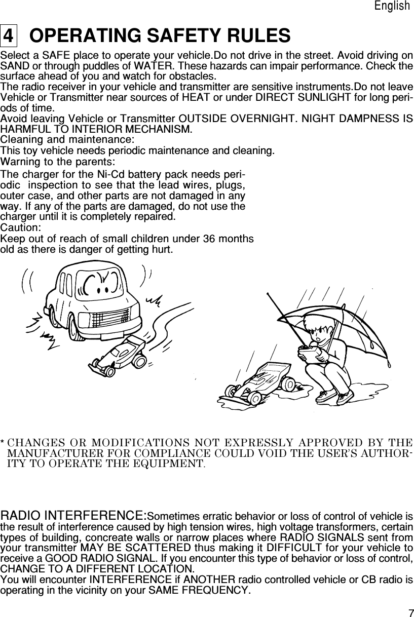 7English4   OPERATING SAFETY RULESSelect a SAFE place to operate your vehicle.Do not drive in the street. Avoid driving onSAND or through puddles of WATER. These hazards can impair performance. Check thesurface ahead of you and watch for obstacles.The radio receiver in your vehicle and transmitter are sensitive instruments.Do not leaveVehicle or Transmitter near sources of HEAT or under DIRECT SUNLIGHT for long peri-ods of time.Avoid leaving Vehicle or Transmitter OUTSIDE OVERNIGHT. NIGHT DAMPNESS ISHARMFUL TO INTERIOR MECHANISM.Cleaning and maintenance:This toy vehicle needs periodic maintenance and cleaning.Warning to the parents:The charger for the Ni-Cd battery pack needs peri-odic  inspection to see that the lead wires, plugs,outer case, and other parts are not damaged in anyway. If any of the parts are damaged, do not use thecharger until it is completely repaired.Caution:Keep out of reach of small children under 36 monthsold as there is danger of getting hurt.RADIO INTERFERENCE:Sometimes erratic behavior or loss of control of vehicle isthe result of interference caused by high tension wires, high voltage transformers, certaintypes of building, concreate walls or narrow places where RADIO SIGNALS sent fromyour transmitter MAY BE SCATTERED thus making it DIFFICULT for your vehicle toreceive a GOOD RADIO SIGNAL. If you encounter this type of behavior or loss of control,CHANGE TO A DIFFERENT LOCATION.You will encounter INTERFERENCE if ANOTHER radio controlled vehicle or CB radio isoperating in the vicinity on your SAME FREQUENCY.EnglishCHANGES OR MODIFICATIONS NOT EXPRESSLY APPROVED BY THEMANUFACTURER FOR COMPLIANCE COULD VOID THE USER’S AUTHOR-ITY TO OPERATE THE EQUIPMENT.*