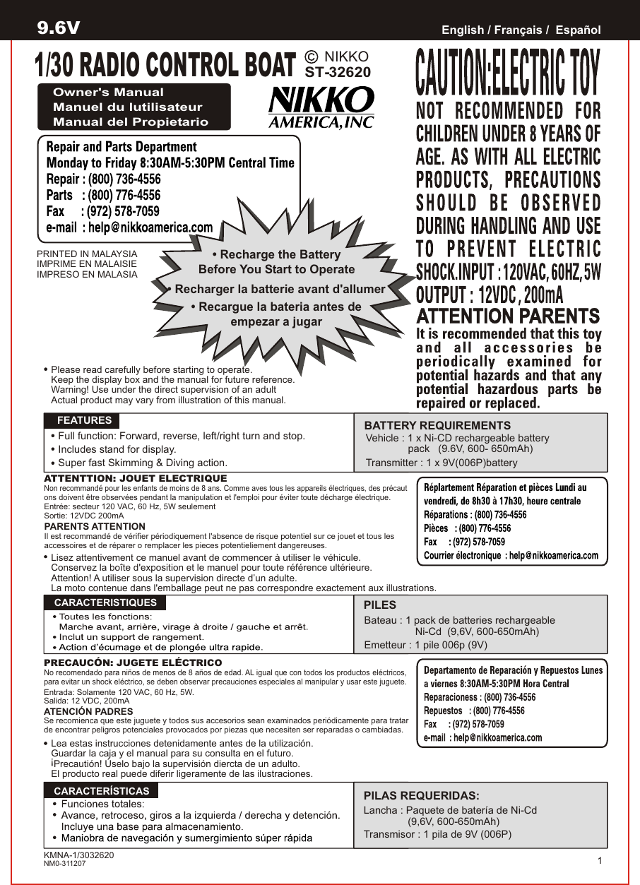 NIKKOST-32620PRINTED IN MALAYSIAIMPRIME EN MALAISIEIMPRESO EN MALASIAEnglish / Français /  EspañolOwner&apos;s ManualManuel du lutilisateurManual del PropietarioATTENTTION: JOUET ELECTRIQUENon recommandé pour les enfants de moins de 8 ans. Comme aves tous les appareils électriques, des précaut ons doivent être observées pendant la manipulation et l&apos;emploi pour éviter toute décharge électrique.Entrée: secteur 120 VAC, 60 Hz, 5W seulementSortie: 12VDC 200mAPARENTS ATTENTIONIl est recommandé de vérifier périodiquement l&apos;absence de risque potentiel sur ce jouet et tous les accessoires et de réparer o remplacer les pieces potentieliement dangereuses.   FEATURESPRECAUCÓN: JUGETE ELÉCTRICONo recomendado para niños de menos de 8 años de edad. AL igual que con todos los productos eléctricos, para evitar un shock eléctrico, se deben observar precauciones especiales al manipular y usar este juguete.Entrada: Solamente 120 VAC, 60 Hz, 5W.Salida: 12 VDC, 200mAATENCIÓN PADRESSe recomienca que este juguete y todos sus accesorios sean examinados periódicamente para tratar de encontrar peligros potenciales provocados por piezas que necesiten ser reparadas o cambiadas.  CARACTERISTIQUES  CARACTERÍSTICASBATTERY REQUIREMENTSPILESBateau : 1 pack de batteries rechargeable                                  Ni-Cd  (9,6V, 600-650mAh)Emetteur : 1 pile 006p (9V)PILAS REQUERIDAS:Lancha : Paquete de bater a de Ni-Cdí (9,6V, 600-650mAh)Transmisor : 1 pila de 9V (006P)1Lea estas instrucciones detenidamente antes de la utilización.Guardar la caja y el manual para su consulta en el futuro. Precautión! Úselo bajo la supervisión diercta de un adulto.El producto real puede diferir ligeramente de las ilustraciones.!• Recharge the BatteryBefore You Start to Operate• Recargue la bateria antes deempezar a jugar• Recharger la batterie avant d&apos;allumerKMNA-1/3032620NM0-311207Lisez attentivement ce manuel avant de commencer à utiliser le véhicule.Conservez la boîte d&apos;exposition et le manuel pour toute référence ultérieure.Attention! A utiliser sous la supervision directe d’un adulte.La moto contenue dans l&apos;emballage peut ne pas correspondre exactement aux illustrations.Please read carefully before starting to operate.Keep the display box and the manual for future reference.Warning! Use under the direct supervision of an adultActual product may vary from illustration of this manual.9.6VFull function: Forward, reverse, left/right turn and stop.Includes stand for display.Super fast Skimming &amp; Diving action.Vehicle : 1 x Ni-CD rechargeable battery                pack   (9.6V, 600- 650mAh)Transmitter : 1 x 9V(006P)battery1/30 RADIO CONTROL BOAT