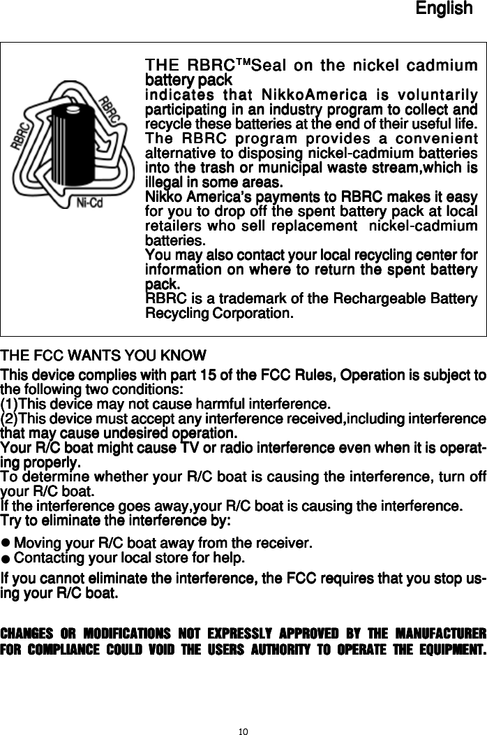10English/FrançaisEnglish/FrançaisEnglish/FrançaisEnglish/FrançaisEnglish/FrançaisTHE FCC WANTS YOU KNOWTHE FCC WANTS YOU KNOWTHE FCC WANTS YOU KNOWTHE FCC WANTS YOU KNOWTHE FCC WANTS YOU KNOWThis device complies with part 15 of the FCC Rules, Operation is subject toThis device complies with part 15 of the FCC Rules, Operation is subject toThis device complies with part 15 of the FCC Rules, Operation is subject toThis device complies with part 15 of the FCC Rules, Operation is subject toThis device complies with part 15 of the FCC Rules, Operation is subject tothe following two conditions:the following two conditions:the following two conditions:the following two conditions:the following two conditions:(1)This device may not cause harmful interference.(1)This device may not cause harmful interference.(1)This device may not cause harmful interference.(1)This device may not cause harmful interference.(1)This device may not cause harmful interference.(2)This device must accept any interference received,including interference(2)This device must accept any interference received,including interference(2)This device must accept any interference received,including interference(2)This device must accept any interference received,including interference(2)This device must accept any interference received,including interferencethat may cause undesired operation.that may cause undesired operation.that may cause undesired operation.that may cause undesired operation.that may cause undesired operation.Your R/C boat might cause TV or radio interference even when it is operat-Your R/C boat might cause TV or radio interference even when it is operat-Your R/C boat might cause TV or radio interference even when it is operat-Your R/C boat might cause TV or radio interference even when it is operat-Your R/C boat might cause TV or radio interference even when it is operat-ing properly.ing properly.ing properly.ing properly.ing properly.To determine whether your R/C boat is causing the interference, turn offTo determine whether your R/C boat is causing the interference, turn offTo determine whether your R/C boat is causing the interference, turn offTo determine whether your R/C boat is causing the interference, turn offTo determine whether your R/C boat is causing the interference, turn offyour R/C boat.your R/C boat.your R/C boat.your R/C boat.your R/C boat.If the interference goes away,your R/C boat is causing the interference.If the interference goes away,your R/C boat is causing the interference.If the interference goes away,your R/C boat is causing the interference.If the interference goes away,your R/C boat is causing the interference.If the interference goes away,your R/C boat is causing the interference.Try to eliminate the interference by:Try to eliminate the interference by:Try to eliminate the interference by:Try to eliminate the interference by:Try to eliminate the interference by:Moving your R/C boat away from the receiver.Moving your R/C boat away from the receiver.Moving your R/C boat away from the receiver.Moving your R/C boat away from the receiver.Moving your R/C boat away from the receiver.Contacting your local store for help.Contacting your local store for help.Contacting your local store for help.Contacting your local store for help.Contacting your local store for help.If you cannot eliminate the interference, the FCC requires that you stop us-If you cannot eliminate the interference, the FCC requires that you stop us-If you cannot eliminate the interference, the FCC requires that you stop us-If you cannot eliminate the interference, the FCC requires that you stop us-If you cannot eliminate the interference, the FCC requires that you stop us-ing your R/C boat.ing your R/C boat.ing your R/C boat.ing your R/C boat.ing your R/C boat.zzTHE RBRCTHE RBRCTHE RBRCTHE RBRCTHE RBRCTMTMTMTMTMSeal on the nickel cadmiumSeal on the nickel cadmiumSeal on the nickel cadmiumSeal on the nickel cadmiumSeal on the nickel cadmiumbattery packbattery packbattery packbattery packbattery packindicates that NikkoAmerica is voluntarilyindicates that NikkoAmerica is voluntarilyindicates that NikkoAmerica is voluntarilyindicates that NikkoAmerica is voluntarilyindicates that NikkoAmerica is voluntarilyparticipating in an industry program to collect andparticipating in an industry program to collect andparticipating in an industry program to collect andparticipating in an industry program to collect andparticipating in an industry program to collect andrecycle these batteries at the end of their useful life.recycle these batteries at the end of their useful life.recycle these batteries at the end of their useful life.recycle these batteries at the end of their useful life.recycle these batteries at the end of their useful life.The RBRC program provides a convenientThe RBRC program provides a convenientThe RBRC program provides a convenientThe RBRC program provides a convenientThe RBRC program provides a convenientalternative to disposing nickel-cadmium batteriesalternative to disposing nickel-cadmium batteriesalternative to disposing nickel-cadmium batteriesalternative to disposing nickel-cadmium batteriesalternative to disposing nickel-cadmium batteriesinto the trash or municipal waste stream,which isinto the trash or municipal waste stream,which isinto the trash or municipal waste stream,which isinto the trash or municipal waste stream,which isinto the trash or municipal waste stream,which isillegal in some areas.illegal in some areas.illegal in some areas.illegal in some areas.illegal in some areas.Nikko America&apos;s payments to RBRC makes it easyNikko America&apos;s payments to RBRC makes it easyNikko America&apos;s payments to RBRC makes it easyNikko America&apos;s payments to RBRC makes it easyNikko America&apos;s payments to RBRC makes it easyfor you to drop off the spent battery pack at localfor you to drop off the spent battery pack at localfor you to drop off the spent battery pack at localfor you to drop off the spent battery pack at localfor you to drop off the spent battery pack at localretailers who sell replacement  nickel-cadmiumretailers who sell replacement  nickel-cadmiumretailers who sell replacement  nickel-cadmiumretailers who sell replacement  nickel-cadmiumretailers who sell replacement  nickel-cadmiumbatteries.batteries.batteries.batteries.batteries.You may also contact your local recycling center forYou may also contact your local recycling center forYou may also contact your local recycling center forYou may also contact your local recycling center forYou may also contact your local recycling center forinformation on where to return the spent batteryinformation on where to return the spent batteryinformation on where to return the spent batteryinformation on where to return the spent batteryinformation on where to return the spent batterypack.pack.pack.pack.pack.RBRC is a trademark of the Rechargeable BatteryRBRC is a trademark of the Rechargeable BatteryRBRC is a trademark of the Rechargeable BatteryRBRC is a trademark of the Rechargeable BatteryRBRC is a trademark of the Rechargeable BatteryRecycling Corporation.Recycling Corporation.Recycling Corporation.Recycling Corporation.Recycling Corporation.EnglishEnglishEnglishEnglishEnglishCHANGES OR MODIFICATIONS NOT EXPRESSLY APPROVED BY THE MANUFACTURERCHANGES OR MODIFICATIONS NOT EXPRESSLY APPROVED BY THE MANUFACTURERCHANGES OR MODIFICATIONS NOT EXPRESSLY APPROVED BY THE MANUFACTURERCHANGES OR MODIFICATIONS NOT EXPRESSLY APPROVED BY THE MANUFACTURERCHANGES OR MODIFICATIONS NOT EXPRESSLY APPROVED BY THE MANUFACTURERFOR COMPLIANCE COULD VOID THE USER’S AUTHORITY TO OPERATE THE EQUIPMENT.FOR COMPLIANCE COULD VOID THE USER’S AUTHORITY TO OPERATE THE EQUIPMENT.FOR COMPLIANCE COULD VOID THE USER’S AUTHORITY TO OPERATE THE EQUIPMENT.FOR COMPLIANCE COULD VOID THE USER’S AUTHORITY TO OPERATE THE EQUIPMENT.FOR COMPLIANCE COULD VOID THE USER’S AUTHORITY TO OPERATE THE EQUIPMENT.