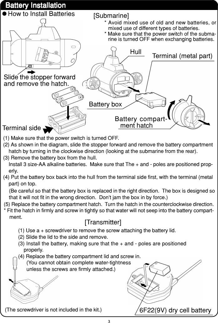 3Battery InstallationBattery InstallationBattery InstallationBattery InstallationBattery InstallationHow to Install BatteriesSlide the stopper forwardand remove the hatch.[Submarine]* Avoid mixed use of old and new batteries, ormixed use of different types of batteries.* Make sure that the power switch of the subma-rine is turned OFF when exchanging batteries.HullBattery boxBattery compart-ment hatchTerminal sideTerminal (metal part)(1) Make sure that the power switch is turned OFF.(2) As shown in the diagram, slide the stopper forward and remove the battery compartmenthatch by turning in the clockwise direction (looking at the submarine from the rear).(3) Remove the battery box from the hull.    Install 3 size-AA alkaline batteries.  Make sure that The + and - poles are positioned prop-erly.(4) Put the battery box back into the hull from the terminal side first, with the terminal (metalpart) on top.(5) Replace the battery compartment hatch.  Turn the hatch in the counterclockwise direction.* Fit the hatch in firmly and screw in tightly so that water will not seep into the battery compart-ment.(Be careful so that the battery box is replaced in the right direction.  The box is designed sothat it will not fit in the wrong direction.  Don&apos;t jam the box in by force.)[Transmitter](1) Use a + screwdriver to remove the screw attaching the battery lid.(2) Slide the lid to the side and remove.(3) Install the battery, making sure that the + and - poles are positionedproperly.(4) Replace the battery compartment lid and screw in.(The screwdriver is not included in the kit.) 6F22(9V) dry cell battery(You cannot obtain complete water-tightnessunless the screws are firmly attached.)