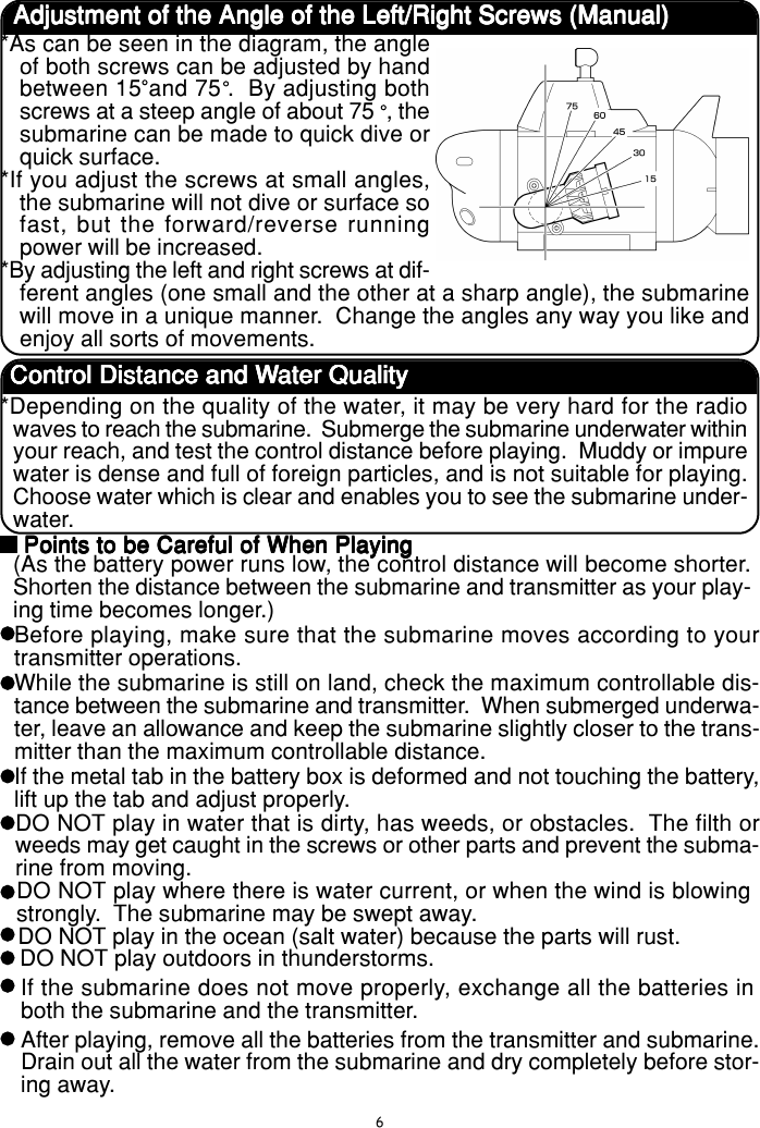 6Adjustment of the Angle of the Left/Right Screws (Manual)Adjustment of the Angle of the Left/Right Screws (Manual)Adjustment of the Angle of the Left/Right Screws (Manual)Adjustment of the Angle of the Left/Right Screws (Manual)Adjustment of the Angle of the Left/Right Screws (Manual)*As can be seen in the diagram, the angleof both screws can be adjusted by handbetween 15 and 75•.  By adjusting bothscrews at a steep angle of about 75• , thesubmarine can be made to quick dive orquick surface.*If you adjust the screws at small angles,the submarine will not dive or surface sofast, but the forward/reverse runningpower will be increased.*By adjusting the left and right screws at dif-ferent angles (one small and the other at a sharp angle), the submarinewill move in a unique manner.  Change the angles any way you like andenjoy all sorts of movements.Control Distance and WControl Distance and WControl Distance and WControl Distance and WControl Distance and Water Qualityater Qualityater Qualityater Qualityater Quality*Depending on the quality of the water, it may be very hard for the radiowaves to reach the submarine.  Submerge the submarine underwater withinyour reach, and test the control distance before playing.  Muddy or impurewater is dense and full of foreign particles, and is not suitable for playing.Choose water which is clear and enables you to see the submarine under-water.Points to be Careful of When PlayingPoints to be Careful of When PlayingPoints to be Careful of When PlayingPoints to be Careful of When PlayingPoints to be Careful of When Playing(As the battery power runs low, the control distance will become shorter.Shorten the distance between the submarine and transmitter as your play-ing time becomes longer.)Before playing, make sure that the submarine moves according to yourtransmitter operations.While the submarine is still on land, check the maximum controllable dis-tance between the submarine and transmitter.  When submerged underwa-ter, leave an allowance and keep the submarine slightly closer to the trans-mitter than the maximum controllable distance.If the metal tab in the battery box is deformed and not touching the battery,lift up the tab and adjust properly.DO NOT play in water that is dirty, has weeds, or obstacles.  The filth orweeds may get caught in the screws or other parts and prevent the subma-rine from moving.DO NOT play where there is water current, or when the wind is blowingstrongly.  The submarine may be swept away.DO NOT play in the ocean (salt water) because the parts will rust.DO NOT play outdoors in thunderstorms.After playing, remove all the batteries from the transmitter and submarine.Drain out all the water from the submarine and dry completely before stor-ing away.If the submarine does not move properly, exchange all the batteries inboth the submarine and the transmitter.