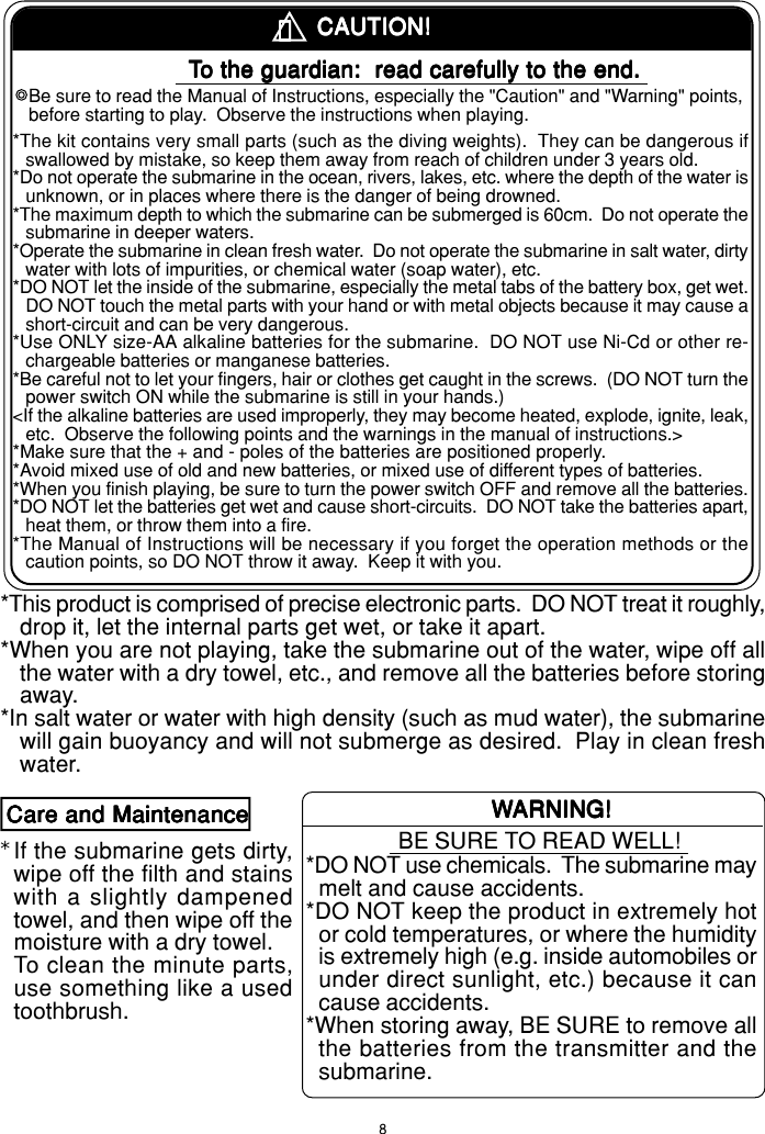 8！！！！！*CAUTION!CAUTION!CAUTION!CAUTION!CAUTION!TTTTTo the guardian:  read carefully to the end.o the guardian:  read carefully to the end.o the guardian:  read carefully to the end.o the guardian:  read carefully to the end.o the guardian:  read carefully to the end.Be sure to read the Manual of Instructions, especially the &quot;Caution&quot; and &quot;Warning&quot; points,before starting to play.  Observe the instructions when playing.*The kit contains very small parts (such as the diving weights).  They can be dangerous ifswallowed by mistake, so keep them away from reach of children under 3 years old.*Do not operate the submarine in the ocean, rivers, lakes, etc. where the depth of the water isunknown, or in places where there is the danger of being drowned.*The maximum depth to which the submarine can be submerged is 60cm.  Do not operate thesubmarine in deeper waters.*Operate the submarine in clean fresh water.  Do not operate the submarine in salt water, dirtywater with lots of impurities, or chemical water (soap water), etc.*DO NOT let the inside of the submarine, especially the metal tabs of the battery box, get wet.DO NOT touch the metal parts with your hand or with metal objects because it may cause ashort-circuit and can be very dangerous.*Use ONLY size-AA alkaline batteries for the submarine.  DO NOT use Ni-Cd or other re-chargeable batteries or manganese batteries.*Be careful not to let your fingers, hair or clothes get caught in the screws.  (DO NOT turn thepower switch ON while the submarine is still in your hands.)&lt;If the alkaline batteries are used improperly, they may become heated, explode, ignite, leak,etc.  Observe the following points and the warnings in the manual of instructions.&gt;*Make sure that the + and - poles of the batteries are positioned properly.*Avoid mixed use of old and new batteries, or mixed use of different types of batteries.*When you finish playing, be sure to turn the power switch OFF and remove all the batteries.*DO NOT let the batteries get wet and cause short-circuits.  DO NOT take the batteries apart,heat them, or throw them into a fire.*The Manual of Instructions will be necessary if you forget the operation methods or thecaution points, so DO NOT throw it away.  Keep it with you.*This product is comprised of precise electronic parts.  DO NOT treat it roughly,drop it, let the internal parts get wet, or take it apart.*When you are not playing, take the submarine out of the water, wipe off allthe water with a dry towel, etc., and remove all the batteries before storingaway.*In salt water or water with high density (such as mud water), the submarinewill gain buoyancy and will not submerge as desired.  Play in clean freshwater.Care and MaintenanceCare and MaintenanceCare and MaintenanceCare and MaintenanceCare and MaintenanceIf the submarine gets dirty,wipe off the filth and stainswith a slightly dampenedtowel, and then wipe off themoisture with a dry towel.To clean the minute parts,use something like a usedtoothbrush.WWWWWARNING!ARNING!ARNING!ARNING!ARNING!BE SURE TO READ WELL!*DO NOT use chemicals.  The submarine maymelt and cause accidents.*DO NOT keep the product in extremely hotor cold temperatures, or where the humidityis extremely high (e.g. inside automobiles orunder direct sunlight, etc.) because it cancause accidents.*When storing away, BE SURE to remove allthe batteries from the transmitter and thesubmarine.