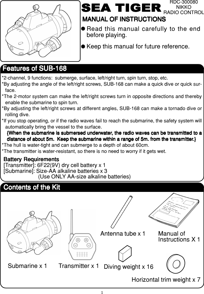 1SEA TIGERSEA TIGERSEA TIGERSEA TIGERSEA TIGERRDC-300080NIKKORADIO CONTROLMANUAL OF INSTRUCTIONSMANUAL OF INSTRUCTIONSMANUAL OF INSTRUCTIONSMANUAL OF INSTRUCTIONSMANUAL OF INSTRUCTIONSRead this manual carefully to the endbefore playing.Keep this manual for future reference.Features of SUB-168Features of SUB-168Features of SUB-168Features of SUB-168Features of SUB-168*2-channel, 9 functions:  submerge, surface, left/right turn, spin turn, stop, etc.*By adjusting the angle of the left/right screws, SUB-168 can make a quick dive or quick sur-face.*The 2-motor system can make the left/right screws turn in opposite directions and therebyenable the submarine to spin turn.*By adjusting the left/right screws at different angles, SUB-168 can make a tornado dive orrolling dive.*If you stop operating, or if the radio waves fail to reach the submarine, the safety system willautomatically bring the vessel to the surface.{When the submarine is submersed underwater{When the submarine is submersed underwater{When the submarine is submersed underwater{When the submarine is submersed underwater{When the submarine is submersed underwater, the radio waves can be transmitted to a, the radio waves can be transmitted to a, the radio waves can be transmitted to a, the radio waves can be transmitted to a, the radio waves can be transmitted to adistance of about 5m.  Keep the submarine within a range of 5m. from the transmitterdistance of about 5m.  Keep the submarine within a range of 5m. from the transmitterdistance of about 5m.  Keep the submarine within a range of 5m. from the transmitterdistance of about 5m.  Keep the submarine within a range of 5m. from the transmitterdistance of about 5m.  Keep the submarine within a range of 5m. from the transmitter.}.}.}.}.}*The hull is water-tight and can submerge to a depth of about 60cm.*The transmitter is water-resistant, so there is no need to worry if it gets wet.Battery RequirementsBattery RequirementsBattery RequirementsBattery RequirementsBattery Requirements[Transmitter]: 6F22(9V) dry cell battery x 1[Submarine]: Size-AA alkaline batteries x 3(Use ONLY AA-size alkaline batteries)Contents of the KitContents of the KitContents of the KitContents of the KitContents of the KitSubmarine x 1 Transmitter x 1Manual ofInstructions X 1Diving weight x 16Horizontal trim weight x 7Antenna tube x 1