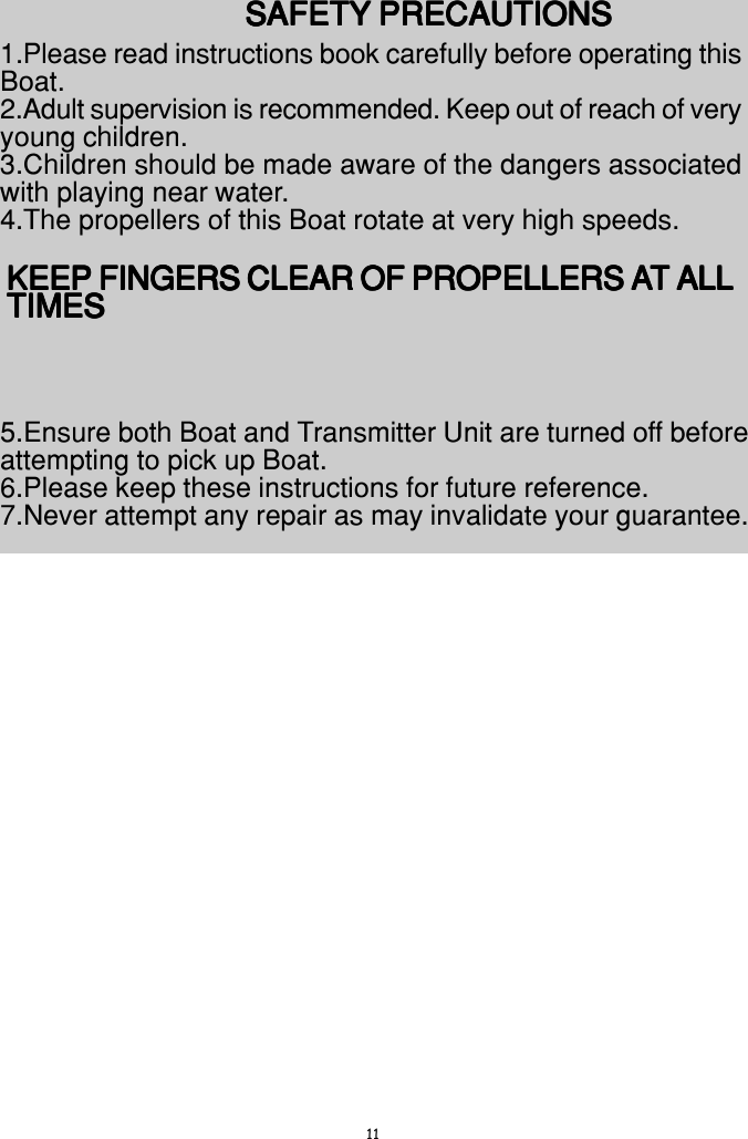 11SAFETY PRECAUTIONSSAFETY PRECAUTIONSSAFETY PRECAUTIONSSAFETY PRECAUTIONSSAFETY PRECAUTIONS1.Please read instructions book carefully before operating thisBoat.2.Adult supervision is recommended. Keep out of reach of veryyoung children.3.Children should be made aware of the dangers associatedwith playing near water.4.The propellers of this Boat rotate at very high speeds.KEEP FINGERS CLEAR OF PROPELLERS AKEEP FINGERS CLEAR OF PROPELLERS AKEEP FINGERS CLEAR OF PROPELLERS AKEEP FINGERS CLEAR OF PROPELLERS AKEEP FINGERS CLEAR OF PROPELLERS AT ALLT ALLT ALLT ALLT ALLTIMESTIMESTIMESTIMESTIMES5.Ensure both Boat and Transmitter Unit are turned off beforeattempting to pick up Boat.6.Please keep these instructions for future reference.7.Never attempt any repair as may invalidate your guarantee.