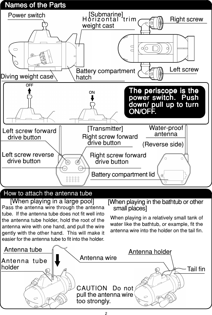 2Names of the PartsNames of the PartsNames of the PartsNames of the PartsNames of the Parts[Submarine]Power switchDiving weight caseHorizontal trimweight castBattery compartmenthatchRight screwLeft screwThe periscope is theThe periscope is theThe periscope is theThe periscope is theThe periscope is thepower switch.  Pushpower switch.  Pushpower switch.  Pushpower switch.  Pushpower switch.  Pushdown/ pull up to turndown/ pull up to turndown/ pull up to turndown/ pull up to turndown/ pull up to turnON/OFFON/OFFON/OFFON/OFFON/OFF.....[Transmitter]Left screw forwarddrive buttonLeft screw reversedrive buttonRight screw forwarddrive buttonRight screw forwarddrive buttonWater-proofantennaBattery compartment lid(Reverse side)How to attach the antenna tube[When playing in a large pool]Pass the antenna wire through the antennatube.  If the antenna tube does not fit well intothe antenna tube holder, hold the root of theantenna wire with one hand, and pull the wiregently with the other hand.  This will make iteasier for the antenna tube to fit into the holder.[When playing in the bathtub or othersmall places]When playing in a relatively small tank ofwater like the bathtub, or example, fit theantenna wire into the holder on the tail fin.Antenna tubeAntenna wire Antenna holderTail finCAUTION  Do notpull the antenna wiretoo strongly.Antenna tubeholder