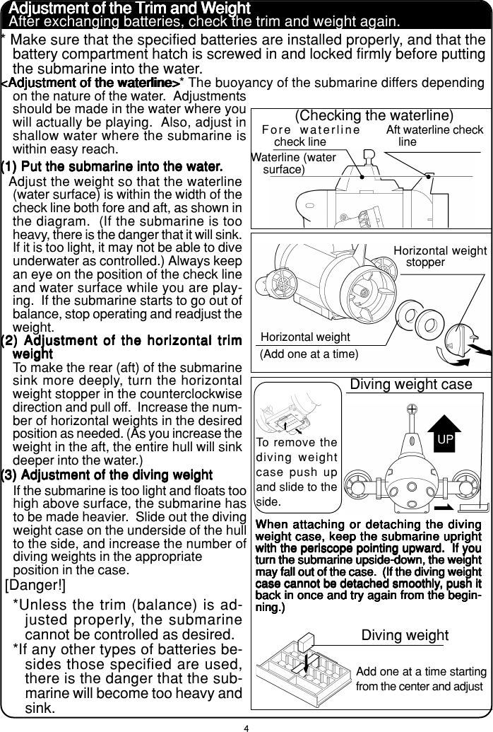 4Adjustment of the TAdjustment of the TAdjustment of the TAdjustment of the TAdjustment of the Trim and Wrim and Wrim and Wrim and Wrim and Weighteighteighteighteight* Make sure that the specified batteries are installed properly, and that thebattery compartment hatch is screwed in and locked firmly before puttingthe submarine into the water.&lt;Adjustment of the waterline&gt;&lt;Adjustment of the waterline&gt;&lt;Adjustment of the waterline&gt;&lt;Adjustment of the waterline&gt;&lt;Adjustment of the waterline&gt;* The buoyancy of the submarine differs dependingon the nature of the water.  Adjustmentsshould be made in the water where youwill actually be playing.  Also, adjust inshallow water where the submarine iswithin easy reach.  Adjust the weight so that the waterline(water surface) is within the width of thecheck line both fore and aft, as shown inthe diagram.  (If the submarine is tooheavy, there is the danger that it will sink.If it is too light, it may not be able to diveunderwater as controlled.) Always keepan eye on the position of the check lineand water surface while you are play-ing.  If the submarine starts to go out ofbalance, stop operating and readjust theweight.To make the rear (aft) of the submarinesink more deeply, turn the horizontalweight stopper in the counterclockwisedirection and pull off.  Increase the num-ber of horizontal weights in the desiredposition as needed. (As you increase theweight in the aft, the entire hull will sinkdeeper into the water.)(1) Put the submarine into the water(1) Put the submarine into the water(1) Put the submarine into the water(1) Put the submarine into the water(1) Put the submarine into the water.....(2) Adjustment of the horizontal trim(2) Adjustment of the horizontal trim(2) Adjustment of the horizontal trim(2) Adjustment of the horizontal trim(2) Adjustment of the horizontal trimweightweightweightweightweight(3) Adjustment of the diving weight(3) Adjustment of the diving weight(3) Adjustment of the diving weight(3) Adjustment of the diving weight(3) Adjustment of the diving weightIf the submarine is too light and floats toohigh above surface, the submarine hasto be made heavier.  Slide out the divingweight case on the underside of the hullto the side, and increase the number ofdiving weights in the appropriateposition in the case.Fore waterlinecheck lineAft waterline checklineWaterline (watersurface)(Checking the waterline)Horizontal weightstopperHorizontal weight(Add one at a time)Diving weight caseTo remove thediving weightcase push upand slide to theside.Diving weightAdd one at a time startingfrom the center and adjust[Danger!]*Unless the trim (balance) is ad-justed properly, the submarinecannot be controlled as desired.*If any other types of batteries be-sides those specified are used,there is the danger that the sub-marine will become too heavy andsink.After exchanging batteries, check the trim and weight again.UPWhen attaching or detaching the divingWhen attaching or detaching the divingWhen attaching or detaching the divingWhen attaching or detaching the divingWhen attaching or detaching the divingweight case, keep the submarine uprightweight case, keep the submarine uprightweight case, keep the submarine uprightweight case, keep the submarine uprightweight case, keep the submarine uprightwith the periscope pointing upward.  If youwith the periscope pointing upward.  If youwith the periscope pointing upward.  If youwith the periscope pointing upward.  If youwith the periscope pointing upward.  If youturn the submarine upside-down, the weightturn the submarine upside-down, the weightturn the submarine upside-down, the weightturn the submarine upside-down, the weightturn the submarine upside-down, the weightmay fall out of the case.  (If the diving weightmay fall out of the case.  (If the diving weightmay fall out of the case.  (If the diving weightmay fall out of the case.  (If the diving weightmay fall out of the case.  (If the diving weightcase cannot be detached smoothlycase cannot be detached smoothlycase cannot be detached smoothlycase cannot be detached smoothlycase cannot be detached smoothly, push it, push it, push it, push it, push itback in once and try again from the begin-back in once and try again from the begin-back in once and try again from the begin-back in once and try again from the begin-back in once and try again from the begin-ning.)ning.)ning.)ning.)ning.)