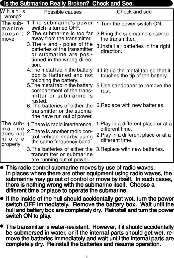 7Is the Submarine Really Broken?  Check and See.Is the Submarine Really Broken?  Check and See.Is the Submarine Really Broken?  Check and See.Is the Submarine Really Broken?  Check and See.Is the Submarine Really Broken?  Check and See.What&apos;swrong? Possible causes Check and seeThe sub-marinedoesn&apos;tmove1.The submarine&apos;s powerswitch is turned OFF. 1.Turn the power switch ON.2.The submarine is too faraway from the transmitter. 2.Bring the submarine closer tothe transmitter.3.The + and - poles of thebatteries of the transmitteror submarine are posi-tioned in the wrong direc-tion.3.Install all batteries in the rightdirection.4.The metal tab in the batterybox is flattened and nottouching the battery.4.Lift up the metal tab so that ittouches the tip of the battery.5.The metal tab in the batterycompartment of the trans-mitter or submarine isrusted.5.Use sandpaper to remove therust.6.The batteries of either thetransmitter or the subma-rine have run out of power.6.Replace with new batteries.The sub-marinedoes notmoveproperly1.There is radio interference. 1.Play in a different place or at adifferent time.2.There is another radio con-trol vehicle nearby usingthe same frequency band.2.Play in a different place or at adifferent time.3.The batteries of either thetransmitter or submarineare running out of power.3.Replace with new batteries.This radio control submarine moves by use of radio waves.This radio control submarine moves by use of radio waves.This radio control submarine moves by use of radio waves.This radio control submarine moves by use of radio waves.This radio control submarine moves by use of radio waves.In places where there are other equipment using radio waves, theIn places where there are other equipment using radio waves, theIn places where there are other equipment using radio waves, theIn places where there are other equipment using radio waves, theIn places where there are other equipment using radio waves, thesubmarine may go out of control or move by itself.  In such cases,submarine may go out of control or move by itself.  In such cases,submarine may go out of control or move by itself.  In such cases,submarine may go out of control or move by itself.  In such cases,submarine may go out of control or move by itself.  In such cases,there is nothing wrong with the submarine itself.  Choose athere is nothing wrong with the submarine itself.  Choose athere is nothing wrong with the submarine itself.  Choose athere is nothing wrong with the submarine itself.  Choose athere is nothing wrong with the submarine itself.  Choose adifdifdifdifdifferent time or place to operate the submarine.ferent time or place to operate the submarine.ferent time or place to operate the submarine.ferent time or place to operate the submarine.ferent time or place to operate the submarine.If the inside of the hull should accidentally get wet, turn the powerIf the inside of the hull should accidentally get wet, turn the powerIf the inside of the hull should accidentally get wet, turn the powerIf the inside of the hull should accidentally get wet, turn the powerIf the inside of the hull should accidentally get wet, turn the powerswitch OFF immediatelyswitch OFF immediatelyswitch OFF immediatelyswitch OFF immediatelyswitch OFF immediately.  Remove the battery box.  W.  Remove the battery box.  W.  Remove the battery box.  W.  Remove the battery box.  W.  Remove the battery box.  Wait until theait until theait until theait until theait until thehull and battery box are completely dryhull and battery box are completely dryhull and battery box are completely dryhull and battery box are completely dryhull and battery box are completely dry.  Reinstall and turn the power.  Reinstall and turn the power.  Reinstall and turn the power.  Reinstall and turn the power.  Reinstall and turn the powerswitch ON to playswitch ON to playswitch ON to playswitch ON to playswitch ON to play.....The transmitter is water-resistant.  HoweverThe transmitter is water-resistant.  HoweverThe transmitter is water-resistant.  HoweverThe transmitter is water-resistant.  HoweverThe transmitter is water-resistant.  However, if it should accidentally, if it should accidentally, if it should accidentally, if it should accidentally, if it should accidentallybe submersed in waterbe submersed in waterbe submersed in waterbe submersed in waterbe submersed in water, or if the internal parts should get wet, re-, or if the internal parts should get wet, re-, or if the internal parts should get wet, re-, or if the internal parts should get wet, re-, or if the internal parts should get wet, re-move the batteries immediately and wait until the internal parts aremove the batteries immediately and wait until the internal parts aremove the batteries immediately and wait until the internal parts aremove the batteries immediately and wait until the internal parts aremove the batteries immediately and wait until the internal parts arecompletely drycompletely drycompletely drycompletely drycompletely dry.  Reinstall the batteries and resume operation..  Reinstall the batteries and resume operation..  Reinstall the batteries and resume operation..  Reinstall the batteries and resume operation..  Reinstall the batteries and resume operation.