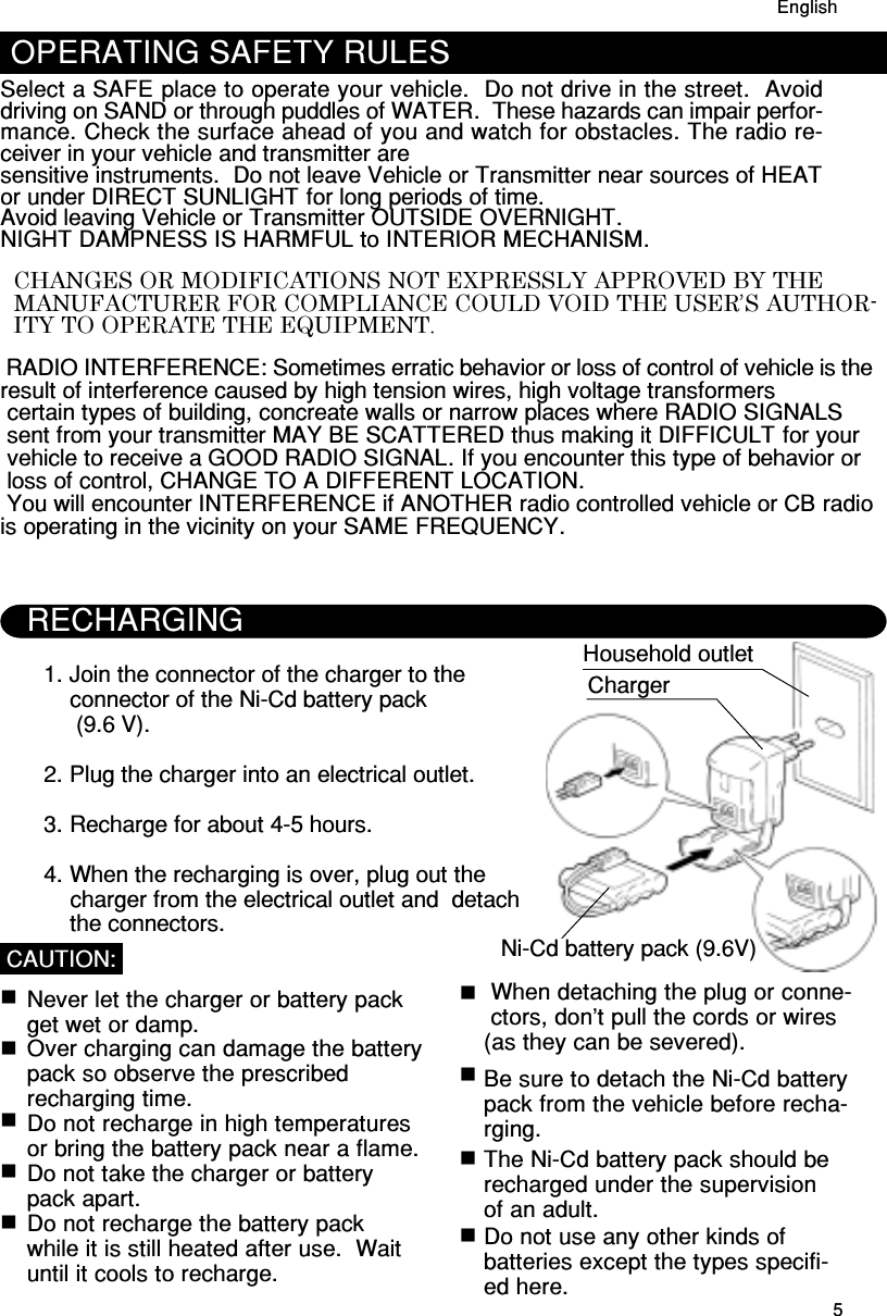 5Household outlet1. Join the connector of the charger to the    connector of the Ni-Cd battery pack     (9.6 V).2. Plug the charger into an electrical outlet.3. Recharge for about 4-5 hours.4. When the recharging is over, plug out the    charger from the electrical outlet and  detach    the connectors.  Never let the charger or battery pack  get wet or damp.  Over charging can damage the battery  pack so observe the prescribed  recharging time.  Do not recharge in high temperatures  or bring the battery pack near a flame.  Do not take the charger or battery  pack apart.  Do not recharge the battery pack  while it is still heated after use.  Wait  until it cools to recharge.CAUTION: When detaching the plug or conne- ctors, don’t pull the cords or wires(as they can be severed).Be sure to detach the Ni-Cd batterypack from the vehicle before recha-rging.The Ni-Cd battery pack should berecharged under the supervisionof an adult.Do not use any other kinds ofbatteries except the types specifi-ed here.RECHARGINGChargerNi-Cd battery pack (9.6V)EnglishOPERATING SAFETY RULESSelect a SAFE place to operate your vehicle.  Do not drive in the street.  Avoiddriving on SAND or through puddles of WATER.  These hazards can impair perfor-mance. Check the surface ahead of you and watch for obstacles. The radio re-ceiver in your vehicle and transmitter aresensitive instruments.  Do not leave Vehicle or Transmitter near sources of HEATor under DIRECT SUNLIGHT for long periods of time.Avoid leaving Vehicle or Transmitter OUTSIDE OVERNIGHT.NIGHT DAMPNESS IS HARMFUL to INTERIOR MECHANISM.EnglishCHANGES OR MODIFICATIONS NOT EXPRESSLY APPROVED BY THEMANUFACTURER FOR COMPLIANCE COULD VOID THE USER’S AUTHOR-ITY TO OPERATE THE EQUIPMENT. RADIO INTERFERENCE: Sometimes erratic behavior or loss of control of vehicle is theresult of interference caused by high tension wires, high voltage transformers certain types of building, concreate walls or narrow places where RADIO SIGNALS sent from your transmitter MAY BE SCATTERED thus making it DIFFICULT for your vehicle to receive a GOOD RADIO SIGNAL. If you encounter this type of behavior or loss of control, CHANGE TO A DIFFERENT LOCATION. You will encounter INTERFERENCE if ANOTHER radio controlled vehicle or CB radiois operating in the vicinity on your SAME FREQUENCY.