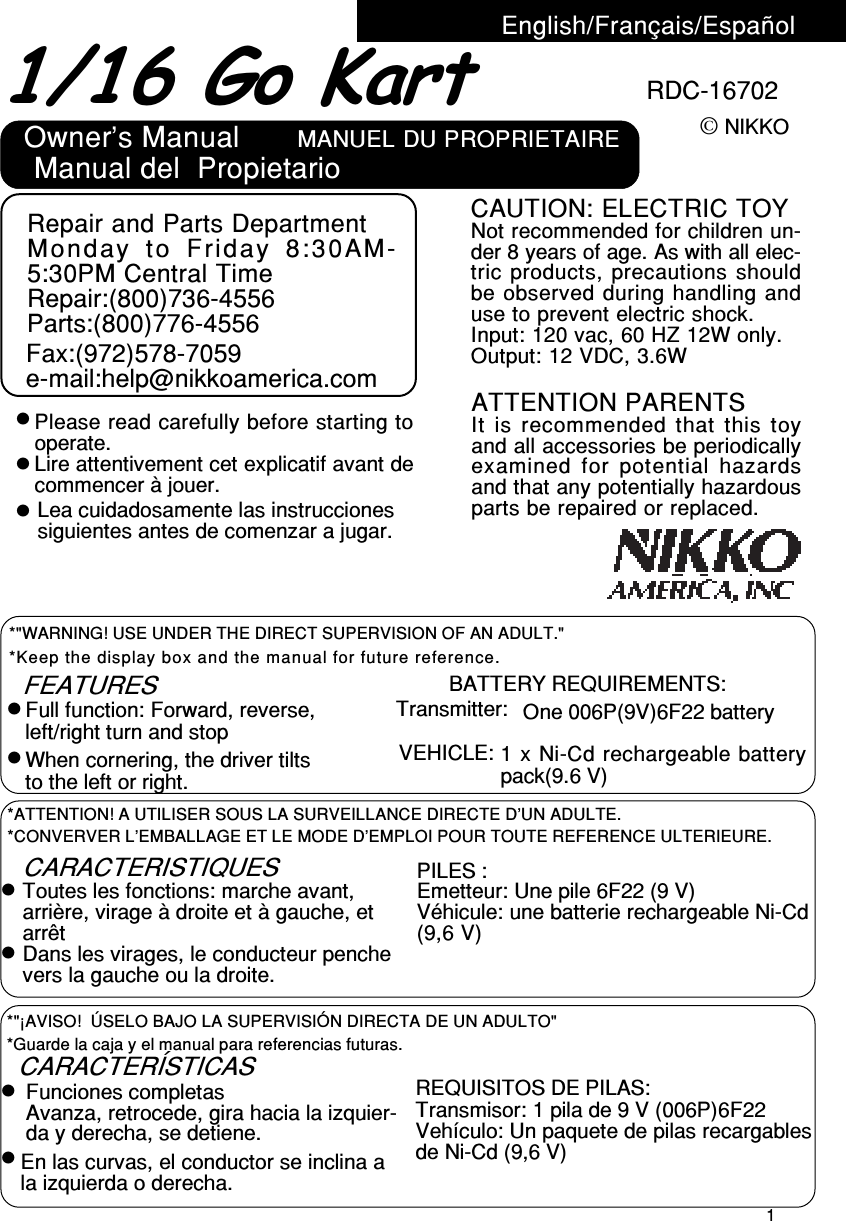 11/16 Go Kart© NIKKOEnglish/Français/EspañolFEATURES BATTERY REQUIREMENTS:Transmitter: One 006P(9V)6F22 batteryFull function: Forward, reverse,left/right turn and stopWhen cornering, the driver tiltsto the left or right.VEHICLE:PILES :Emetteur: Une pile 6F22 (9 V)Véhicule: une batterie rechargeable Ni-Cd(9,6 V)CARACTERÍSTICASFunciones completas REQUISITOS DE PILAS:Transmisor: 1 pila de 9 V (006P)6F22Vehículo: Un paquete de pilas recargablesde Ni-Cd (9,6 V)Avanza, retrocede, gira hacia la izquier-da y derecha, se detiene.1 x Ni-Cd rechargeable batterypack(9.6 V)RDC-16702*Keep the display box and the manual for future reference.*&quot;WARNING! USE UNDER THE DIRECT SUPERVISION OF AN ADULT.&quot;*CONVERVER L’EMBALLAGE ET LE MODE D’EMPLOI POUR TOUTE REFERENCE ULTERIEURE.*ATTENTION! A UTILISER SOUS LA SURVEILLANCE DIRECTE D’UN ADULTE.*Guarde la caja y el manual para referencias futuras.*&quot;¡AVISO!  ÚSELO BAJO LA SUPERVISIÓN DIRECTA DE UN ADULTO&quot;En las curvas, el conductor se inclina ala izquierda o derecha.CARACTERISTIQUESToutes les fonctions: marche avant,arrière, virage à droite et à gauche, etarrêtDans les virages, le conducteur penchevers la gauche ou la droite.Owner’s Manual Manual del  PropietarioMANUEL DU PROPRIETAIREPlease read carefully before starting tooperate.Lire attentivement cet explicatif avant decommencer à jouer.Lea cuidadosamente las instruccionessiguientes antes de comenzar a jugar.Repair and Parts DepartmentMonday to Friday 8:30AM-5:30PM Central TimeRepair:(800)736-4556Parts:(800)776-4556Fax:(972)578-7059e-mail:help@nikkoamerica.comCAUTION: ELECTRIC TOYNot recommended for children un-der 8 years of age. As with all elec-tric products, precautions shouldbe observed during handling anduse to prevent electric shock.Input: 120 vac, 60 HZ 12W only.Output: 12 VDC, 3.6WATTENTION PARENTSIt is recommended that this toyand all accessories be periodicallyexamined for potential hazardsand that any potentially hazardousparts be repaired or replaced.