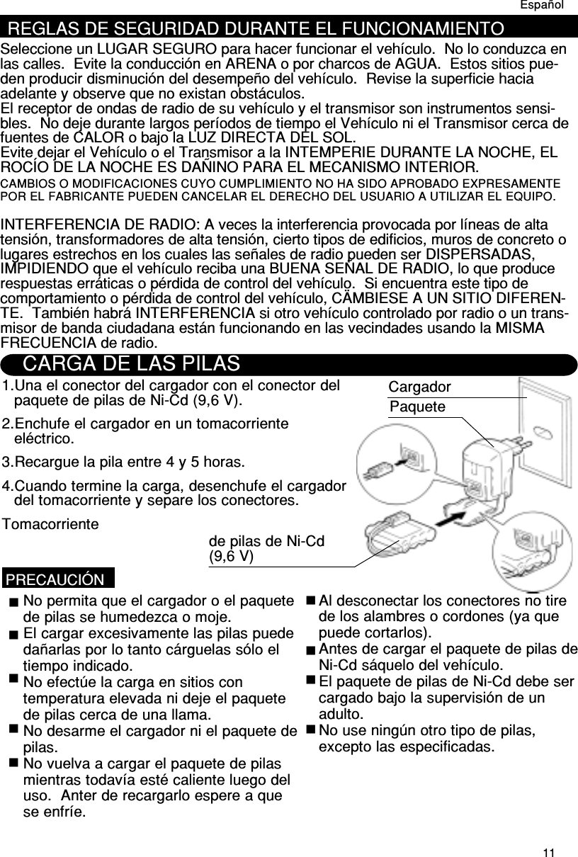 11REGLAS DE SEGURIDAD DURANTE EL FUNCIONAMIENTOSeleccione un LUGAR SEGURO para hacer funcionar el vehículo.  No lo conduzca enlas calles.  Evite la conducción en ARENA o por charcos de AGUA.  Estos sitios pue-den producir disminución del desempeño del vehículo.  Revise la superficie haciaadelante y observe que no existan obstáculos.El receptor de ondas de radio de su vehículo y el transmisor son instrumentos sensi-bles.  No deje durante largos períodos de tiempo el Vehículo ni el Transmisor cerca defuentes de CALOR o bajo la LUZ DIRECTA DEL SOL.Evite dejar el Vehículo o el Transmisor a la INTEMPERIE DURANTE LA NOCHE, ELROCÍO DE LA NOCHE ES DAÑINO PARA EL MECANISMO INTERIOR.INTERFERENCIA DE RADIO: A veces la interferencia provocada por líneas de altatensión, transformadores de alta tensión, cierto tipos de edificios, muros de concreto olugares estrechos en los cuales las señales de radio pueden ser DISPERSADAS,IMPIDIENDO que el vehículo reciba una BUENA SEÑAL DE RADIO, lo que producerespuestas erráticas o pérdida de control del vehículo.  Si encuentra este tipo decomportamiento o pérdida de control del vehículo, CÄMBIESE A UN SITIO DIFEREN-TE.  También habrá INTERFERENCIA si otro vehículo controlado por radio o un trans-misor de banda ciudadana están funcionando en las vecindades usando la MISMAFRECUENCIA de radio.CARGA DE LAS PILAS1.Una el conector del cargador con el conector delpaquete de pilas de Ni-Cd (9,6 V).2.Enchufe el cargador en un tomacorrienteeléctrico.3.Recargue la pila entre 4 y 5 horas.4.Cuando termine la carga, desenchufe el cargadordel tomacorriente y separe los conectores.TomacorrienteCargadorPaquetede pilas de Ni-Cd(9,6 V)PRECAUCIÓNNo permita que el cargador o el paquetede pilas se humedezca o moje.El cargar excesivamente las pilas puededañarlas por lo tanto cárguelas sólo eltiempo indicado.No efectúe la carga en sitios contemperatura elevada ni deje el paquetede pilas cerca de una llama.No desarme el cargador ni el paquete depilas.No vuelva a cargar el paquete de pilasmientras todavía esté caliente luego deluso.  Anter de recargarlo espere a quese enfríe.Al desconectar los conectores no tirede los alambres o cordones (ya quepuede cortarlos).Antes de cargar el paquete de pilas deNi-Cd sáquelo del vehículo.El paquete de pilas de Ni-Cd debe sercargado bajo la supervisión de unadulto.No use ningún otro tipo de pilas,excepto las especificadas.EspañolCAMBIOS O MODIFICACIONES CUYO CUMPLIMIENTO NO HA SIDO APROBADO EXPRESAMENTEPOR EL FABRICANTE PUEDEN CANCELAR EL DERECHO DEL USUARIO A UTILIZAR EL EQUIPO.