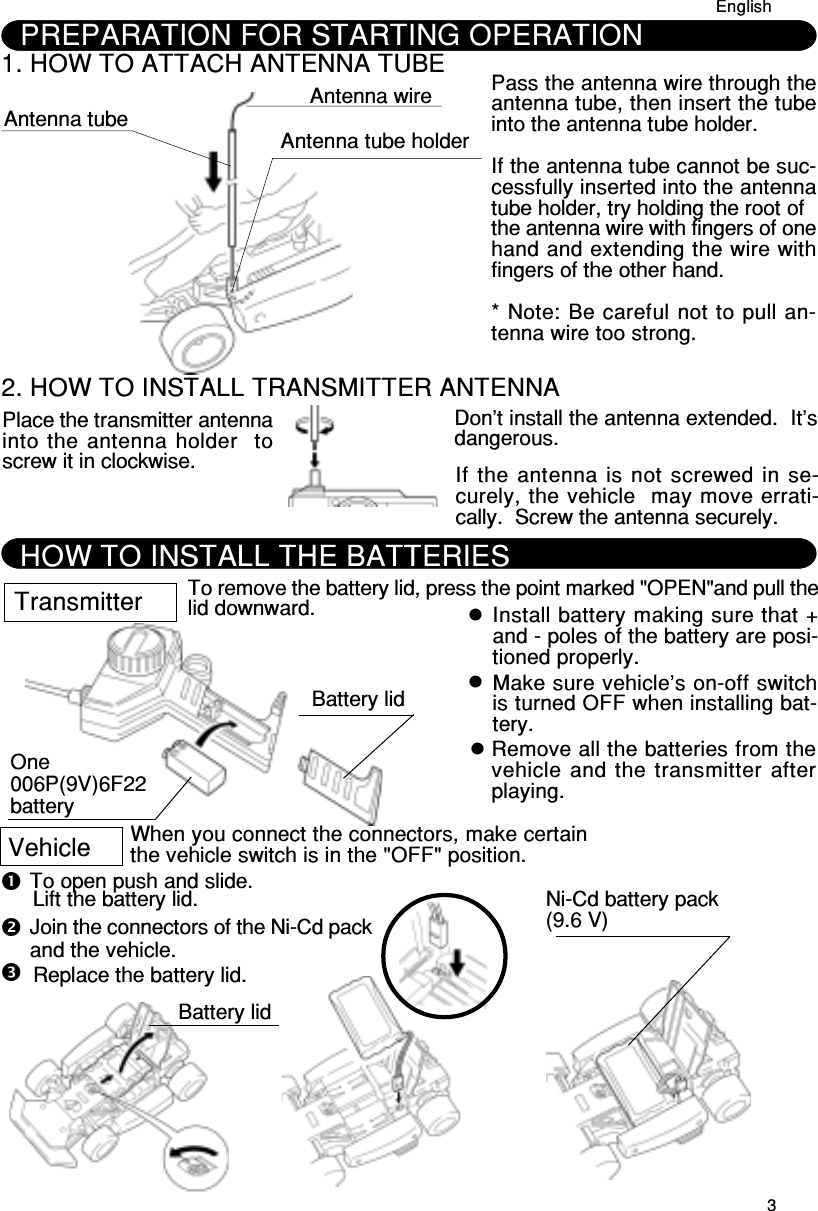 32. HOW TO INSTALL TRANSMITTER ANTENNAPlace the transmitter antennainto the antenna holder  toscrew it in clockwise.Don’t install the antenna extended.  It’sdangerous.If the antenna is not screwed in se-curely, the vehicle  may move errati-cally.  Screw the antenna securely.To remove the battery lid, press the point marked &quot;OPEN&quot;and pull thelid downward.One006P(9V)6F22batteryInstall battery making sure that +and - poles of the battery are posi-tioned properly.TransmitterBattery lidHOW TO INSTALL THE BATTERIESMake sure vehicle’s on-off switchis turned OFF when installing bat-tery.Remove all the batteries from thevehicle and the transmitter afterplaying.VehicleTo open push and slide.Lift the battery lid.Join the connectors of the Ni-Cd packand the vehicle.When you connect the connectors, make certainthe vehicle switch is in the &quot;OFF&quot; position.Replace the battery lid.Ni-Cd battery pack(9.6 V)Battery lidPREPARATION FOR STARTING OPERATION1. HOW TO ATTACH ANTENNA TUBE Antenna tube Antenna wireAntenna tube holderPass the antenna wire through theantenna tube, then insert the tubeinto the antenna tube holder.If the antenna tube cannot be suc-cessfully inserted into the antennatube holder, try holding the root ofthe antenna wire with fingers of onehand and extending the wire withfingers of the other hand.* Note: Be careful not to pull an-tenna wire too strong.English