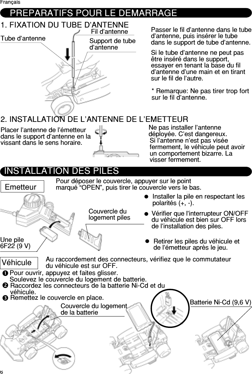 6PREPARATIFS POUR LE DEMARRAGE1. FIXATION DU TUBE D’ANTENNETube d’antenne Fil d’antenneSupport de tubed’antennePasser le fil d’antenne dans le tubed’antenne, puis insérer le tubedans le support de tube d’antenne.Si le tube d’antenne ne peut pasêtre inséré dans le support,essayer en tenant la base du fild’antenne d’une main et en tirantsur le fil de l’autre.* Remarque: Ne pas tirer trop fortsur le fil d’antenne.2. INSTALLATION DE L’ANTENNE DE L’EMETTEURPlacer l’antenne de l’émetteurdans le support d’antenne en lavissant dans le sens horaire.Ne pas installer l’antennedéployée. C’est dangereux.Si l’antenne n’est pas viséefermement, le véhicule peut avoirun comportement bizarre. Lavisser fermement.FrançaisINSTALLATION DES PILESEmetteur Pour déposer le couvercle, appuyer sur le pointmarqué “OPEN”, puis tirer le couvercle vers le bas.Une pile6F22 (9 V)Couvercle dulogement pilesInstaller la pile en respectant lespolarités (+, -).Vérifier que l’interrupteur ON/OFFdu véhicule est bien sur OFF lorsde l’installation des piles.Au raccordement des connecteurs, vérifiez que le commutateurdu véhicule est sur OFF.Pour ouvrir, appuyez et faites glisser.Soulevez le couvercle du logement de batterie.Raccordez les connecteurs de la batterie Ni-Cd et duvéhicule.Remettez le couvercle en place.Couvercle du logementde la batterieBatterie Ni-Cd (9,6 V)Retirer les piles du véhicule etde l’émetteur après le jeu.Véhicule