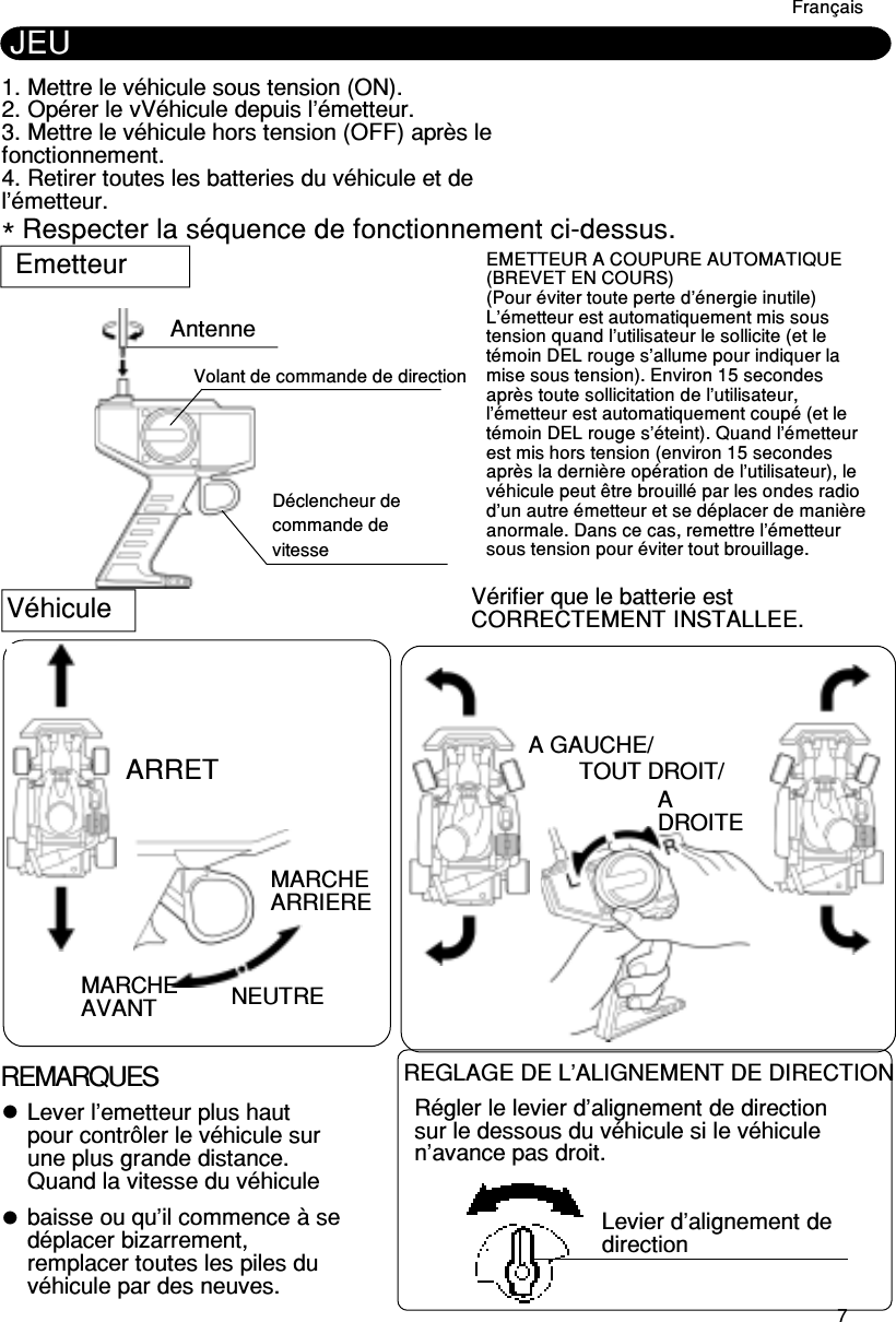 7JEU1. Mettre le véhicule sous tension (ON).2. Opérer le vVéhicule depuis l’émetteur.3. Mettre le véhicule hors tension (OFF) après lefonctionnement.4. Retirer toutes les batteries du véhicule et del’émetteur.* Respecter la séquence de fonctionnement ci-dessus.EmetteurMARCHEAVANTMARCHEARRIEREAntenneA GAUCHE/TOUT DROIT/ADROITEVérifier que le batterie estCORRECTEMENT INSTALLEE.VéhiculeARRET NEUTREREMARQUESLever l’emetteur plus hautpour contrôler le véhicule surune plus grande distance.Quand la vitesse du véhiculebaisse ou qu’il commence à sedéplacer bizarrement,remplacer toutes les piles duvéhicule par des neuves.REGLAGE DE L’ALIGNEMENT DE DIRECTIONRégler le levier d’alignement de directionsur le dessous du véhicule si le véhiculen’avance pas droit.Levier d’alignement dedirectionFrançaisVolant de commande de directionDéclencheur decommande devitesseEMETTEUR A COUPURE AUTOMATIQUE(BREVET EN COURS)(Pour éviter toute perte d’énergie inutile)L’émetteur est automatiquement mis soustension quand l’utilisateur le sollicite (et letémoin DEL rouge s’allume pour indiquer lamise sous tension). Environ 15 secondesaprès toute sollicitation de l’utilisateur,l’émetteur est automatiquement coupé (et letémoin DEL rouge s’éteint). Quand l’émetteurest mis hors tension (environ 15 secondesaprès la dernière opération de l’utilisateur), levéhicule peut être brouillé par les ondes radiod’un autre émetteur et se déplacer de manièreanormale. Dans ce cas, remettre l’émetteursous tension pour éviter tout brouillage.