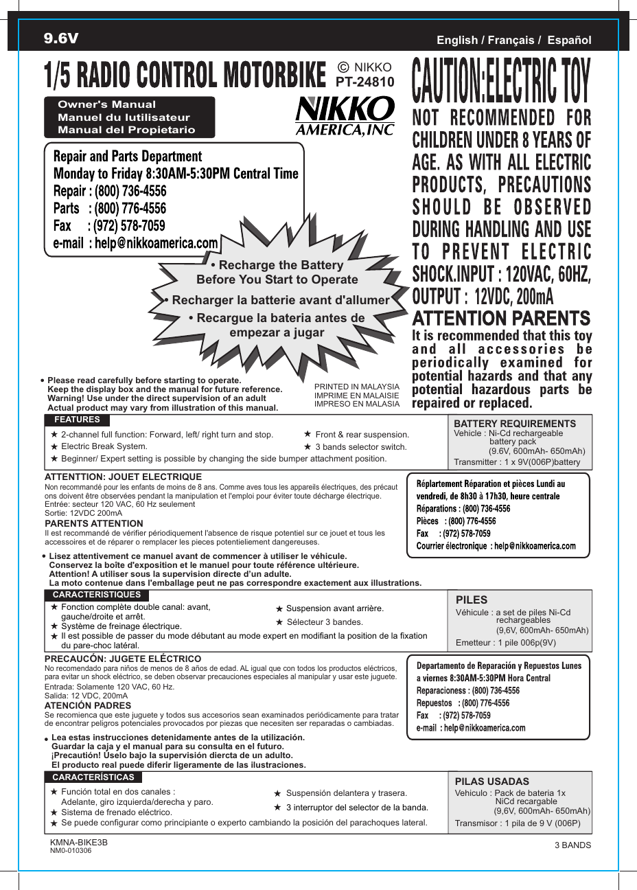 PT-24810PRINTED IN MALAYSIAIMPRIME EN MALAISIEIMPRESO EN MALASIAEnglish / Français /  EspañolOwner&apos;s ManualManuel du lutilisateurManual del Propietario• Recharge the BatteryBefore You Start to Operate• Recargue la bateria antes deempezar a jugar• Recharger la batterie avant d&apos;allumerATTENTTION: JOUET ELECTRIQUENon recommandé pour les enfants de moins de 8 ans. Comme aves tous les appareils électriques, des précaut ons doivent être observées pendant la manipulation et l&apos;emploi pour éviter toute décharge électrique.Entrée: secteur 120 VAC, 60 Hz seulementSortie: 12VDC 200mAPARENTS ATTENTIONIl est recommandé de vérifier périodiquement l&apos;absence de risque potentiel sur ce jouet et tous les accessoires et de réparer o remplacer les pieces potentieliement dangereuses.   FEATURESBATTERY REQUIREMENTSVehicle : Ni-Cd rechargeable                battery pack               (9.6V, 600mAh- 650mAh)Transmitter : 1 x 9V(006P)batteryPRECAUCÓN: JUGETE ELÉCTRICONo recomendado para niños de menos de 8 años de edad. AL igual que con todos los productos eléctricos, para evitar un shock eléctrico, se deben observar precauciones especiales al manipular y usar este juguete.Entrada: Solamente 120 VAC, 60 Hz.Salida: 12 VDC, 200mAATENCIÓN PADRESSe recomienca que este juguete y todos sus accesorios sean examinados periódicamente para tratar de encontrar peligros potenciales provocados por piezas que necesiten ser reparadas o cambiadas.PILESVéhicule : a set de piles Ni-Cd                  rechargeables                 (9,6V, 600mAh- 650mAh)Emetteur : 1 pile 006p(9V)  CARACTERISTIQUESPILAS USADASVehiculo : Pack de bateria 1x                  NiCd recargable (9,6V, 600mAh- 650mAh)Transmisor : 1 pila de 9 V (006P)  CARACTERÍSTICASLea estas instrucciones detenidamente antes de la utilización.Guardar la caja y el manual para su consulta en el futuro. Precautión! Úselo bajo la supervisión diercta de un adulto.El producto real puede diferir ligeramente de las ilustraciones.!Lisez attentivement ce manuel avant de commencer à utiliser le véhicule.Conservez la boîte d&apos;exposition et le manuel pour toute référence ultérieure.Attention! A utiliser sous la supervision directe d’un adulte.La moto contenue dans l&apos;emballage peut ne pas correspondre exactement aux illustrations.Please read carefully before starting to operate.Keep the display box and the manual for future reference.Warning! Use under the direct supervision of an adultActual product may vary from illustration of this manual.KMNA-BIKE3BNM0-0103069.6VNIKKO2-channel full function: Forward, left/ right turn and stop.Electric Break System.Beginner/ Expert setting is possible by changing the side bumper attachment position.Front &amp; rear suspension.Fonction complète double canal: avant, gauche/droite et arrêt.Système de freinage électrique.Il est possible de passer du mode débutant au mode expert en modifiant la position de la fixation du pare-choc latéral.Suspension avant arrière.Función total en dos canales : Adelante, giro izquierda/derecha y paro.Sistema de frenado eléctrico.Se puede configurar como principiante o experto cambiando la posición del parachoques lateral. Suspensión delantera y trasera.12VDC, 200mASélecteur 3 bandes.3 bands selector switch.3 interruptor del selector de la banda.3 BANDS