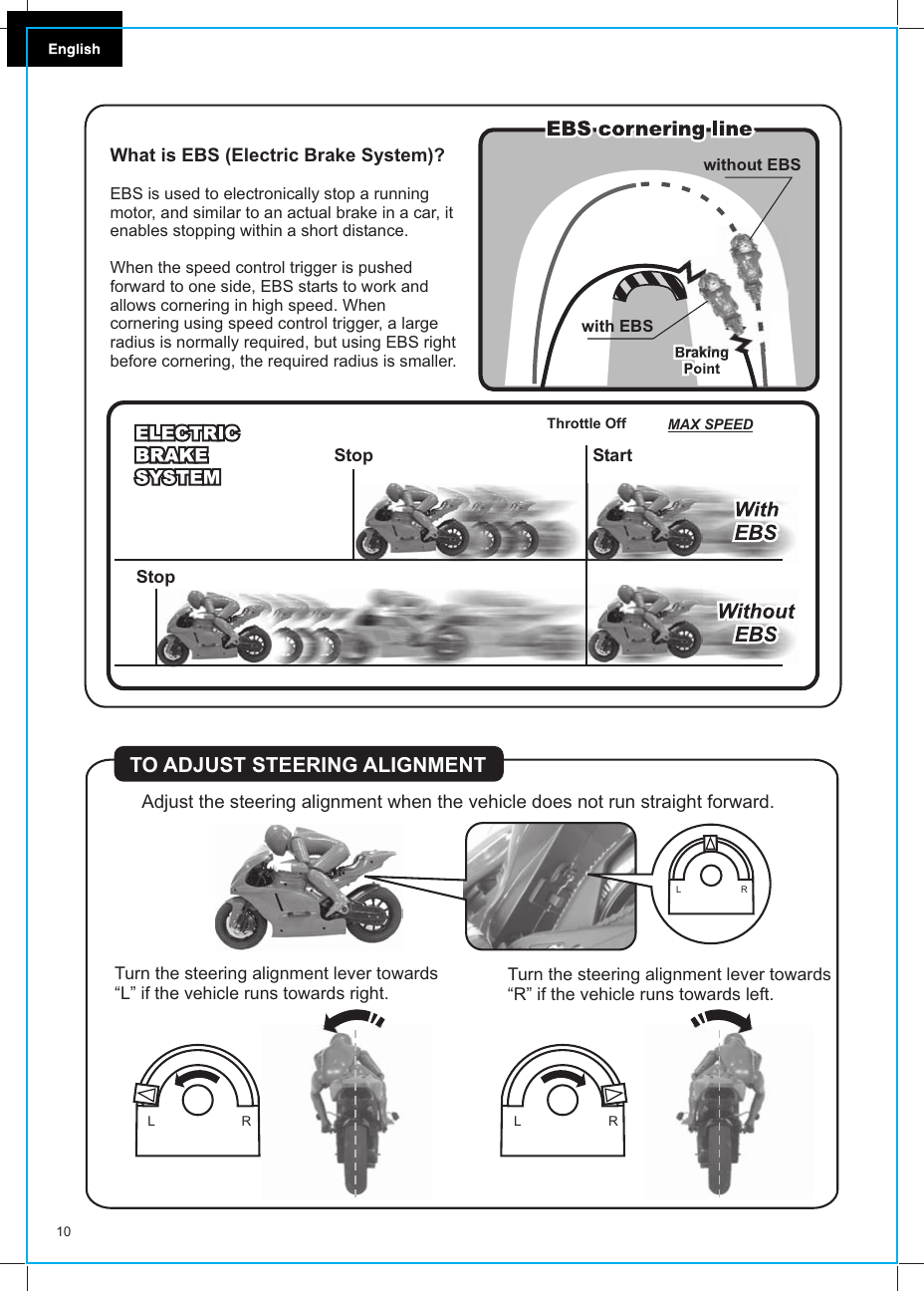 Adjust the steering alignment when the vehicle does not run straight forward.TO ADJUST STEERING ALIGNMENTTurn the steering alignment lever towards“L” if the vehicle runs towards right. Turn the steering alignment lever towards“R” if the vehicle runs towards left.L  RL  RL  R10What is EBS (Electric Brake System)?EBS is used to electronically stop a running motor, and similar to an actual brake in a car, it enables stopping within a short distance.When the speed control trigger is pushed forward to one side, EBS starts to work and allows cornering in high speed. When cornering using speed control trigger, a large radius is normally required, but using EBS right before cornering, the required radius is smaller.StopStop StartMAX SPEEDThrottle Offwithout EBSwith EBS