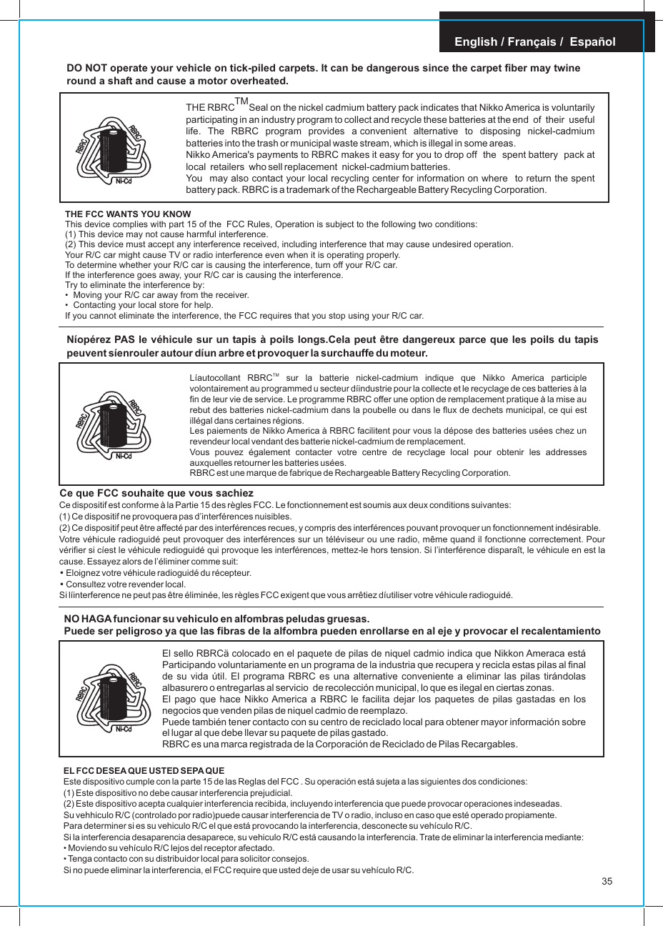English / Français /  EspañolNO HAGA funcionar su vehiculo en alfombras peludas gruesas.Puede ser peligroso ya que las fibras de la alfombra pueden enrollarse en al eje y provocar el recalentamiento EL FCC DESEA QUE USTED SEPA QUEEste dispositivo cumple con la parte 15 de las Reglas del FCC . Su operación está sujeta a las siguientes dos condiciones:(1) Este dispositivo no debe causar interferencia prejudicial.(2) Este dispositivo acepta cualquier interferencia recibida, incluyendo interferencia que puede provocar operaciones indeseadas.Su vehhiculo R/C (controlado por radio)puede causar interferencia de TV o radio, incluso en caso que esté operado propiamente.Para determiner si es su vehiculo R/C el que está provocando la interferencia, desconecte su vehículo R/C.Si la interferencia desaparencia desaparece, su vehiculo R/C está causando la interferencia. Trate de eliminar la interferencia mediante:• Moviendo su vehículo R/C lejos del receptor afectado.• Tenga contacto con su distribuidor local para solicitor consejos.Si no puede eliminar la interferencia, el FCC require que usted deje de usar su vehículo R/C.El sello RBRCä colocado en el paquete de pilas de niquel cadmio indica que Nikkon Ameraca está Participando voluntariamente en un programa de la industria que recupera y recicla estas pilas al final de su vida útil. El programa RBRC es una alternative conveniente a eliminar las pilas tirándolas albasurero o entregarlas al servicio  de recolección municipal, lo que es ilegal en ciertas zonas.El pago que hace Nikko America a RBRC le facilita dejar los paquetes de pilas gastadas en los negocios que venden pilas de niquel cadmio de reemplazo.Puede también tener contacto con su centro de reciclado local para obtener mayor información sobre el lugar al que debe llevar su paquete de pilas gastado.RBRC es una marca registrada de la Corporación de Reciclado de Pilas Recargables.35DO NOT operate your vehicle on tick-piled carpets. It can be dangerous since the carpet fiber may twine round a shaft and cause a motor overheated.TMTHE RBRC Seal on the nickel cadmium battery pack indicates that Nikko America is voluntarily participating in an industry program to collect and recycle these batteries at the end  of  their  useful   life.  The  RBRC  program  provides  a convenient  alternative  to  disposing  nickel-cadmium batteries into the trash or municipal waste stream, which is illegal in some areas.Nikko America&apos;s payments to RBRC makes it easy for you to drop off  the  spent battery  pack at local  retailers   who sell replacement  nickel-cadmium batteries.You   may also contact your local recycling center for information on where  to return the spent battery pack. RBRC is a trademark of the Rechargeable Battery Recycling Corporation.THE FCC WANTS YOU KNOWThis device complies with part 15 of the  FCC Rules, Operation is subject to the following two conditions:(1) This device may not cause harmful interference.(2) This device must accept any interference received, including interference that may cause undesired operation.Your R/C car might cause TV or radio interference even when it is operating properly.To determine whether your R/C car is causing the interference, turn off your R/C car.If the interference goes away, your R/C car is causing the interference.Try to eliminate the interference by:•  Moving your R/C car away from the receiver.•  Contacting your local store for help.If you cannot eliminate the interference, the FCC requires that you stop using your R/C car.Níopérez PAS le véhicule sur un tapis à poils longs.Cela peut être dangereux parce que les poils du tapis peuvent síenrouler autour díun arbre et provoquer la surchauffe du moteur.TMLíautocollant RBRC  sur la batterie nickel-cadmium indique que Nikko America participle volontairement au programmed u secteur díindustrie pour la collecte et le recyclage de ces batteries à la fin de leur vie de service. Le programme RBRC offer une option de remplacement pratique à la mise au rebut des batteries nickel-cadmium dans la poubelle ou dans le flux de dechets municipal, ce qui est illégal dans certaines régions.Les paiements de Nikko America à RBRC facilitent pour vous la dépose des batteries usées chez un revendeur local vendant des batterie nickel-cadmium de remplacement.Vous pouvez également contacter votre centre de recyclage local pour obtenir les addresses auxquelles retourner les batteries usées.RBRC est une marque de fabrique de Rechargeable Battery Recycling Corporation.Ce dispositif est conforme à la Partie 15 des règles FCC. Le fonctionnement est soumis aux deux conditions suivantes:(1) Ce dispositif ne provoquera pas d’interférences nuisibles.(2) Ce dispositif peut être affecté par des interférences recues, y compris des interférences pouvant provoquer un fonctionnement indésirable.Votre véhicule radioguidé peut provoquer des interférences sur un téléviseur ou une radio, même quand il fonctionne correctement. Pour vérifier si cíest le véhicule redioguidé qui provoque les interférences, mettez-le hors tension. Si l’interférence disparaît, le véhicule en est la cause. Essayez alors de l’éliminer comme suit:• Eloignez votre véhicule radioguidé du récepteur.• Consultez votre revender local.Si líinterference ne peut pas être éliminée, les règles FCC exigent que vous arrêtiez díutiliser votre véhicule radioguidé.Ce que FCC souhaite que vous sachiez